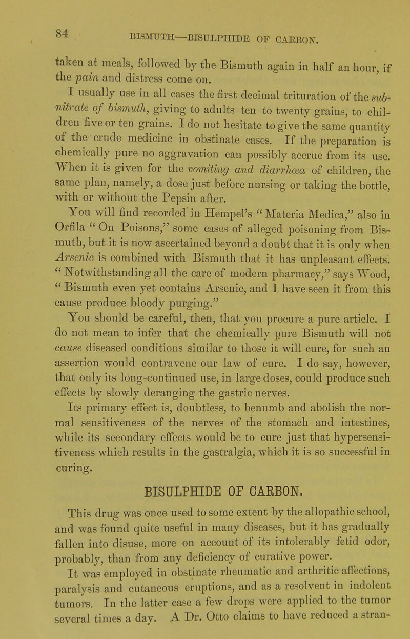 BISMUTH—BISULPHIDE OP CARBON. taken at meals, followed by the Bismuth again in half an hour, if the pain and distress come on. I usually use in all cases the first decimal trituration oHhe sub- nitrate of bismuth, giving to adults ten to twenty grains, to chil- dren five or ten grains. I do not hesitate to give the same quantity of the crude medicine in obstinate cases. If the preparation is chemically pure no aggravation can possibly accrue from its use. When it is given for the vomiting and diarrhoea of children, the same plan, namely, a dose just before nursing or taking the bottle, with or without the Pepsin after. You will find recorded in Hempel's Materia Medica, also in Orfila  On Poisons, some cases of alleged poisoning from Bis- muth, but it is now ascertained beyond a doubt that it is only when Arsenic is combined with Bismuth that it has unpleasant effects.  ISTotwithstanding all the care of modern pharmacy, says Wood,  Bismuth even yet contains Arsenic, and I have seen it from this cause produce bloody purging. You should be careful, then, that you procure a pure article. I do not mean to infer that the chemically pure Bismuth will not cause diseased conditions similar to those it will cure, for such an assertion would contravene our law of cure. I do say, however, that only its long-continued use, in large doses, could produce such effects by slowly deranging the gastric nerves. Its primary effect is, doubtless, to benumb and abolish the nor- mal sensitiveness of the nerves of the stomach and intestines, while its secondary effects would be to cure just that hypersensi- tiveness which results in the gastralgia, which it is so successful in curing. BISULPHIDE OF OAEBON. This drug was once used to some extent by the allopathic school, and was found quite useful in many diseases, but it has gradually fallen into disuse, more on account of its intolerably fetid odor, probably, than from any deficiency of curative power. It was employed in obstinate rheumatic and arthritic affections, paralysis and cutaneous eruptions, and as a resolvent in indolent tumors. In the latter case a few drops were applied to the tumor several times a day. A Dr. Otto claims to have reduced a strau-