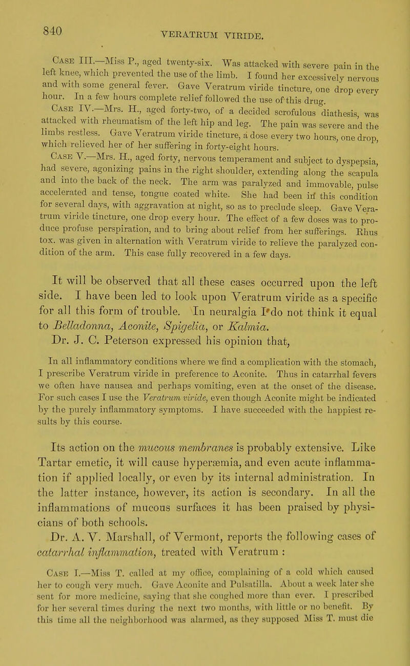Case III.-Miss P., aged twenty-six. Was attacked with severe pain in tlie left knee, which prevented the use of the limb. I found her excessively nervous and with some general fever. Gave Veratrum viride tincture, one drop every hour. In a few hours complete relief followed the use of this drug. Case IV.—Mrs. H., aged forty-two, of a decided scrofulous diathesis was attacked with rheumatism of the left hip and leg. The pain was severe and the hmbs restless. Gave Veratrum viride tincture, a dose every two hours, one drop which relieved her of her suffering in forty-eight hours. ' Case V.—Mrs. H., aged forty, nervous temperament and subject to dyspepsia, had severe, agonizing pains in the right shoulder, extending along the scapuLa and into the back of the neck. The arm was paralyzed and immovable, pulse accelerated and tense, tongue coated white. She had been id this condition for several days, with aggravation at night, so as to preclude sleep. Gave Vera- trum viride tincture, one drop every hour. The effect of a few doses was to pro- duce profuse perspiration, and to bring about relief from her sufferings. Ehus tox. was given in alternation with Veratrum viride to relieve the paralyzed con- dition of the arm. This case fully recovered in a few days. It will be observed that all these cases occurred upon the left side. I have been led to look upon Yeratruui viride as a specific for all this form of trouble. In neuralgia I'do not think it equal to Belladonna, Aconite, Spigelia, or Kalmia. Dr. J. C. Peterson expressed his opinion that, In all inflammatory conditions where we find a complication with the stomach, I prescribe Veratrum viride in preference to Aconite. Thus in catarrhal fevers we often have nausea and perhaps vomiting, even at the onset of the disease. For such cases I use the Veratrum viride, even though Aconite might be indicated by the purely inflammatory symptoms. I have succeeded with the hapjjiest re- sults by this course. Its action on the mucous membranes is probably extensive. Like Tartar emetic, it will cause hypersemia, and even acute inflamma- tion if applied locally, or even by its internal administration. In the latter instance, however, its action is secondary. In all the inflammations of mucous surfaces it has been praised by physi- cians of both schools. Dr. A. V. Marshall, of Vermont, reports the following cases of catarrhal inflammation, treated with Veratrum : Case I.—Miss T. called at my oSice, complaining of a cold which caused her to cough very much. Gave Aconite and Pulsatilla. About a week later she sent for more medicine, saying that she coughed more than ever. I prescribed for her several times during the next two months, with little or no benefit. By this time all the neighborhood was alarmed, as they supposed Miss T. must die