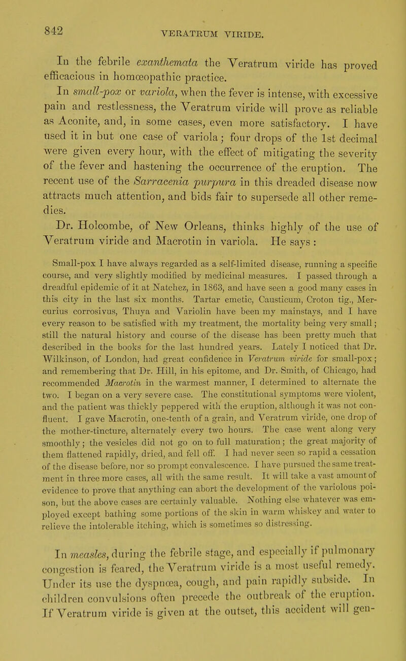 In the febrile exanthemata the Yeratrum viride has proved efficacious in homoeopathic practice. In small-pox or variola, when the fever is intense, with excessive pain and restlessness, the Yeratrum viride will prove as reliable as Aconite, and, in some cases, even more satisfactory. I have used it in but one case of variola; four drops of the 1st decimal were given every hour, with the effect of mitigating the severity of the fever and hastening the occurrence of the eruption. The recent use of the Sarracenia purpura in this dreaded disease now attracts much attention, and bids fair to supersede all other reme- dies. Dr. Holcombe, of New Orleans, thinks highly of the use of Yeratrum viride and Macrotin in variola. He says : Small-pox I have always regarded as a self-limited disease, running a specific course, and very slightly modified by medicinal measures. I passed through a dreadful epidemic of it at Natchez, in 1863, and have seen a good many cases in this city in the last six months. Tartar emetic, Causticum, Croton tig., Mer- curius corrosivus. Thuya and Variolin have been my mainstays, and I have every reason to be satisfied with my treatment, the mortality being very small; still the natural history and course of the disease has been pretty much that described in the books for the last hundred years. Lately I noticed that Dr. Wilkinson, of London, had great confidence in Veratrum viride for small-pox; and remembering that Dr. Llill, in his epitome, and Dr. Smith, of Chicago, had recommended Macrotin in the warmest manner, I determined to alternate the two. I began on a very severe case. The constitutional symptoms were violent, and the patient was thickly peppered with tlie eruption, although it was not con- fluent. I gave Macrotin, one-tenth of a grain, and Veratrum viride, one drop of the mother-tincture, alternately every two hours. The case went along very smoothly; the vesicles did not go on to full maturation; the great majority of tliem flattened rapidly, dried, and fell off. I had never seen so rapid a cessation of the disease before, nor so prompt convalescence. I have pursued tlie same treat- ment in three more cases, all with the same result. It will take a v;ist amount of evidence to prove that anything can abort the development of tlie variolous poi- son, but the above cases are certainly valuable. Nothing else whatever was em- ployed except bathing some portions of the skin in warm whiskey and water to relieve the intolerable itching, which is sometimes so distressing. In measles, during the febrile stage, and especially if pulmonary congestion is feared, the Yeratrum viride is a most useful remedy. Under its use the dyspnoea, cough, and pain rapidly subside. ^ In children convulsions often precede the outbreak of the eruption. If Yeratrum viride is given at the out.set, this accident will gen-