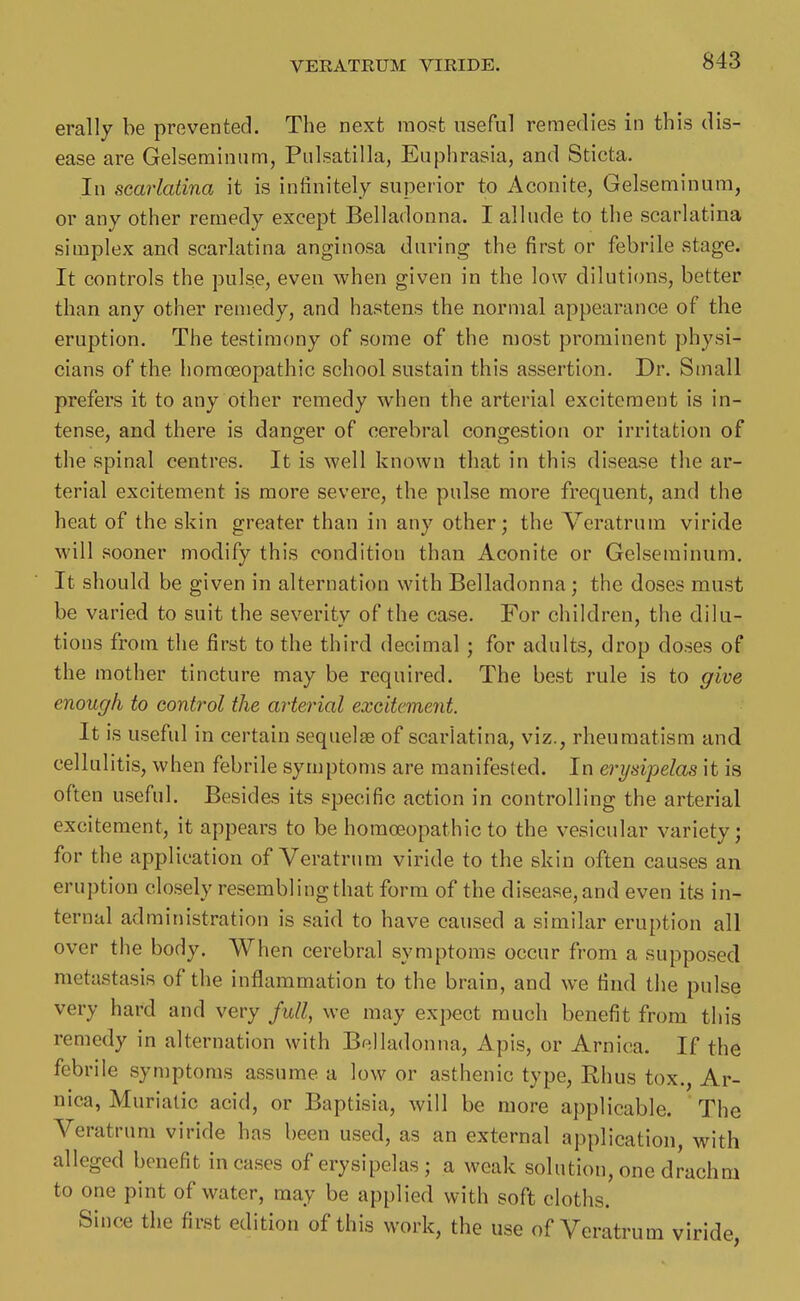 erally be prevented. The next most useful remedies in this dis- ease are Gelseminum, Pulsatilla, Euphrasia, and Sticta. In searlatina it is infinitely superior to Aconite, Gelseminum, or any other remedy except Belladonna. I allude to the scarlatina simplex and scarlatina anginosa during the first or febrile stage. It controls the pulse, even when given in the low dilutions, better than any other remedy, and hastens the normal appearance of the eruption. The testimony of some of the most prominent physi- cians of the homoeopathic school sustain this assertion. Dr. Small prefers it to any other remedy when the arterial excitement is in- tense, and there is danger of cerebral congestion or irritation of the spinal centres. It is well known that in this disease the ar- terial excitement is more severe, the pulse more frequent, and the heat of the skin greater than in any other; the Veratrum viride will sooner modify this condition than Aconite or Gelseminum. It should be given in alternation with Belladonna ; the doses must be varied to suit the severity of the case. For children, the dilu- tions from the first to the third decimal ; for adults, drop doses of the mother tincture may be required. The best rule is to give enough to control the arterial excitement. It is useful in certain sequelae of scarlatina, viz., rheumatism and cellulitis, when febrile symptoms are manifested. In erysipelas it is often useful. Besides its specific action in controlling the arterial excitement, it appears to be homoeopathic to the vesicular variety; for the application of Veratrum viride to the skin often causes an eruption closely resembling that form of the disease, and even its in- ternal administration is said to have caused a similar eruption all over the body. When cerebral symptoms occur from a supposed metastasis of the inflammation to the brain, and we find the pulse very hard and very full, we may expect much benefit from tin's remedy in alternation with Bellailonna, Apis, or Arnica. If the febrile symptoms assume a low or asthenic type, Rhus tox., Ar- nica, Muriatic acid, or Baptisia, will be more applicable. The Veratrum viride has been used, as an external application, with alleged benefit in cases of erysipelas ; a weak solution, one drachm to one pint of water, may be applied with soft cloths. Since the first edition of this work, the use of Veratrum viride,