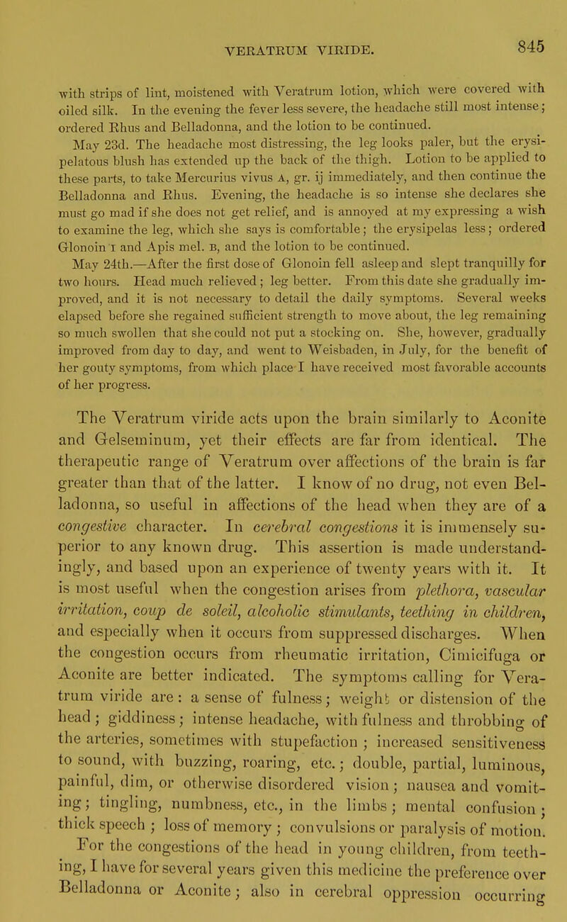 with strips of lint, moistened with Veratrum lotion, which were covered with oiled silk. In the evening the fever less severe, the headache still most intense; ordered Khus and Belladonna, and the lotion to be continued. May 23d. The headache most distressing, the leg looks paler, but the erysi- pelatous blush has extended up the back of the thigh. Lotion to be applied to these parts, to take Mercurius vivus A, gr. ij immediately, and then continue the Belladonna and Ehus. Evening, the headache is so intense she declares she must go mad if she does not get relief, and is annoyed at my expressing a wish to examine the leg, which she says is comfortable ; the erysipelas less; ordered Glonoin I and Apis mel. b, and the lotion to be continued. May 24th.—After the first dose of Glonoin fell asleep and slept tranquilly for two hours. Head much relieved ; leg better. From this date she gradually im- proved, and it is not necessary to detail tlie daily symptoms. Several weeks elapsed before she regained sufficient strength to move about, the leg remaining so much swollen that she could not put a stocking on. She, however, gradually improved from day to day, and went to Weisbaden, in July, for the benefit of her gouty symptoms, from which place I have received most favorable accounts of her progress. The Veratrum viride acts upon the brain similarly to Aconite and Gelseminum, yet their effects are far from identical. The therapeutic range of Veratrum over affections of the brain is far greater than that of the latter. I know of no drug, not even Bel- ladonna, so useful in affections of the head when they are of a congestive character. In cerebral congestions it is immensely su- perior to any known drug. This assertion is made understand- ingly, and based upon an experience of twenty years with it. It is most useful when the congestion arises from plethora, vascular irritation, coup de soleil, alcoholic stimulants, teething in children, and especially when it occurs from suppressed discharges. When the congestion occurs from rheumatic irritation, Cimicifuga or Aconite are better indicated. The symptoms calling for Vera- trum viride are : a sense of fulness; weight or distension of the head; giddiness; intense headache, with fulness and throbbing of the arteries, sometimes with stupefaction ; increased sensitiveness to sound, with buzzing, roaring, etc.; double, partial, luminous, painful, dim, or otherwise disordered vision; nausea and vomit- ing; tingling, numbness, etc., in the limbs; mental confusion; thick speech ; loss of memory ; convulsions or paralysis of motion. For the congestions of the head in young chiklren, from teeth- ing, I have for several years given this medicine the preference over Belladonna or Aconite; also in cerebral oppression occurring