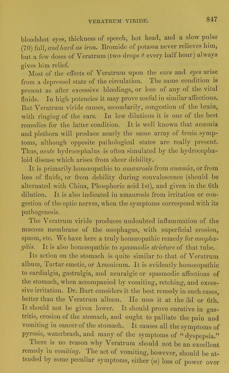 bloodshot eyes, thickness of speech, hot head, and a slow pulse (70) full, and hard as iron. Bromide of potassa never relieves him, but a few doses of Yeratrum (two drops every half hour) always gives him relief. Most of the effects of Veratrum upon the ears and eyes arise from a depressed state of the circulation. The same condition is present as after excessive bleedings, or loss of any of tlie vital fluids. In high potencies it may prove useful in similar affections* But Yeratrum viride causes, secondarily, congestion of the brain, with rinffine; of the ears. In low dilutions it is one of the best remedies for the latter condition. It is well known that anseinia and plethora will produce nearly the same array of brain symp- toms, although opposite pathological states are really present. Thus, acute hydrocephalus is often simulated by the hydrocepha- loid disease which arises from sheer debility. It is primarily homoeopathic to amaurosis from oncemia, or from loss of fluids, or from debility during convalescence (should be alternated with China, Phosphoric acid 1st), and given in the 6th dilution. It is also indicated in amaurosis from irritation or con- gestion of the optic nerves, when the symptoms correspond with its pathogenesis. The Yeratrum viride produces undoubted inflammation of the mucous membrane of the oesophagus, with superficial erosion, spasm, etc. We have here a truly homoeopathic remedy for oesopha- gitis. It is also homoeopathic to spasmodic stricture of that tube. Its action on the stomach is quite similar to that of Yeratrum album, Tartar emetic, or Arsenicum. It is evidently homoeopathic to cardialgia, gastralgia, and neuralgic or spasmodic affections of the stomach, when accompanied by vomiting, retching, and exces- sive irritation. Dr. Burt considers it the best remedv in such cases, better than the Yeratrum album. lie uses it at the 3d or 6th. It should not be given lower. It should prove curative in gas- tritis, erosion of the stomach, and ought to palliate the pain and vomiting in cancer of the stomach. It causes all the symptoms of pyrosis, waterbrash, and many of the symptoms of  dyspepsia. There is no reason why Yeratrum should not be an excellent remedy in vomiting. The act of vomiting, however, should be at- tended by some peculiar symptoms, either (a) loss of power over