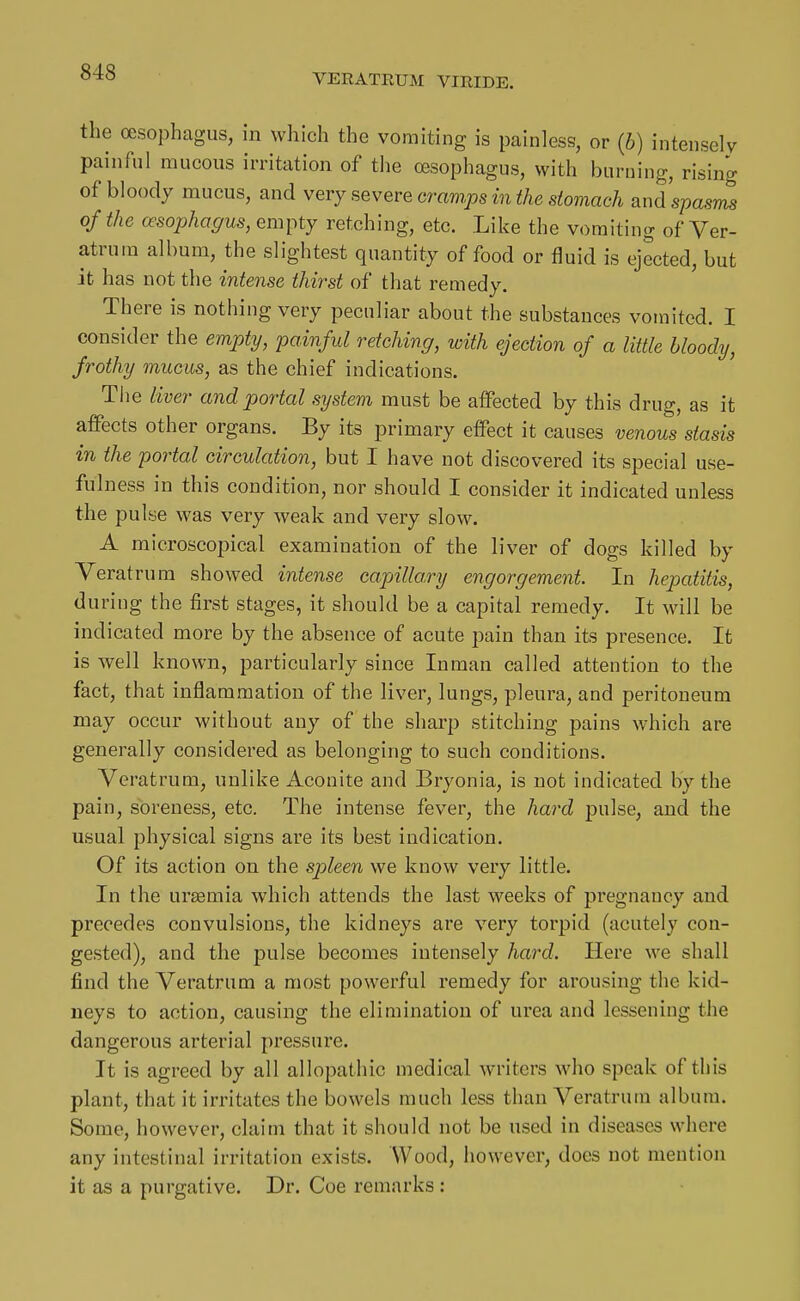 VEEATEUM VIEIDE. the oesophagus, in which the vomiting is painless, or {b) intensely painful mucous irritation of the oesophagus, with burning, rising of bloody mucus, and very severe cramps in the stomach and spasrZ of the oesophagus, empty retching, etc. Like the vomiting of Ver- atrum album, the slightest quantity of food or fluid is ejected, but it has not the intense thirst of that remedy. There is nothing very peculiar about the substances vomited. I consider the empty, painful retching, with ejection of a little bloody, frothy mucus, as the chief indications. The liver and portal system must be aifected by this drug, as it affects other organs. By its primary effect it causes venous stasis in the portal circulation, but I have not discovered its special use- fulness in this condition, nor should I consider it indicated unless the pulse was very weak and very slow. A microscopical examination of the liver of dogs killed by Veratrum showed inte^ise capillary engorgement In hepatitis, during the first stages, it should be a capital remedy. It will be indicated more by the absence of acute pain than its presence. It is well known, particularly since Inman called attention to the fact, that inflammation of the liver, lungs, pleura, and peritoneum may occur without any of the sharp stitching pains which are generally considered as belonging to such conditions. Veratrum, unlike Aconite and Bryonia, is not indicated by the pain, soreness, etc. The intense fever, the hard pulse, and the usual physical signs are its best indication. Of its action on the spleen we know very little. In the ursemia which attends the last weeks of pregnancy and precedes convulsions, the kidneys are very torpid (acutely con- gested), and the pulse becomes intensely hard. Here we shall find the Veratrum a most powerful remedy for arousing the kid- neys to action, causing the elimination of urea and lessening the dangerous arterial pressure. It is agreed by all allopathic medical writers who speak of this plant, that it irritates the bowels much less than Veratrum album. Some, however, claim that it should not be used in diseases where any intestinal irritation exists. Wood, however, does not mention it as a purgative. Dr. Coe remarks :