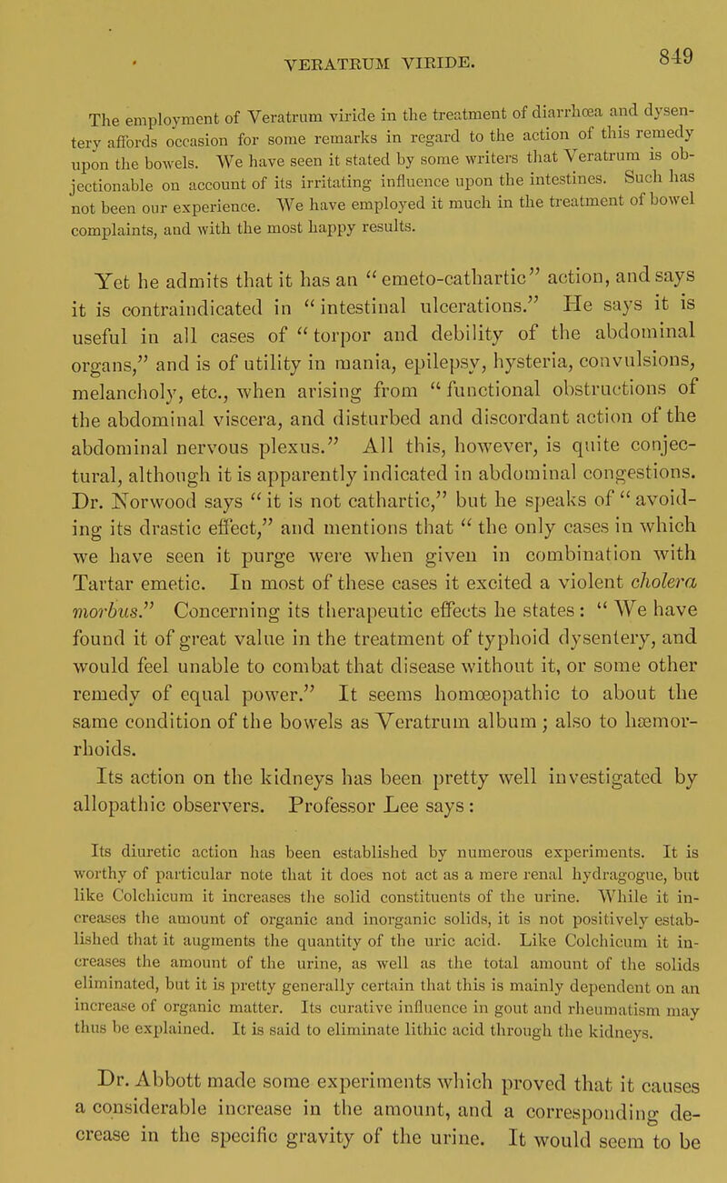 The employment of Veratrum viricle in the treatment of diarrhoea and dysen- tery affords occasion for some remarks in regard to the action of this remedy upon the bowels. We have seen it stated by some writers that Veratrum is ob- jectionable on account of its irritating influence upon the intestines. Such has not been our experience. We have employed it much in the treatment of bowel complaints, and with the most happy results. Yet he admits that it has an  emeto-cathartic action, and says it is contraindicated in intestinal ulcerations. He says it is useful in all cases of  torpor and debility of the abdominal organs/' and is of utility in mania, epilepsy, hysteria, convulsions, melancholy, etc., when arising from  functional obstructions of the abdominal viscera, and disturbed and discordant action of the abdominal nervous plexus. All this, however, is quite conjec- tural, although it is apparently indicated in abdominal congestions. Dr. Norwood says  it is not cathartic, but he speaks of  avoid- ing its drastic effect, and mentions that  the only cases in which we have seen it purge were when given in combination with Tartar emetic. In most of these cases it excited a violent cholera morbus. Concerning its therapeutic effects he states :  We have found it of great value in the treatment of typhoid dysentery, and would feel unable to combat that disease without it, or some other remedy of equal power. It seems homoeopathic to about the same condition of the bowels as Veratrum album ; also to lusmor- rhoids. Its action on the kidneys has been pretty well investigated by allopathic observers. Professor Lee says: Its diuretic action has been established by numerous experiments. It is worthy of particular note that it does not act as a mere renal hydragogue, but like Colchicum it increases the solid constituents of the urine. While it in- creases the amount of organic and inorganic solids, it is not positively estab- lished that it augments the quantity of the uric acid. Like Colchicum it in- creases the amount of the urine, as well as the total amount of the solids eliminated, but it is pretty generally certain that this is mainly dependent on an increase of organic matter. Its curative influence in gout and rheumatism may thus be explained. It is said to eliminate lithic acid through the kidneys. Dr. Abbott made some experiments which proved that it causes a considerable increase in the amount, and a corresponding de- crease in the specific gravity of the urine. It would seem to be