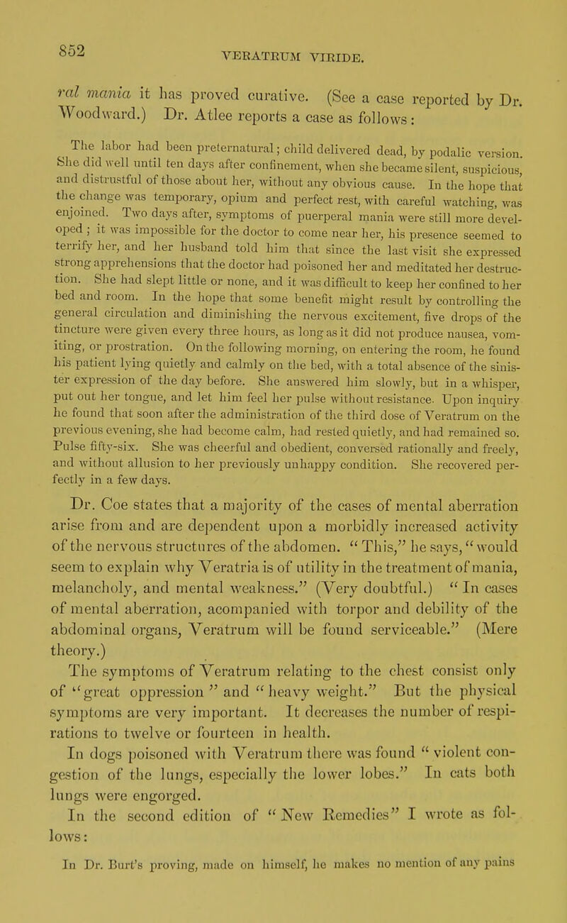 VEEATRUISI VIRIDE. ral mania it has proved curative. (See a case reported by Dr. Woodward.) Dr. Atlee reports a case as follows: The labor had been preternatural; child delivered dead, by podalic version She did well until ten days after confinement, when she became silent, suspicious, and distrustful of those about her, without any obvious cause. In the hope that the change was temporary, opium and perfect rest, with careful watching, was enjoined. Two days after, symptoms of puerperal mania were still more devel- oped ; it was impossible for tlie doctor to come near her, his presence seemed to terrify her, and her husband told him that since the last visit she expressed strong apprehensions that the doctor had poisoned her and meditated her destruc- tion. She had slept little or none, and it was difficult to keep her confined to her bed and room. In the hope that some benefit might result by controlling the general circulation and diminishing the nervous excitement, five drops of the tincture were given every three hours, as long as it did not produce nausea, vom- iting, or prostration. On the following morning, on entering the room, he found his patient lying quietly and calmly on tlie bed, with a total absence of the sinis- ter expression of the day before. She answered him slowly, but in a whisper, put out her tongue, and let him feel her pulse without resistance. Upon inquiry he found that soon after the administration of the third dose of Veratrum on the previous evening, she had become calm, had rested quietly, and had remained so. Pulse fifty-six. She was cheerful and obedient, conversed rationally and freely, and without allusion to her previously unhappy condition. She recovered per- fectly in a few days. Dr. Coe states that a majority of the cases of mental aberration arise from and are dependent upon a morbidly increased activity of the nervous structures of the abdomen.  This, he says, would seem to explain why Veratria is of utility in the treatment of mania, melancholy, and mental Aveakness. (Very doubtful.)  In cases of mental aberration, acompanied with torpor and debility of the abdominal organs, Veratrum will be found serviceable. (Mere theory.) The symptoms of Veratrum relating to the chest consist only of great oppression and heavy weight. But the physical symptoms are very important. It decreases the number of respi- rations to twelve or fourteen in health. In dogs poisoned with Veratrum there was found  violent con- gestion of the lungs, especially the lower lobes. lu cats both lungs were engorged. In the second edition of New Eemedies I wrote as fol- lows : In Dr. Burt's proving, made on himself, he makes no mention of any pains