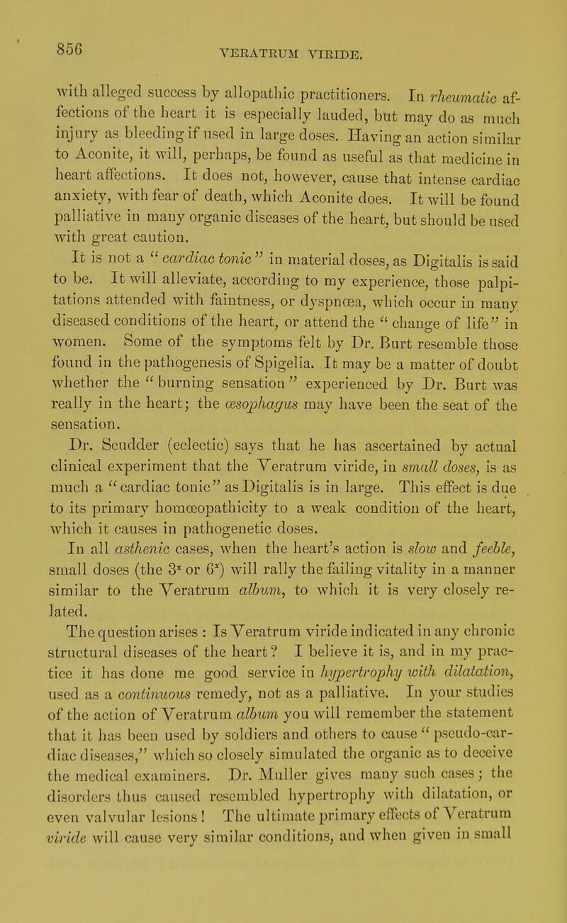 with alleged success by allopathic practitioners. In rheumatic af- fections of the heart it is especially lauded, but may do as much injury as bleeding if used in large doses. Having an action similar to Aconite, it will, perhaps, be found as useful as that medicine in heart affections. It does not, however, cause that intense cardiac anxiety, with fear of death, which Aconite does. It will be found palliative in many organic diseases of the heart, but should be used with great caution. It is not a  cardiac tonic  in material doses, as Digitalis is said to be. It will alleviate, according to my experience, those palpi- tations attended with faintness, or dyspnoea, which occur in many diseased conditions of the heart, or attend the  change of life in women. Some of the symptoms felt by Dr. Burt resemble those found in the pathogenesis of Spigelia. It may be a matter of doubt whether the  burning sensation  experienced by Dr. Burt was really in the heart; the cesophagus may have been the seat of the sensation. Dr. Scudder (eclectic) says that he has ascertained by actual clinical experiment that the Veratrum viride, in small closes, is as much a cardiac tonic as Digitalis is in large. This effect is due to its primary homoeopathicity to a weak condition of the heart, which it causes in pathogenetic doses. In all asthenic cases, when the heart's action is sloio and feeble, small doses (the S'' or G'') will rally the failing vitality in a manner similar to the Veratrum album, to which it is very closely re- lated. The question arises : Is Veratrum viride indicated in any chronic structural diseases of the heart? I believe it is, and in my prac- tice it has done me good service in hypertrophy loith dilatation, used as a continuous remedy, not as a palliative. In your studies of the action of Veratrum album you will remember the statement that it has been used by soldiers and others to cause  pseudo-car- diac diseases, which so closely simulated the organic as to deceive the medical examiners. Dr. Muller gives many such cases; the disorders thus caused resembled hypertrophy with dilatation, or even valvular lesions ! The ultimate primary effects of Veratrum viride will cause very similar conditions, and when given in small