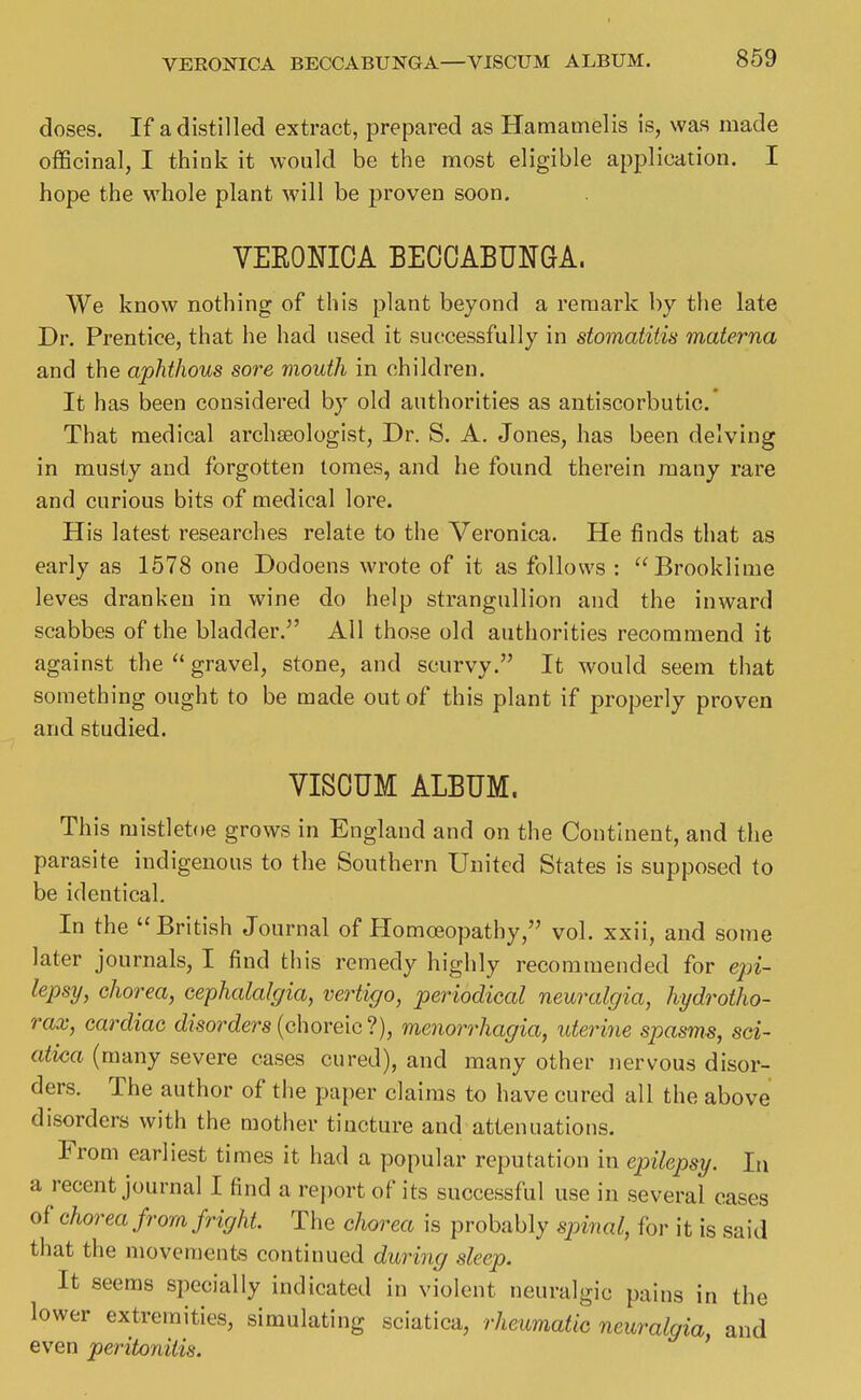 doses. If a distilled extract, prepared as Hamamelis is, was made oflScinal, I think it would be the most eligible application. I hope the whole plant will be proven soon. VEEONIOA BECOABUNGA. We know nothing of this plant beyond a remark by the late Dr. Prentice, that he had used it successfully in stomatitis materna and the aphthous sore mouth in children. It has been considered by old authorities as antiscorbutic' That medical archseologlst, Dr. S. A. Jones, has been delving in musty and forgotten tomes, and he found therein many rare and curious bits of medical lore. His latest researches relate to the Veronica. He finds that as early as 1578 one Dodoens wrote of it as follows : Brooklime leves dranken in wine do help strangullion and the inward scabbes of the bladder. All those old authorities recommend it against the  gravel, stone, and scurvy. It would seem that something ought to be made out of this plant if properly proven and studied. VISOUM ALBUM. This mistletoe grows in England and on the Continent, and the parasite indigenous to the Southern United States is supposed to be identical. In the British Journal of Homoeopathy, vol. xxii, and some later journals, I find this remedy highly recommended for e;n*- lepsi/, chorea, cephalalgia, vertigo, periodical neuralgia, hydrotho- rax, cardiac disorders (choreic ?), menorrhagia, uterine spasms, sci- atica (many severe cases cured), and many other nervous disor- ders. The author of the paper claims to have cured all the above disorders with the mother tincture and attenuations. From earliest times it had a popular reputation in epilepsy. h\ a recent journal I find a report of its successful use in several cases of chorea from fright. The clvorea is probably spinal, for it is said that the movements continued during sleep. It seems specially indicated in violent neuralgic pains in the lower extremities, simulating sciatica, rheumatic neuralgia and even peritonitis. '