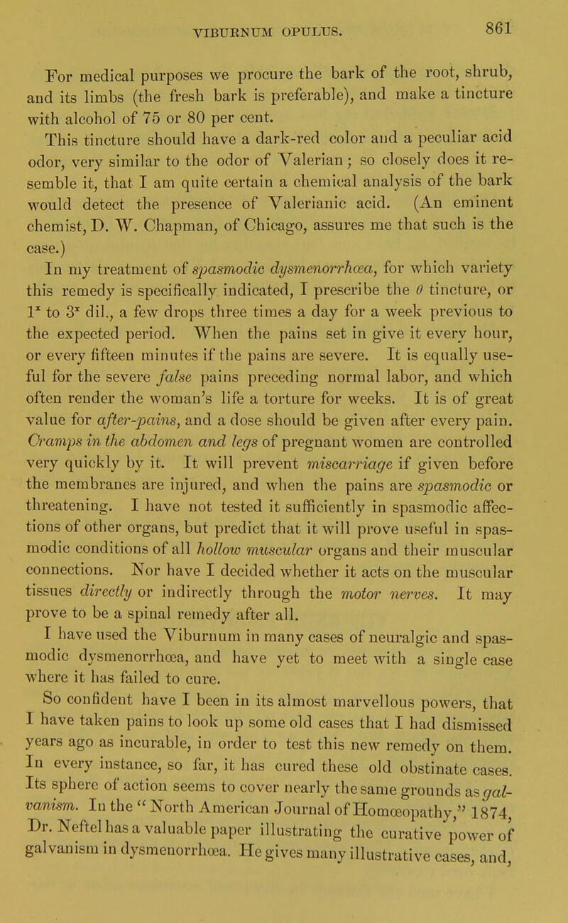 For medical purposes we procure the bark of the root, shrub, and its limbs (the fresh bark is preferable), and make a tincture with alcohol of 75 or 80 per cent. This tincture should have a dark-red color and a peculiar acid odor, very similar to the odor of Valerian; so closely does it re- semble it, that I am quite certain a chemical analysis of the bark would detect the presence of Valerianic acid. (An eminent chemist, D. W. Chapman, of Chicago, assures me that such is the case.) In my treatment of spasmodic dysmenorrhoea, for which variety this remedy is specifically indicated, I prescribe the 0 tincture, or 1^ to 3' dil., a few drops three times a day for a week previous to the expected period. When the pains set in give it every hour, or every fifteen minutes if the pains are severe. It is equally use- ful for the severe false pains preceding normal labor, and which often render the woman's life a torture for weeks. It is of great value for after-pains, and a dose should be given after every pain. Q^amps in the abdomen and. legs of pregnant women are controlled very quickly by it. It will prevent miscarriage if given before the membranes are injured, and when the pains are spasmodic or threatening. I have not tested it sufficiently in spasmodic affec- tions of other organs, but predict that it will prove useful in spas- modic conditions of all hollow muscular organs and their muscular connections. Nor have I decided whether it acts on the muscular tissues directly or indirectly through the motor nerves. It may prove to be a spinal remedy after all. I have used the Viburnum in many cases of neuralgic and spas- modic dysmenorrhoea, and have yet to meet with a single case where it has failed to cure. So confident have I been in its almost marvellous powers, that I have taken pains to look up some old cases that I had dismissed years ago as incurable, in order to test this new remedy on them. In every instance, so far, it has cured these old obstinate cases. Its sphere of action seems to cover nearly the same grounds as^a^ vanism. In the  North American Journal of Homoeopathy, 1874 Dr. Neftel has a valuable paper illustrating the curative power of galvanism in dysmenorrhoea. He gives many illustrative cases, and,