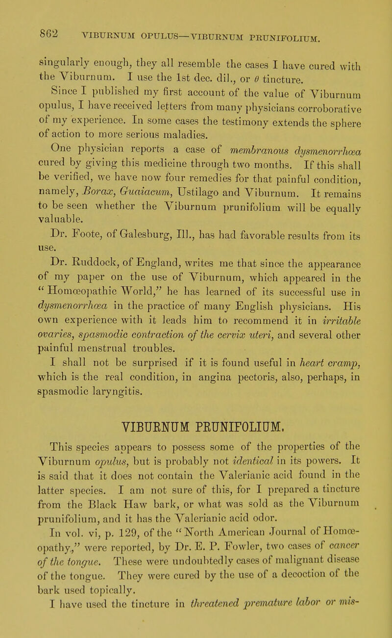 bbZ VIBURNUM OPULUS—VIBUENUM PRUNIFOLIUM. singularly euough, they all resemble the cases I have cured with the Viburnum. I use the 1st dec. dil., or 0 tincture. Since I published my first account of the value of Viburnum opulus, I have received letters from many })hysicians corroborative of my experience. In some cases the testimony extends the sphere of action to more serious maladies. One physician reports a case of membranous dysmenoi-rhcea cured by giving this medicine through two months. If this shall be verified, we have now four remedies for that painful condition, namely, Borax, Guaiacum, Ustilago and Viburnum. It remains to be seen whether the Viburnum prunifolium will be equally valuable. Dr. Foote, of Galesburg, 111., has had favorable results from its use. Dr. Ruddock, of England, writes me that since the appearance of ray paper on the use of Viburnum, which appeared in the  Homoeopathic World, he has learned of its successful use in dysmenorrhoea in the practice of many English physicians. His own experience with it leads him to recommend it in irritable ovaries, spasmodic contraction of the cervix uteri, and several other painful menstrual troubles. I shall not be surprised if it is found useful in heart cramp, which is the real condition, in angina pectoris, also, perhaps, in spasmodic laryngitis. VIBUENUM PEUNIFOLIUM. This species appears to possess some of the properties of the Viburnum opulus, but is probably not identical in its powers. It is said that it does not contain the Valerianic acid found in the latter species. I am not sure of this, for I prepared a tincture from the Black Haw bark, or what was sold as the Viburnum prunifolium, and it has the Valerianic acid odor. In vol. vi, p. 129, of the North American Journal of Homoe- opathy, were reported, by Dr. E. P. Fowler, two cases of cancer of the tongue. These were undoubtedly cases of malignant disease of the tongue. They were cured by the use of a decoction of the bark used topically. I have used the tincture in threatened premature labor or mis-