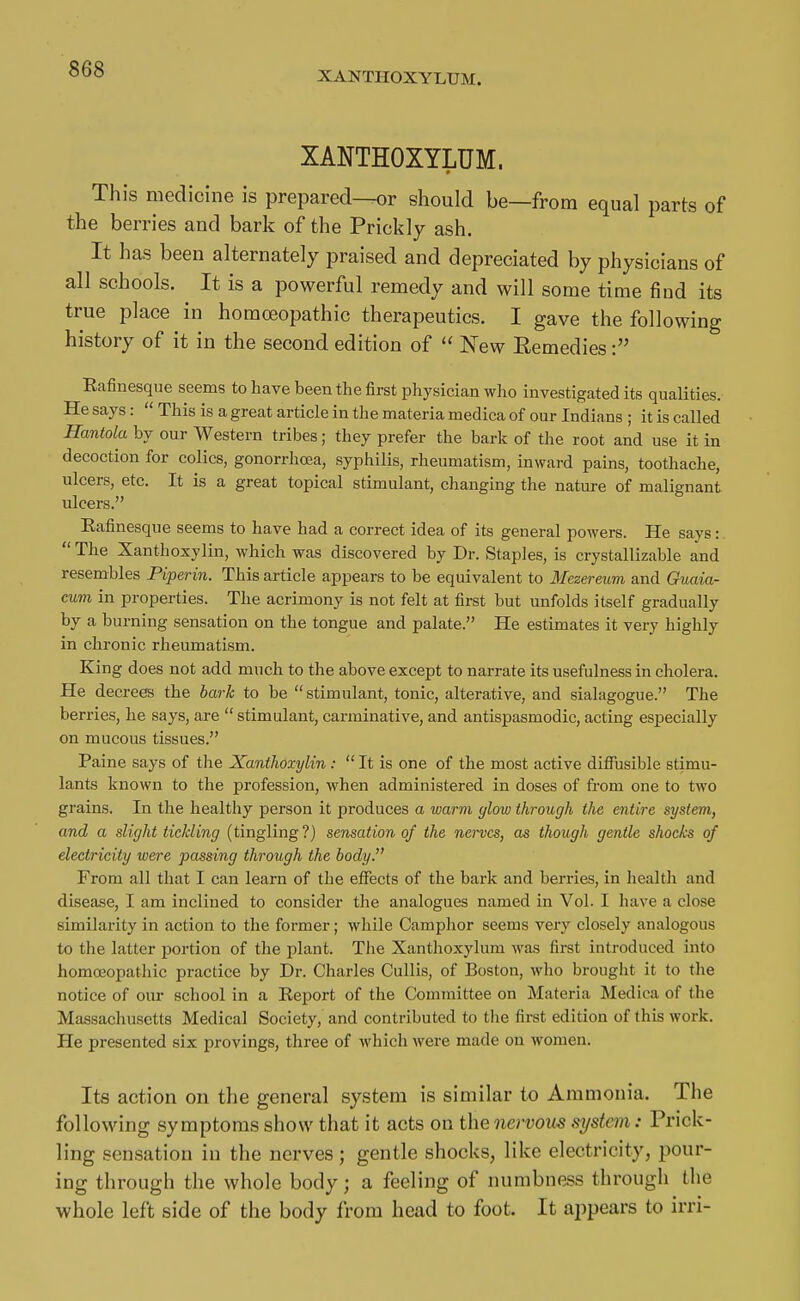 XANTHOXYLUM. XANTHOXYLUM. This medicine is prepared—or should be—from equal parts of the berries and bark of the Prickly ash. It has been alternately praised and depreciated by physicians of all schools. It is a powerful remedy and will some time find its true place in homoeopathic therapeutics. I gave the following history of it in the second edition of  New Eemedies Eafinesque seems to have been the first physician who investigated its qualities. He says:  This is a great article in the materia medica of our Indians ; it is called Hantola by our Western tribes; they prefer the bark of the root and use it in decoction for colics, gonorrhoea, syphilis, rheumatism, inward pains, toothache, ulcers, etc. It is a great topical stimulant, changing the nature of malignant ulcers. Eafinesque seems to have had a correct idea of its general powers. He says:.  The Xanthoxylin, which was discovered by Dr. Staples, is crystallizable and resembles Piperin. This article appears to be equivalent to Mezereum and Guaia- cum in properties. The acrimony is not felt at first but unfolds itself gradually by a burning sensation on the tongue and palate. He estimates it very highly in chronic rheumatism. King does not add much to the above except to narrate its usefulness in cholera. He decrees the bark to be  stimulant, tonic, alterative, and sialagogue. The berries, he says, are  stimulant, carminative, and antispasmodic, acting especially on mucous tissues. Paine says of the Xanthoxylin:  It is one of the most active difltisible stimu- lants known to the profession, when administered in doses of from one to two grains. In the healthy person it produces a warm glow through the entire system, and a slight tickling (tingling?) sensation of the nerves, as though gentle shocks of electricity were passing through the body. From all that I can learn of the efiects of the bark and berries, in health and disease, I am inclined to consider the analogues named in Vol. I have a close similarity in action to the former; while Camphor seems very closely analogous to the latter portion of the plant. The Xanthoxylum was first introduced into homoeopathic practice by Dr. Charles Cullis, of Boston, who brought it to the notice of our school in a Eeport of the Committee on Materia Medica of the Massachusetts Medical Society, and contributed to the first edition of this work. He presented six provings, three of which were made on women. Its action on the general system is similar to Ammonia. The following symptoms show that it acts on the nervous system: Prick- ling sensation in the nerves ; gentle shocks, like electricity, pour- ing through the whole body; a feeling of numbness through the whole left side of the body from head to foot. It appears to irri-
