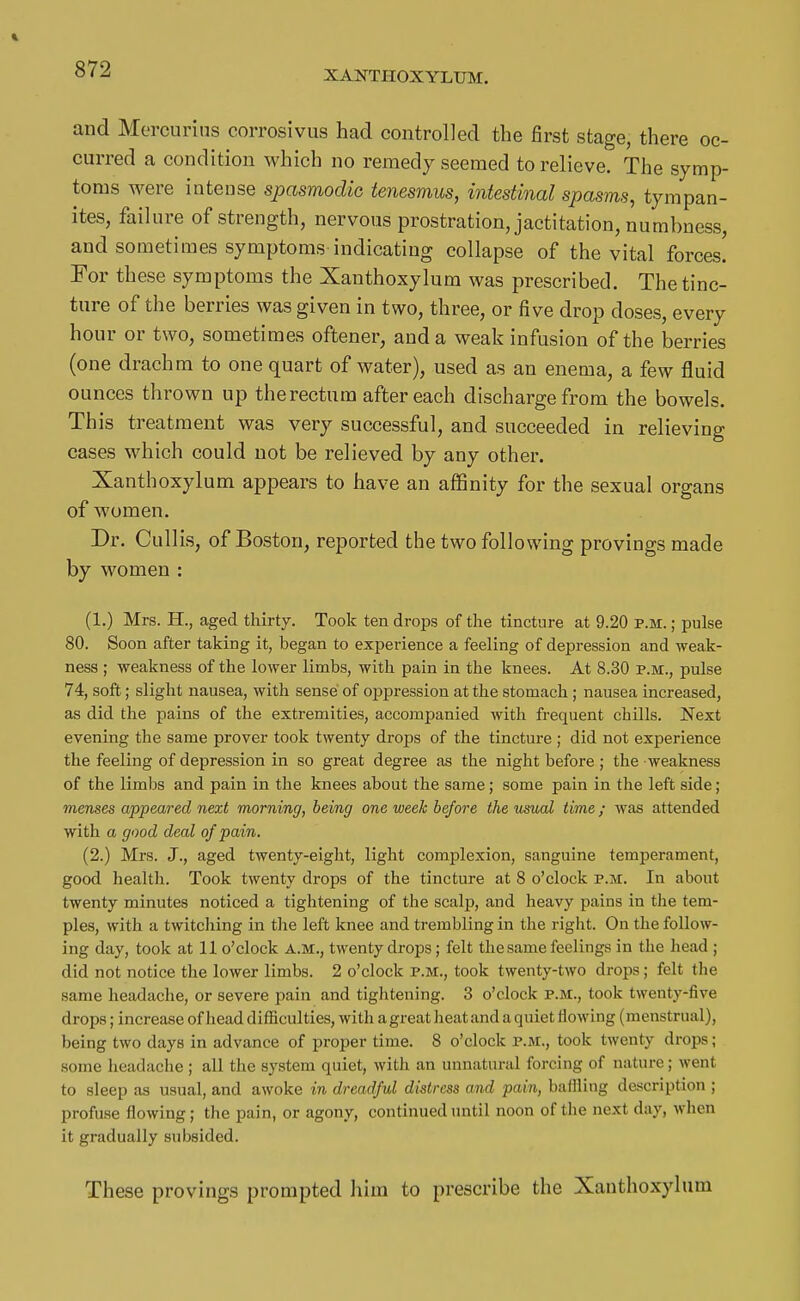 XANTHOXYLUM. and Morcurins corrosivus had controlled the first stage, there oc- curred a condition which no remedy seemed to relieve. The symp- toms were intense spasmodic teiiesmus, intestinal spasms, tympan- ites, failure of strength, nervous prostration, jactitation, numbness, and sometimes symptoms indicating collapse of the vital forces! Eor these symptoms the Xanthoxylum was prescribed. The tinc- ture of the berries was given in two, three, or five drop doses, every hour or two, sometimes oftener, and a weak infusion of the berries (one drachm to one quart of water), used as an enema, a few fluid ounces thrown up the rectum after each discharge from the bowels. This treatment was very successful, and succeeded in relieving cases which could not be relieved by any other. Xanthoxylum appears to have an affinity for the sexual organs of women. Dr. Cullis, of Boston, reported the two following provings made by women : (1.) Mrs. H., aged thirty. Took ten drops of the tincture at 9.20 p.m. ; pulse 80. Soon after taking it, began to experience a feeling of depression and weak- ness ; weakness of the lower limbs, with pain in the knees. At 8.30 p.m., pulse 74, soft; slight nausea, with sense of oppression at the stomach ; nausea increased, as did the pains of the extremities, accompanied with frequent chills. Next evening the same prover took twenty drops of the tincture ; did not experience the feeling of depression in so great degree as the night before; the weakness of the limbs and pain in the knees about the same; some pain in the left side; menses appeared next morning, being one week before the usual time ; was attended with a good deal of pain. (2.) Mrs. J., aged twenty-eight, light complexion, sanguine temperament, good health. Took twenty drops of the tincture at 8 o'clock p.m. In about twenty minutes noticed a tightening of the scalp, and heavy pains in the tem- ples, with a twitcliing in the left knee and trembling in the right. On the follow- ing day, took at 11 o'clock a.m., twenty drops; felt the same feelings in the head ; did not notice the lower limbs. 2 o'clock p.m., took twenty-two drops; felt the same headache, or severe pain and tightening. 3 o'clock p.m., took twenty-five drops; increase of head difficulties, with a great heat and a quiet flowing (menstrual), being two days in advance of proper time. 8 o'clock p.m., took twenty drops; some headache ; all the system quiet, with an unnatural forcing of nature; went to sleep as usual, and awoke in dreadful distress and pain, baflling description ; profuse flowing; the pain, or agony, continued until noon of the next day, when it gradually subsided. These provings prompted him to prescribe the Xanthoxylum