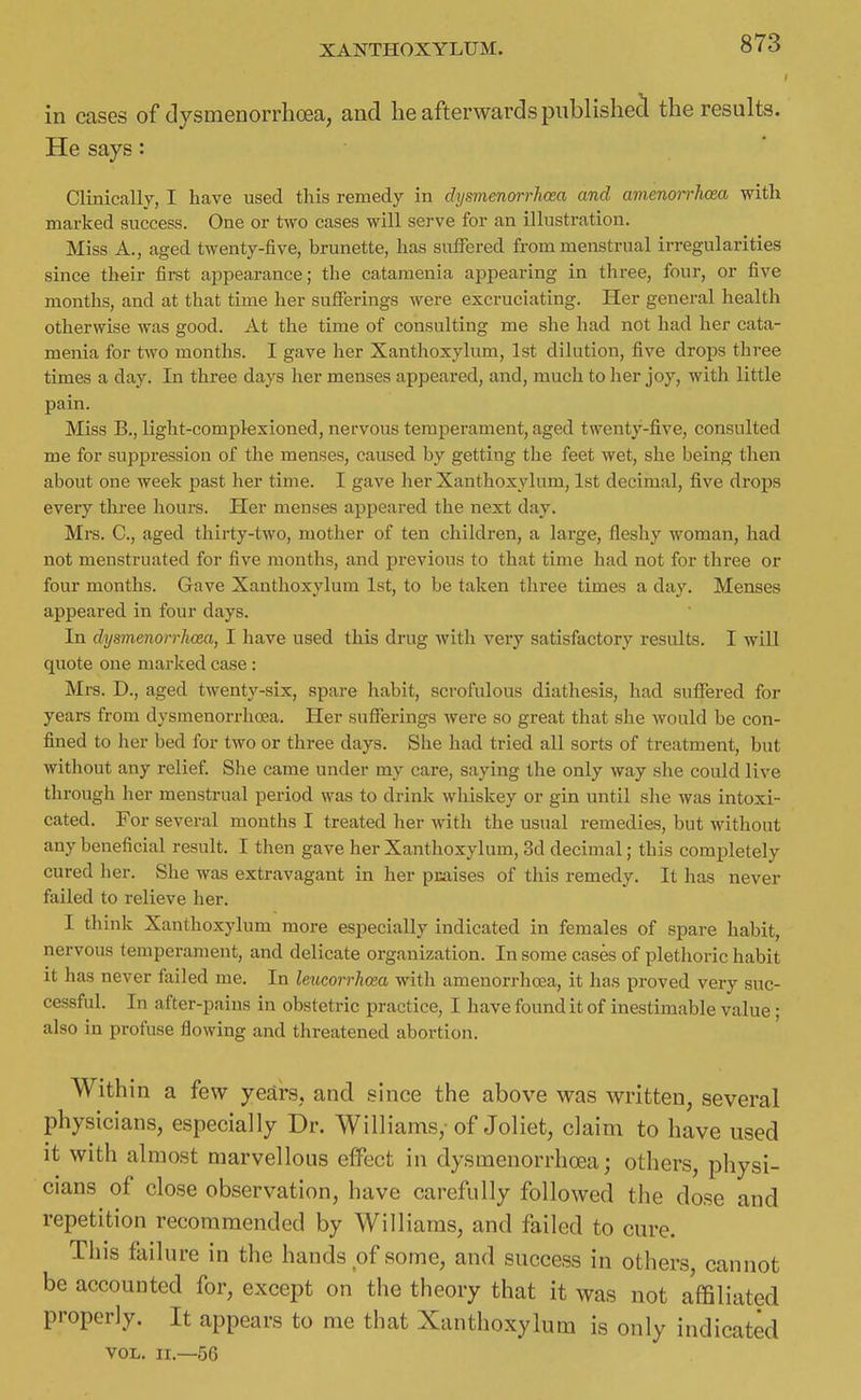 in cases of clysmenorrhoea, and he afterwards publisliecl the results. He says: • Clinically, I have used this remedy in dysmenorrhoea and amenorrhcea with marked success. One or two cases will serve for an illustration. Miss A., aged twenty-five, brunette, has suffered from menstrual irregularities since their first appearance; the catamenia appearing in three, four, or five months, and at that time her sufferings were excruciating. Her general health otherwise was good. At the time of consulting me she had not had her cata- menia for two months. I gave her Xanthoxylum, 1st dilution, five drops three times a day. In three days her menses appeared, and, much to her joy, with little pain. Miss B., light-complexioned, nervous temperament, aged twenty-five, consulted me for suppression of the menses, caused by getting the feet wet, she being then about one week past her time. I gave her Xanthoxylum, 1st decimal, five drops every three hours. Her menses appeared the next day. Mrs. C, aged thirty-two, mother of ten children, a large, fleshy woman, had not menstruated for five months, and previous to that time had not for three or four months. Gave Xanthoxylum 1st, to be taken thi-ee times a day. Menses appeared in four days. In dysmenorrhoea, 1 have used this drug with very satisfactory results. I will quote one marked case: Mrs. D., aged twenty-six, spare habit, scrofulous diathesis, had suffered for years from dysmenorrhoea. Her sufferings were so great that she would be con- fined to her bed for two or three days. She had tried all sorts of treatment, but without any relief She came under my care, saying the only way she could live through her menstrual period was to drink whiskey or gin until she was intoxi- cated. For several months I treated her with the usual remedies, but without any beneficial result. I then gave her Xanthoxylum, 3d decimal; this completely cured lier. She was extravagant in her pjcaises of this remedy. It has never failed to relieve her. I think Xanthoxylum more especially indicated in females of spare habit, nervous temperament, and delicate organization. In some cases of plethoric habit it has never failed me. In leiicorrhosa with amenorrhoea, it has proved very suc- cessful. In after-pains in obstetric practice, I have found it of inestimable value; also in profuse flowing and threatened abortion. Within a few years, and since the above was written, several physicians, especially Dr. Williams,-of Joliet, claim to have used it with almost marvellous effect in dysmenorrhoea; others, physi- cians of close observation, have carefully followed the dose and repetition recommended by Williams, and failed to cure. This failure in the hands of some, and success in others cannot be accounted for, except on the theory that it was not affiliated properly. It appears to me that Xanthoxylum is only indicated VOL. II.—56