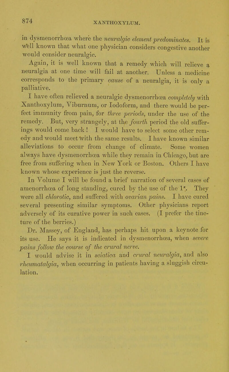 in dysraenorrhoea where the neuralgic, element predominates. It is w*ell known that what one physician considers congestive another would consider neurals-ic. Again, it is well known that a remedy which will relieve a neuralgia at one time will fail at another. Unless a medicine corresponds to the primary cause of a neuralgia, it is only a palliative. I have often relieved a neuralgic dysmenorrhoea completely with Xanthoxylum, Viburnum, or Iodoform, and there would be per- fect immunity from pain, for three periods, under the use of the remedy. But, very strangely, at the fourth period the old suifer- ings would come back ! I would have to select some other rem- edy and would meet with the same results. I have known similar alleviations to occur from change of climate. Some women always have dysmenorrhoea while they remain in Chicago, but are free from suffering when in New York or Boston. Others I have known whose experience is just the reverse. In Volume I will be found a brief narration of several cases of amenorrhcea of long standing, cured by the use of the 1*. They were all chlorotic, and suffered with ovarian pains. I have cured several presenting similar symptoms. Other physicians report adversely of its curative power in such cases. (I prefer the tinc- ture of the berries.) Dr. Massey, of England, has perhaps hit upon a keynote for its use. He says it is indicated iu dysmenorrhoea, when severe pains follow the course of the crural nerve. I would advise it in sciatica and crural neuralgia, and also rheumatalgia, when occurring in patients having a sluggish circu- lation.