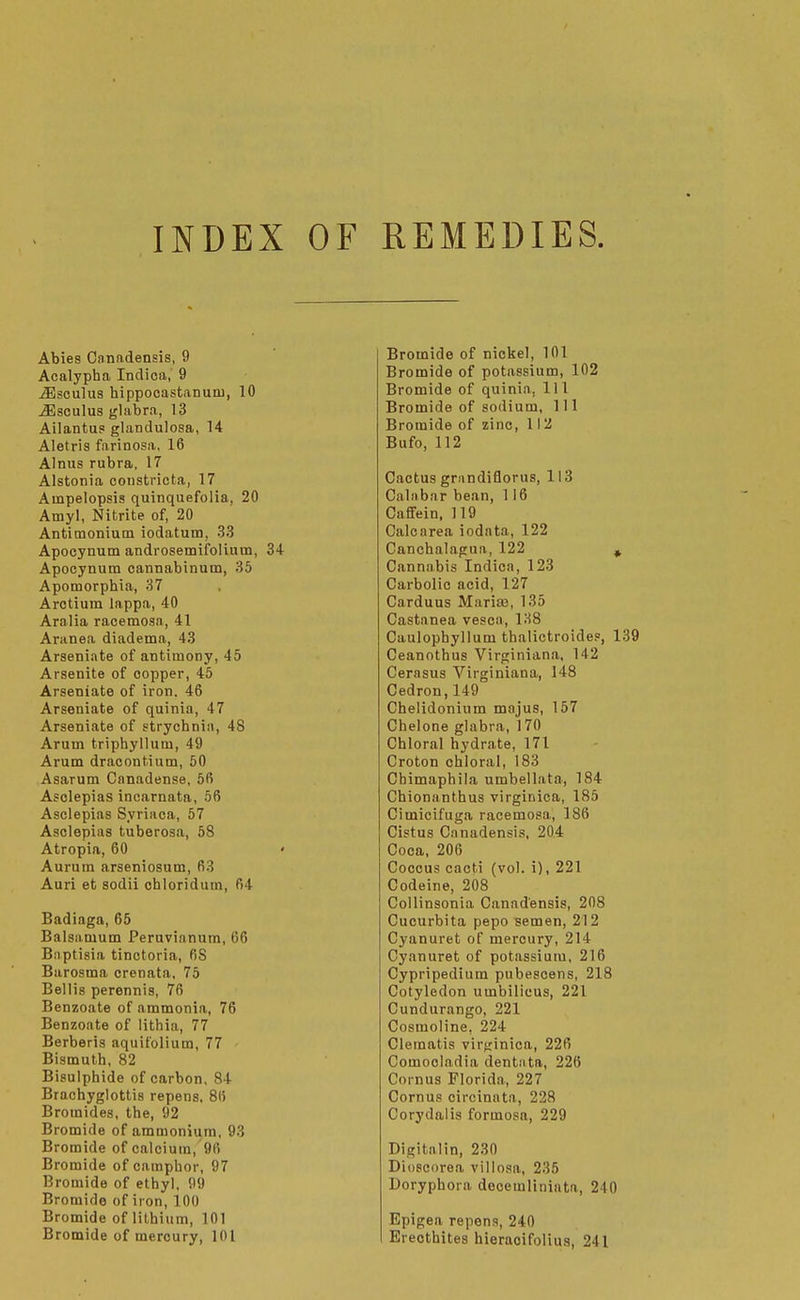 INDEX OF REMEDIES. Abies Canadensis, 9 Acalypha Indioa, 9 ^sculus hippooastanum, 10 iEsculus glabra, 13 Ailantus glandulosa, 14 Aletris farinosa, 16 AInus rubra, 17 Alstonia coiistricta, 17 Ampelopsis quinquefolia, 20 Amy], Nitrite of, 20 Antimonium iodatum, 33 Apocynum androsemifolium, 34 Apocynum cannabinum, 35 Apomorphia, 37 Arctium lappa, 40 Aralia racemosa, 41 Aranea diadema, 43 Arseniate of antimony, 45 Arsenite of copper, 45 Arseniate of iron. 46 Arseniate of quinia, 47 Arseniate of strychnia, 48 Arum triphyllum, 49 Arum dracontium, 50 Asarum Canadense, 56 Asclepias incarnata, 56 Asclepias Syriaca, 57 Asclepias tuberosa, 58 Atropia, 60 • Aurum arseniosum, 63 Auri et sodii chloridum, 64 Badiaga, 65 Balsamum Peruvianum, 66 Baptisia tinctoria, 68 Barosma crenata, 75 Bellis perennis, 76 Benzoate of ammonia, 76 Benzoate of lithia, 77 Berberis aquifolium, 77 Bismuth, 82 Bisulphide of carbon. 84 Brachyglottis repens. 86 Bromides, the, 92 Bromide of ammonium, 93 Bromide of calcium, 96 Bromide of camphor, 97 Bromide of ethyl, 99 Bromide of iron, 100 Bromide of lithium, 101 Bromide of mercury, 101 Bromide of nickel, 101 Bromide of potassium, 102 Bromide of quinia, 111 Bromide of sodium, 111 Bromide of zinc, 112 Bufo, 112 Cactus grandiflorus, 113 Calabar bean, 116 CafiFein. 119 Calcarea iodata, 122 Canchalagua, 122 » Cannabis Indica, 123 Carbolic acid, 127 Carduus Mariaj, 135 Castanea vesca, 138 Caulophyllum thalictroides, 1 Ceanothus Virginiana. 142 Cerasus Virginiana, 148 Cedron,149 Chelidonium majus, 157 Chelone glabra, 170 Chloral hydrate, 171 Croton chloral, 183 Cbimaphila umbellata, 184 Chionanthus virginica, 185 Cimicifuga racemosa, 186 Cistus Canadensis, 204 Coca, 206 Coccus cacti (vol. i), 221 Codeine, 208 Collinsonia Canadensis, 208 Cucurbita pepo semen, 212 Cyanuret of mercury, 214 Cyanuret of potassium, 216 Cypripedium pubescens, 218 Cotyledon umbilicus, 221 Cundurango, 221 Cosmoline, 224 Clematis virf;inica, 226 Comooladia dentnta, 226 Cornus Florida, 227 Cornus circinata, 228 Corydalis formosa, 229 Digitnlin, 230 Dioseorea viliosa, 235 Doryphora docemliniata, 240 Epigea repens, 240 Erecthites hieracifolius, 241