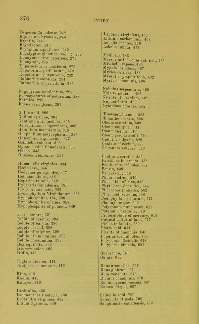 INDEX. Erigeron Canadense, 242 Equisetum hyeinale, ,243 Ergotin, 244 Eryodyoton, 248 Eryngium aquatioum, 249 Eucalyptus globulus (vol. i), 252 Euonymus atropurpureus, 275 Euonyinin, 275 Eupatorium aromaticum, 278 Eupatorium perfoliatum, 278 Eupatorium purpureum, 282 Euphorbia corollata, 284 Euphorbia hypericifolia, 285 Fagopyrum esculentum, 287 Ferroeyanuret of potassium, 288 Formica, 290 Fucus vesioulosus, 29] Gallic acid,.299 Galium aparine, 301 Gentiiina quinqueflora, 305 Gelseminum sempervirena, 306 Geranium maculatum, 318 Gnaphalium polycephalum, 326 Gossypium he^baceum, 327 Grindelia robusta, 328 Gymnocladus Canadensis, 331 Guaco, 333 Guartea trichloides, 334 Hamamelis virginica, 334 Hecla lava, 346 Hedeoma pulegioides, 347 Helonias dioica, 348 Hepatica triloba, 359 Hydrastis Canadensis, 361 Hydrobromic acid, 383 Hydrophyllum Virginianum, 385 Hypophosphites, the, 386 Hypopbosphite of lime, 387 Hypopbosphite of potassa, 389 Iberis amara, 391 Iodide of arsenic, 394 Iodide of baryta, 396 Iodide of lead, 398 Iodide of sulphur, 398 Iodide of ammonium, 399 Iodide of cadmium, 399 Ilex aquifolia, 399 Iris versicolor, 400 Iridin, 411 Juglans cinerea, 411 Juniperus communis, 416 Kino, 418 Kaolin, 419 Kumyss, 419 Lapis alba, 430 Lachnanthes tinotoria, 430 Leptandra virginica, 432 Lilium tigrinum, 44(3 Lycopus virginicus, 455 Lithium carbonicum, 468 Lobelia cerulea, 470 Lobelia inflata, 471 Melilotus, 483 Mereurius iod. cum kali iod., 485 Mitchella repens, 486 Mygale lasiodora, 487 Myrica cerifera, 488 Myosotis symphitifnlia, 492 Myrtus communis, 496 Nabulus serpentaria, 496 Niija tripudians, 496 Nitrate of uranium, 497 Nuphar lutea, 499 Nymphffia odorata, 502 (Enothera biennis, 503 (Enanthe crocata, 505 Oleum santalum, 509 Oleum oajuputi, 511 Oleum ricinus, 613 Oleum jecoris aselli, 514 Opuntia vulgaris, 529 Oxalate of cerium, 529 Origanum vulgare, 513 Paullinia sorbilis, 532 Passiflora incarnata, 535 Penthorum sedoides, 537 Pepsin, 538 Pancreatin, 540 Phoradendron, 540 Phosphide of zinc, 542 Phytolacca decandra, 544 Pilocarpus pinnatus, 562 Piper methysticum, 568 Podophyllum peltatum, 571 Plantago major, 6(19 Polygonum punctatum, 612 Polymnia uvedalia, 613 Protosulphide of mercury, 614 Pulsatilla Nuttalliana, 617 Ptelea trifoliata, 630 Picric acid, 631 Picrate of ammonia, 640 Populus tremuloides, 444 Polyporus officinalis, 648 Polyporus pinicola, 651 Quebracho, 651 Quinia, 652 Rhus aromaticn, 667 Rhus glabrum, 670 Rhus venenata, 673 Ricinus communis, 676 Robinia pseudo-aoiioin, 687 Rumex crispus, 687 Snlicylio noid, 700 Salicylate of soda, 708 Sanguinaria canadensis, 709