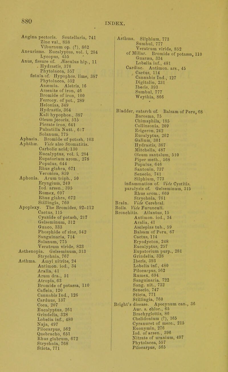 INDEX. Angina pectoris. Scutellaria, 741 Zinc val., 858 Viburnum op. (?), 862 Aneurisms. Eucalyptus, vol. i, 284 Lycopus, 455 Anus, fissure of. iBseulus hip., 11 , Hydrastis, 376 Phytolacca, 557 fistula of. Hypophos. lime, 387 Phytolacca, 552 Anremia. Aletris, 16 Arsenite of iron, 46 Bromide of iron, 100 Ferrocy. of pot., 289 Helonias, 349 Hydrastis, 364 Kali hypophos., 387 Oleum jecoris, 515 Piorate iron, 641 Pulsatilla Nutt., 617 Solanum, 775 Aphasia. Bromide of potiish, 103 Aphtbse. Vide also Stomatitis. Carbolic acid, 130 Eucalyptus, vol. i, 284 Eupatorium arom., 278 Populus, 644 Rhus glabra, 671 Veronica, 859 Aphonia. Arum triph., 50 Eryngium, 249 lod. arsen., 395 Rumex, 697 Rhus glabra, 672 Stillingia, 760 Apoplexy. The Bromides, 92-112 Cactus, 115 Cyanide of potash, 217 Gelseminum, 312 Guaeo, 333 Phosphide of zinc, 542 Sanguinaria, 714 Solanum, 775 Veratrum viride, 823 Asthenopia. Gelseminum, 313 Strychnia, 767 Asthma. Amyl nitrite, 24 Antimon. iod., 34 Aralia, 41 Arum dra., 51 Atropia, 63 Bromide of potassa, 110 Calfein, 120 Cannabis Ind., 126 Carduus, 137 Coca, 207 Eucalyptus, 261 Grindelia, 328 Lobelia inf, 480 Naja, 497 Pilocarpus, 562 Quebracho, 651 Rhus glabrum, 672 Strychnia, 768 Sticta, 771 Asthma. Silphium. 773 Sumbul, 777 Veratrum viride, 852 of Millar. Bromide of potassa, 110 Guaroea, 334 Lobelia inf, 481 Cardiac. Antimon. ars., 45 , Cactus, 114 Cannabis Ind., 127 Digitalin, 231 Iberis, 393 Sumbul, 777 Weythia, 866 Bladder, catarrh of Balsam of Peru, 68 Barosma, 75 Chimaphila, 185 Collinsonia, 209 Erigeron, 242 Eucalyptus, 262 Galium, 301 Hydrastis, 367 Mitchella, 487 Oleum santalum, 510 Piper meth., 568 Populus, 646 Santonin, 737 Senecio, 741 Silphium, 773 inflammation of Vide Cystitis, paralysis of. Gelseminum, 315 Rhus arom., 669 Strychnia, 761 Brain. Vide Cerebral. Boils. Vide Furunculi. Bronchitis. Ailantus, 15 Antimon. iod., 34 Aralia, 41 Aselepias tub., 59 Balsam of Peru, 67 Cactus, 114 Eryodycton, 248 Eucalyptus, 257 Eupatorium purp., 281 Grindelia, 328 Iberis, 393 Lobelia inf, 480 Pilocarpus, 562 Rumex, 694 Sanguinaria. 722 Sang, nit., 732 Senecio, 747 Sticta, 771 Stillingia, 760 Bright's disease. Apocynum can., 36 Aur. s. ohlor., 65 Brachyglottis, 86 Chelidoniura (?), 165 Cyranuret of mere, 215 Euonymin, 276 led. of arsen., 396 Nitrate of uranium, 497 Phytolacca, 667 Pilocarpus, 665