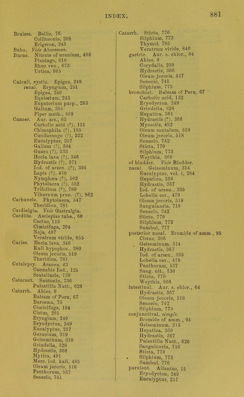 Bruises. Bellis, 76 Collinsoniii, 208 Erigeron, 243 Bubo. Vide Abscesses. Burns. Nitrate of uranium, 498 Plantago, 610 Rhus ven., 673 Urtica, 805 Calculi, cystic. Epigea, 240 renal. Eryngium, 251 Epigea, 240 Equisetum, 243 Eupatorium purp., 283 Galium, 301 Piper metb., 569 Cancer. Aur. ars., 63 Carbolic acid (?), 131 Chimaphila (?), 185 Cundurango (?), 222 Eucalyptus, 257 Galium (?), 304 Guaco (?), 333 Hecla lava (?), 346 Hydrastis {?), 371 lod. of arsen. (?), 395 Lapis (?), 430 Nympbaea (?), 502 Pbytolacca (?), 552 Trifolium (?)., 789 Viburnum prun. (?), 862 Carbuncle. Phytolacca, 547 Theridion, 781 Cardialgia. Vide Gastralgia. Carditis. Asolepias tube., 60 Cactus, 113 Cimicifuga, 204 Naja, 497 Veratrum viride, 855 Caries. Hecla lava, 346 Kali hypophos., 389 Oleum jecoris, 519 Theridion, 781 Catalepsy. Aranea, 43 Cannabis Ind., 125 Scutellaria, 739 Cataract. Santonin, 736 Pulsatilla Nutt., 626 Catarrh. Abies, 9 Balsam of Peru, 67 Barosma, 75 Cimicifuga, 194 Cistus, 205 Eryngium, 249 Eryodycton, 249 Eucalyptus, 257 Geranium, 319 Gelseminum, 310 Grindelia, 328 Hydrastis, 366 Myrica, 491 Merc. iod. kali, 485 Oleum jecoris, 518 Pentborum, 537 Seneolo, 741 Catarrh. Sticta, 770 Silphium, 773 Thymol. 785 Veratrum viride, 840 gastric. Aur. s. cblor., 64 Abies, 9 Corydalis, 230 Hydrastis, 366 Oleum jecoris, 517 Senecio, 741 Silphium, 773 bronchial. Balsam of Peru, 67 Carbolic acid, 132 Eryodycton, 249 Grindelia, 328 Hepatica, 361 ' Hydrastis (?), 366 Myosotis, 492 Oleum santalum, 510 Oleum jecoris, 518 Senecio, 742 Sticta, 770 Silphium, 773 Weythia, 866 of bladder. Vide Bladder, nasal. Gelseminum, 314 Eucalyptus, vol. i, 284 Hepatica, 360 Hydrastis, 367 Iod. of arsen., 395 Lobelia cer., 470 Oleum jecoris, 518 Sanguinaria, 710 Senecio, 742 Sticta,, 770 Silphium, 773 Sumbul, 777 posterior nasal. Bromide of amm Cistus, 206 Gelseminum, 314 Hydrastis, 367 Iod. of arsen., 395 Lobelia cer., 470 Penthorum, 537 Sang, nit., 730 Sticta. 770 Weythia, 866 intestinal. Aur. s. cblor., 64 Hydrastis, 367 Oleum jecoris, 518 Senecio, 742 Silphium, 773 conjunctival, simple. Biomide of amm., 95 Gelseminum, 313 Hepatica, 360 Hydrastis, 367 Pulsatilla Nutt., 626 Sanguinaria, 716 Sticta, 770 Silphium, 773 Sumbul, 776 purulent. Ailantus, 15 Eryodycton, 249 Eucalyptus, 257