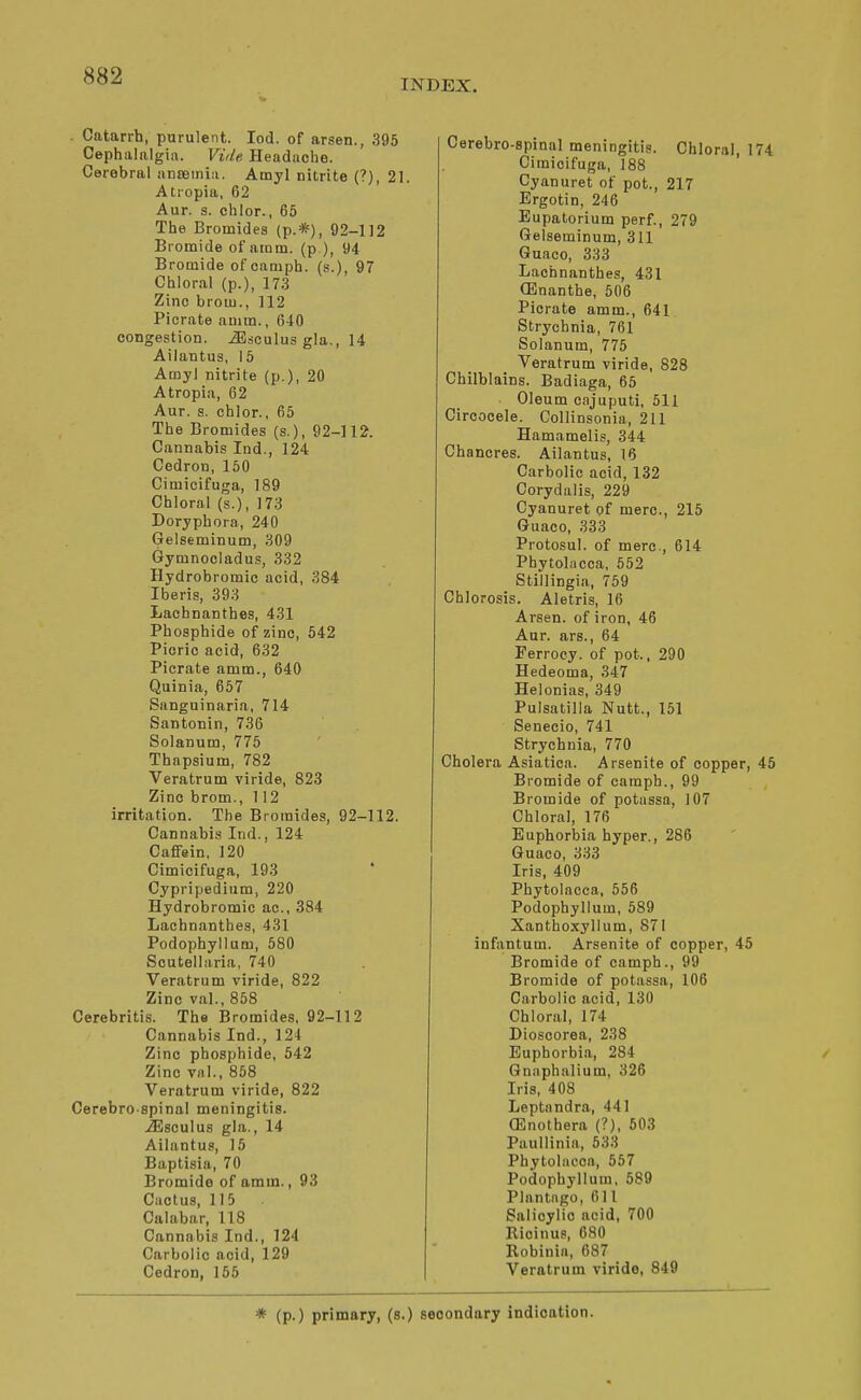 INDEX. . Catarrh, purulent. lod. of arsen., 395 Cephalalgia. Vide Headnche. Cerebral anteiriiii. Amyl nitrite (?), 21. Atropia, 62 Aur. s. ehlor., 65 The Bromides (p.*), 92-112 Bromide of aram. (p ), 94 Bromide ofcampb. (s.), 97 Chloral (p.), 173 Zinc brotu., 112 Piorate anim., 640 congestion, ^sculus gla., 14 Ailantus, 15 Amyl nitrite (p.), 20 Atropia, 62 Aur. s. chlor., 65 The Bromides (s.), 92-112. Cannabis Ind., 124 Cedron, 150 Cimicifuga, 189 Chloral (s.), 173 Doryphora, 240 Gelseminum, 309 Gymnooladus, 332 Hydrobromic acid, 384 Iberis, 393 Lachnanthes, 431 Phosphide of zinc, 542 Picric acid, 632 Picrate amm., 640 Quinia, 667 Sanguinaria, 714 Santonin, 736 Solanum, 775 Thapsium, 782 Veratrum viride, 823 Zinc brom., 112 irritation. The Bromides, 92-112. Cannabis Ind., 124 CafFein, 120 Cimicifuga, 193 Cypripedium, 220 Hydrobromic ac, 384 Lachnanthes, 431 Podophyllum, 580 Scutellaria, 740 Veratrum viride, 822 Zinc val., 858 Cerebritis. The Bromides, 92-112 Cannabis Ind., 121 Zinc phosphide, 542 Zinc vnl., 858 Veratrum viride, 822 Cerebro spinal meningitis. .^sculus gla., 14 Ailantus, 15 Baptisia, 70 Bromide of amm., 93 Ciiolus, 115 Calabar, 118 Cannabis Ind., 124 Carbolic acid, 129 Cedron, 155 Cerebro-spinal meningitis. Chloral, 174 Cimicifuga, 188 Cyanuret of pot., 217 Ergotin, 246 Eupatorium perf., 279 Gelseminum, 311 Guaco, 333 Lachnanthes, 431 CEnanthe, 506 Picrate amm., 641 Strychnia, 761 Solanum, 775 Veratrum viride, 828 Chilblains. Badiaga, 65 Oleum c.njuputi, 511 Circocele. Collinsonia, 211 Hamamelis, 344 Chancres. Ailantus, 16 Carbolic acid, 132 Corydalis, 229 Cyanuret of mere, 215 Guaco, 333 Protosul. of mere, 614 Phytolacca, 552 Stillingia, 759 Chlorosis. Aletris, 16 Arsen. of iron, 46 Aur. ars., 64 Ferrocy. of pot., 290 Hedeoma, 347 Helonias, 349 Pulsatilla Nutt., 151 Senecio, 741 Strychnia, 770 Cholera Asiatica. Arsenite of copper, 45 Bromide of camph., 99 Bromide of potassa, 107 Chloral, 176 Euphorbia hyper., 286 Guaco, 333 Iris, 409 Phytolacca, 556 Podophyllum, 589 Xanthoxyllum, 871 infantum. Arsenite of copper, 45 Bromide of camph., 99 Bromide of potassa, 106 Carbolic acid, 130 Chloral, 174 Dioscorea, 238 Euphorbia, 284 Gn.nphalium, 326 Iris, 408 Leptandra, 441 (Enothera (?), 603 Paullinia, 533 Phytolacca, 557 Podophyllum, 589 Plantngo, 611 Salicylic acid, 700 Ricinus, 680 Robinin, 687 Veratrum viride, 849 * (p.) primary, (a.) secondary indication.