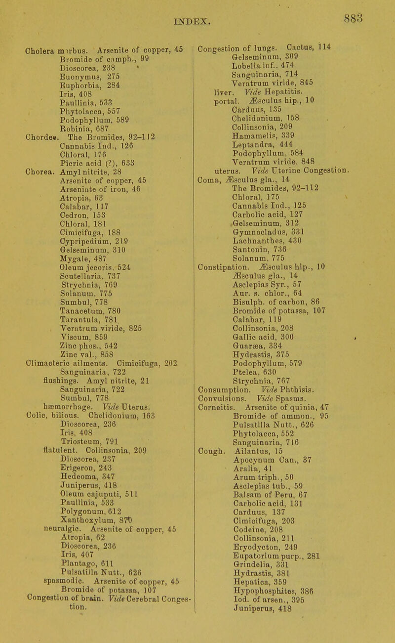 Cholera mirbus. Arsenite of copper, 45 Bromide of cnmph., 99 Dioscorea, 238 • Euonymus, 275 Euphorbia, 284 Iris, 408 Paullinia, 533 Phytolacca, 557 Podophyllum, 589 Robinia, 687 Chordes. The Bromides, 92-112 Cannabis Ind., 126 Chloral, 176 Picric acid (?), 633 Chorea. Amyl nitrite, 28 Arsenite of copper, 45 Arseniiite of iron, 46 Atropia, 63 Calabar, 117 Cedron, 153 Chloral, 181 Cimioifuga, 1S8 Cypripediiim, 219 Gelseminum, 310 Mygale, 487 Oleum jecoris. 524 Scutellaria, 737 Strychnia, 769 Solanum, 775 Sumbul, 778 Tanacetum, 780 Tarantula, 781 Verntrum viride, 825 Viscum, 859 Zinc phos., 542 Zinc val., 858 Climacteric ailments. Cimioifuga, 202 Sanguinaria, 722 flushings. Amyl nitrite, 21 Sanguinaria, 722 Sumbul, 778 haemorrhage. Vide Uterus. Colic, bilious. Chelidonium, 163 Dioscorea, 236 Iris, 408 Triosteum, 791 flatulent. Collinsonia, 209 Dioscorea, 237 Erigeron, 243 Hedeoma, 347 Juniperus, 418 Oleum oajuputi, 511 Paullinia, 533 Polygonum, 612 Xanthoxylum, 87t) neuralgic. Arsenite of copper, 45 Atropia, 62 Dioscorea, 236 Iris, 407 Plantago, 611 Pulsatilla Nutt., 626 spasmodic. Arsenite of copper, 45 Bromide of potassa, 107 Congestion of brain. Vide GerehTsi\ Conges- tion. Congestion of lungs. Cactus, 114 Gelseminum, 309 Lobelia inf.. 474 Sanguinaria, 714 Veratrum viride, 845 liver. Vide Hepatitis, portal, ^sculus hip., 10 Carduus, 135 Chelidonium, 158 Collinsonia, 209 Hamamelis, 339 Leptandra, 444 Podophyllum, 584 Veratrum viride, 848 uterus. Vide Uterine Congestion. Coma, iEsculus gla.. 14 The Bromides, 92-112 Chloral, 175 x Cannabis Ind., 125 Carbolic acid, 127 fGelseminum, 312 Gymnocladus, 331 Lachnanthes, 430 Santonin, 736 Solanum, 775 Constipation. iEsculus hip., 10 ^sculus gla., 14 Asclepias Syr., 57 Aur. 8. chlor., 64 Bisulph. of carbon, 86 Bromide of potassa, 107 Calabar, 119 Collinsonia, 208 Gallic acid, 300 Guarsea, 334 Hydrastis, 375 Podophyllum, 579 Ptelea, 630 Strychnia, 767 Consumption. Vide Phthisis. Convulsions. Vide Spasms. Corneitis. Arsenite of quinia, 47 Bromide of ammon., 95 Pulsatilla Nutt., 626 Phytolacca, 552 Sanguinaria, 716 Cough. Ailantus, 15 Apocynum Can., 37 Aralia, 41 Arum triph., 50 Asclepias tub., 59 Balsam of Peru, 67 Carbolic acid, 131 Carduus, 137 Cimioifuga, 203 Codeine, 208 Collinsonia, 211 Eryodycton, 249 Eupatoriumpurp., 281 Grindelia, 331 Hydrastis, 381 Hepatica, 359 Hypophosphjtes, 386 lod. of arson., 395 Juniperus, 418