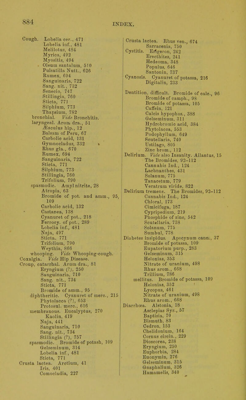 INDEX. Cough. Lobelia cer., 471 Lobelia iuf.. 481 Melilotus, 484 Myrioa, 492 Myositis, 494 Oleum santalum, 510 Pulsatilla Nutt., 626 Rumex, 694 Sanguinaria, 722 Sang. nit., 7.32 Senecio, 747 Stillingia, 760 Sticta, 77] Silpbium, 773 Thapsium, 782 bronchial. Vide. Bronchitis, laryngeal. Arum dra., 51 ^sculus hip., 12 Balsam of Peru, 67 Carbolic acid, 131 Gymnocladus, 332 ♦ Rhus gla., 670 Rumex, 694 Sanguinaria, 722 Sticta, 771 Silpbium, 773 Stillingia, 760 Trifolium, 790 spasmodic. Amyl nitrite, 28 Atropia, 63 Bromide of pot. and amm., 95, 109 Carbolic acid, 132 Castanea, 138 Cyanuret of pot., 218 Ferrocy. of pot, 289 Lobelia inf., 481 Nnja, 497 Sticta, 771 Trifolium, 790 Weythia, 866 whooping. Vide Whooping-cough. Coxalgia. Vide Hip Disease. Croup, catarrhal. Arum dra., 81 Bryngium (?), 250 Sanguinaria, 710 Sang, nit., 734 Sticta, 771 Bromide of amm., 95 diphtheritic. Cyanuret of mere., 215 Phytolacca (?), 653 Protosul. mere, 616 membranous. Eucalyptus, 270 Kaolin, 419 Naja, 441 Sanguinaria, 710 Sang, nit., 734 Stillingia (?), 757 spasmodic. Bromide of potash, 109 Gelserainum, 314 Lobelia inf., 481 Sticta, 771 Crusta Iftctea. Arctium, 41 Iris, 401 Comocladia, 227 Crusta lactea. Rhus ven., 674 Sarraceniii, 750 Cystitis. Erigeron, 242 Erecthites, 241 Hedeoma, 348 Populus, 646 Santonin, 737 Cyanosis. Cyanuret of potassa, 216 Digitalin, 233 Dentition, difficult. Bromide of calc, 96 Bromide of camph., 98 Bromide of potassa, 105 Caflfein, 121 Calcis hypophos., 388 Gelseminum, 311 Hydrobromio acid, 384 Phytolacca, 553 Podophyllum, 649 Scutellaria, 740 Ustilago, 805 Zinc brom., 112 Delirium. Vide also Insanity. Ailantus, 15 The Bromides, 92-112 Cannabis Ind., 124 Lachnanihes, 431 Solanum, 775 Tanacetum, 779 Veratrum viride, 822 Delirium tremens. The Bromides, 92-112 Cannabis Ind., 124 Chloral, 173 Cimicifuga, 187 Cypripedium, 219 Phosphide of zinc, 542 Scutellaria, 738 Solanum, 775 Sumbul, 778 Diabetes insipidus. Apncynum cann., 37 ' Bromide of potassa, 109 Eupatorium purp., 283 Gelseminum, 315 Helonias, 353 Nitrate of uranium, 498 Rhus arom., 668 Trillium, 786 mellitus. Bromide of potassa, 109 Helonias, 352 ' Lycopus, 461 Nitrate of uranium, 498 Rhus arom., 668 Diarrhoea. Alstonia, 18 Asclepias Syr., 57 Baptisia, 70 Bismuth, 83 Cedron. 153 Chelidonium, 164 Cornus ciroin., 229 Diosoorea, 238 Eryngium, 250 Euphorbia, 284 Euonymin, 276 Gelseminum, 315 Gnaphiilium, 326 Uamameli.*;, 340