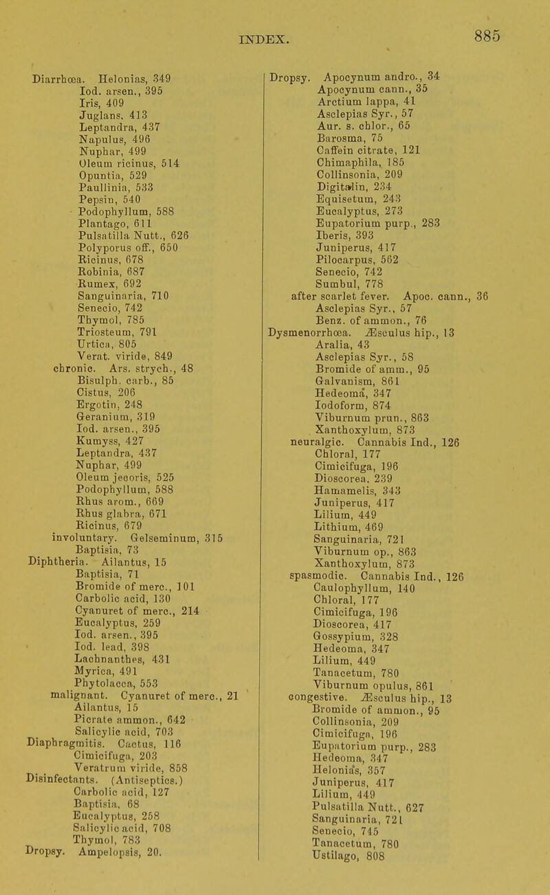 Diarrhoea. Helonias, 349 lod. arsen., 395 Iris, 409 Juglans. 413 Leptandra, 437 Napulus, 496 Nuphiir, 499 Oleum ricinus, 514 Opuntiii, 529 Paullinin, 633 Pepsin, 540 Podophyllum, 588 Plantago, 611 Pulsatilla Nutt., 626 Polyporus ofiF., 650 Ricinus, 678 Robinia, 687 Rumex, 692 Sanguinnria, 710 Senecio, 742 Thymol, 785 Triosteum, 791 Urticn, 805 Verat. viride, 849 chronic. Ars. stryeh., 48 Bisulph. carb., 85 Cistus, 206 Ergo tin, 248 Geranium, 319 lod. arsen., 395 Kumyss, 427 Leptandra, 437 Nuphar, 499 Oleum jecoris, 525 Podophyllum, 588 Rhus arom., 669 Rhus glabra, 671 Ricinus, 679 involuntary. Gelseminum, 315 Baptisia, 73 Diphtheria. Ailantus, 15 Baptisia, 71 Bromide of mere, 101 Carbolic acid, 130 Cyanuret of mere, 214 Eucalyptus, 259 lod. arsen., 395 lod. lead, 398 Lachnanthes, 431 Myrica, 491 Phytolacca, 553 malignant. Cyanuret of mere, 21 Ailantus, 15 Picrate nmmon., 642 Salicylic acid, 703 Diaphragmitis. Cactus, 116 Cimicifuga, 203 Veratrum viride, 858 Disinfectants. (Antiseptics.) Carbolic acid, 127 Baptisia, 68 Eucalyptus, 258 Salicylic acid, 708 Thymol, 783 Dropsy, Ampelopsis, 20. Dropsy. Apocynum andro., 34 Apocynum cann., 35 Arctium lappa, 41 Asclepias Syr., 57 Aur. s. chlor., 65 Barosma, 75 CaflFein citrate, 121 Chimaphila, 185 CoUinsonia, 209 Digit»lin, 234 Equisetum, 243 Eucalyptus, 273 Eupatorium purp., 283 Iberis, 393 Juniperus, 417 Pilocarpus, 562 Senecio, 742 Sumbul, 778 after scarlet fever. Apoc. cann., 36 Asclepias Syr., 57 Benz. of ammon., 76 Dysmenorrhoea. iEsoulus hip., 13 Aralia, 43 Asclepias Syr., 58 Bromide of amm., 95 Galvanism, 861 Hedeoma, 347 Iodoform, 874 Viburnum prun., 863 Xanthoxylum, 873 neuralgic. Cannabis Ind., 126 Chloral, 177 Cimicifuga, 196 Dioscorea, 239 Hamamelis, 343 Juniperus, 417 Lilium, 449 Lithium, 469 Sanguinaria, 721 Viburnum op., 863 Xanthoxylum, 873 spasmodic. Cannabis Ind., 126 Caulophyllum, 140 Chloral, 177 Cimicifuga, 196 Dioscorea, 417 Gossypium, 328 Hedeoma, 347 Lilium, 449 Tanacetum, 780 Viburnum opulus, 861 congestive. iEsculus hip., 13 Bromide of ammon., 96 CoUinsonia, 209 Cimicifuga, 196 Eupatorium purp., 283 Hedeoma, 347 Helonia's, 357 Juniperus, 417 Lilium, 449 Pulsatilla Nutt., 627 Sanguinaria, 721 Senecio, 746 Tanacetum, 780 Ustilago, 808