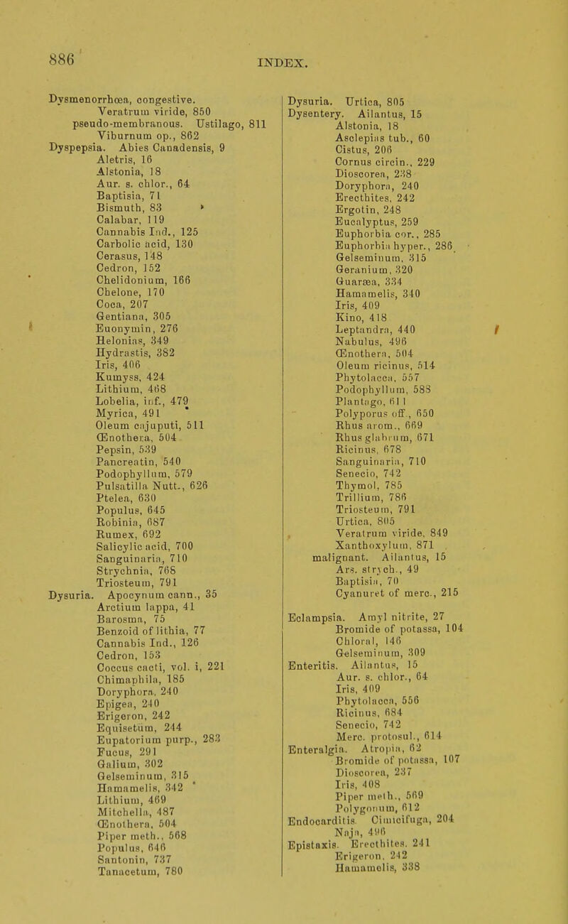 Dysmenorrhcea, congestive. Veratruin viride, 850 pseudo-membranous. Ustilago, 811 Viburnum op., 862 Dyspepsia. Abies Canadensis, 9 Aletris, 16 Alstonia, 18 Aur. s. chlor., 64 Baptisia, 71 Bismuth, 83 ► Calabar, 119 Cannabis liid., 125 Carbolic acid, 130 Cerasus, 148 Cedron, 152 Chelidonium, 166 Chelone, 170 Coca, 207 Gentianii, 305 Euonyuiin, 276 Helonias, 349 Hydrastis, 382 Iris, 406 Kumyss, 424 Lithium, 468 Lobelia, inf., 479 Myrica, 491 Oleum ciijuputi, 511 (Enothei-a, 604 Pepsin, 639 Pancreatin, 540 Podophyllum, 579 Pulsatilla Nutt., 626 Ptelea, 630 Populus, 645 Robinia, 087 Rumex, 692 Salicylic acid, 700 Sanguinaria, 710 Strychnia, 768 Triosteum, 791 Dysuria. Apocynum cann., 35 Arctium lappa, 41 Barosma, 75 Benzoid of lithia, 77 Cannabis Ind., 126 Cedron, 163 Coccus cacti, vol. i, 221 Chimaphila, 185 Doryphora, 240 Epigea, 210 Erigeron, 242 Equisetura, 244 Eupatorium purp., 283 Fueus, 291 Galium, 302 Gelseminum, 315 Hamamelis, 342 Lithium, 469 Mitchella., 487 OSnolhern, 504 Piper meth.. 568 Populus, 646 Santonin, 737 Tanucetum, 780 Dysuria. Urtica, 805 Dysentery. Ailantus, 15 Alstonia, 18 Asclepiiis tub., 60 Cistus, 206 Cornus circin., 229 Dioscorea, 2.18 Doryphora, 240 Erecthites, 242 Ergotin, 248 Eucalyptus, 259 Euphorbia cor., 285 Euphorbia hyper., 286. Gelseminum, 315 Geranium, 320 Guartea, 334 Hamamelis, 340 Iris, 409 Kino, 418 Leptandra, 440 Nabulus, 496 (Enothera. 604 Oleum ricinus, 514 Phytolacca, 557 Podophyllum, 583 Plantago, HI 1 Polyporus oflf., 650 Rhus aiom., 669 Rhus glahi um, 671 Ricinus, 678 Sanguinaria, 710 Senecio, 742 Thymol. 785 Trillium, 786 Triosteum, 791 Urtica, 805 , Veralrura viride, 849 Xanthd.xjiuin, 871 malignant. Ailantus, 15 Ars. sirjch., 49 Baptisia, 70 Cyanuret of mere., 215 Eclampsia. Arayl nitrite, 27 Bromide of potassa, 104 Chloral, 146 Gelseminum, 309 Enteritis. Ailantu.s, 15 Aur. 8. chlor., 64 Iris, 409 Phytolacca, 556 Ricinus, 684 Senecio, 74 2 Merc, protosul., 614 Enteralgia. Atropia, 62 Bromide of potassa, 107 Dioscorea, 237 Iris, 408 Piper niplh.. 569 Polygonum, 612 Endocarditis. Cimicifuga, 204 Naja, 41M1 Epistaxis. Erecthite.'^. 241 Erigeron, 242 Uamamclis, 338