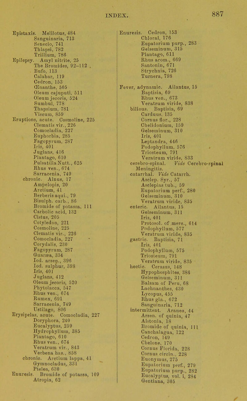 Epistaxis. Melilotus, 484 Sanguinaria, 713 Senecio, 741 Thlapsi, 782 Trillium, 786 Epilepsy. Amyl nitrite, 25 The Bromides, 92-112 . Bufo, 113 Calabar, 119 Cedron, 153 (Enanthe, 505 Oleum cajuputi, 511 Oleum jecoris, 524 Sumbul, 778 Thapsium, 781 Viscum, 859 Eruptions, acute. Cosmoline, 225 Clematis vir., 226 Comocladia, 227 Euphorbia, 285 Fagopyrum, 287 Iris, 401 Juglans, 416 Plantago, 610 Pulsatilla Nutt., 625 Khus ven., 674 Sarracenia, 749 chronic. Alnus, 17 Ampelopis, 20 Arctium, 41 Berberis aqui., 79 Bisulph. carb., 86 Bromide of potassa, 111 Carbolic acid, 132 Cistus, 205 Cotyledon, 221 Cosmoline, 225 Clematis vir., 226 Comocladia, 227 Corydalis, 230 Fagopyrum, 287 Quaraea, 334 lod. arsen., 396 lod. sulphur, 398 Iris, 401 Juglans, 412 Oleum jecoris, 520 Phytolacca, 547 Rhus ven., 674 Rumex, 691 Sarracenia, 749 Ustilago, 806 Erysipelas, acute. Comocladia, 227 Doryphora, 240 Eucalyptus, 259 Hydrophyllum, 385 Plantago, 610 Rhus ven., 674 Veratrum vir., 843 Verbena has., 858 chronic. Arctium lappa, 41 Gymnocladus, 331 Ptelea, 630 Enuresis. Bromide of potassa, 109 Atropia, 62 Enuresis. Cedron, 153 Chloral, 176 Eupatorium purp., 283 Gelseminum, 315 Plantago, 611 Rhus arom., 669 Santonin, 671 Strychnia, 726 Turnera, 798 Fever, adynamic. Ailantus, 15 Baptisia, 69 Rhus ven., 673 Veratrum viride, 838 bilious. Baptisia, 69 Carduus. 135 Cornus flor., 228 Chelidonium, 159 Gelseminum, 310 Iris, 401 Leptandra, 446 Podophyllum, 576 . Triosteum, 791 Veratrum viride, 833 cerebro-spinal. Vide Cerebro-spinal Meningitis, catarrhal. Vide Catarrh. Aselep. Syr., 57 Aselepias tub., 59 Eupatorium perf;, 280 Gelseminum, 310 Veratrum viride, 835 enteric. Ailantus, 15 Gelseminum, 311 Iris, 401 Protosol. of mere, 614 Podophyllum, 577 Veratrum viride, 835 gastric. Baptisia, 71 Iris, 401 Podophyllum, 575 Triosteum, 791 Veratrum viride, 835 hectic. Cerasus, 148 Hypophosphites, 386 Gelseminum, 311 Balsam of Peru, 68 Lachnanthes, 430 Lycopus, 455 Rhus gla., 672 Sanguinaria, 712 intermittent. Aranen, 44 Arsen. of quinia, 47 Al.stonia, 18 Bromide of quinia, 111 Canchalagua, 122 Cedron, 149 Chelone, 170 Cornus Florida, 228 Cornus circin., 228 Euonymus, 275 Eupatorium perf., 279 Eupatorium purp., 282 Eucalyptus, vol. i, 284 Qentiana, 305