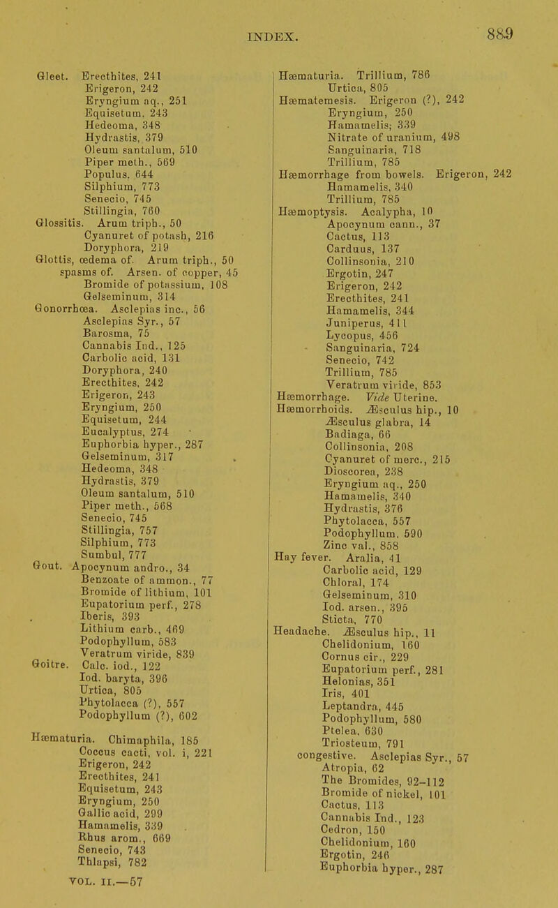 885 Gleet. Brecthites, 241 Erigeron, 242 Eryngiuin nq., 251 Equisetuin. 243 Hedeoina, 348 Hydrastis, 379 Oleum santalum, 510 Piper melh., 669 Populus, fi44 Silphium, 773 Senecio, 745 Stillingia, 760 Glossitis. Arum triph., 50 Cyanuret of potash, 216 Doryphora, 219 Glottis, oedema of. Arum triph., 50 spasms of. Arsen. of copper, 45 Bromide of potassium, 108 Gelseminum, 314 Gonorrhoea. Asclepins inc., 56 Asclepias Syr., 57 Barosma, 75 Cannabis Iiid., 125 Carbolic acid, 131 Doryphora, 240 Erecthites, 242 Erigeron, 243 Eryngium, 250 Equisetum, 244 Eucalyptus, 274 Euphorbia hyper., 287 Gelseminum, 317 Hedeoma, 348 Hydrastis, 379 Oleum santalum, 510 Piper meth., 568 Senecio, 745 Stillingia, 757 Silphium, 773 Sumbul, 777 Gout. Apocynum andro., 34 Benzoate of nmmon., 77 Bromide of lithium, 101 Eupatorium perf, 278 Iberis, 393 Lithium carb., 469 Podophyllum, 583 Veratrum viride, 839 Goitre. Calc. iod., 122 lod. baryta, 396 Urtica, 805 Phytolacca (?), 557 Podophyllum (?), 602 Hsematuria. Chimaphila, 185 Coccus cacti, vol. Erigeron, 242 Erecthites, 241 Equisetum, 243 Eryngium, 250 Gallic acid, 299 Hamamelis, 339 Rhus arom., 669 Senecio, 743 Thlapsi, 782 VOL. II.—57 221 Hssmaturia. Trillium, 786 Urtica, 805 Haematemesis. Erigeron (?), 242 Eryngium, 250 Hamamelisj 339 Nitrate of uranium, 498 Sanguinaria, 718 Trillium, 785 Haemorrhage from bowels. Erigeron, 242 Hamamelis, 340 Trillium, 785 Hssmoptysis. Acalypha, 10 Apocynum cann., 37 Cactus, 113 Carduus, 137 Collinsonia, 210 Ergotin, 247 Erigeron, 242 Erecthites, 241 Hamamelis, 344 Juniperus, 411 Lycopus, 456 Sanguinaria, 724 Senecio, 742 Trillium, 785 Veratrum viride, 853 Htemorrhage. Vide Uterine. Hfflmorrhoids. iBsculus hip., 10 ^sculus glabra, 14 Badiaga, 66 Collinsonia, 208 Cyanuret of mere, 215 Dioscorea, 238 Eryngium aq., 250 Hamamelis, 340 Hydrastis, 376 Phytolacca, 557 Podophyllum, 590 Zinc val., 858 Hay fever. Aralia, 41 Carbolic acid, 129 Chloral, 174 Gelseminum, 310 Iod. arsen., 395 Sticta, 770 Headache, ^sculus hip., 11 Chelidonium, 160 Cornus cir., 229 Eupatorium perf., 281 Helonias, 351 Iris, 401 Leptandra, 445 Podophyllum, 580 Ptelea, 630 Triosteum, 791 congestive. Asclepias Syr., 57 Atropia, 62 The Bromides, 92-112 Bromide of nickel, 101 Cactus, 113 Cannabis Ind., 123 Cedron, 160 Chelidonium, 160 Ergotin, 246