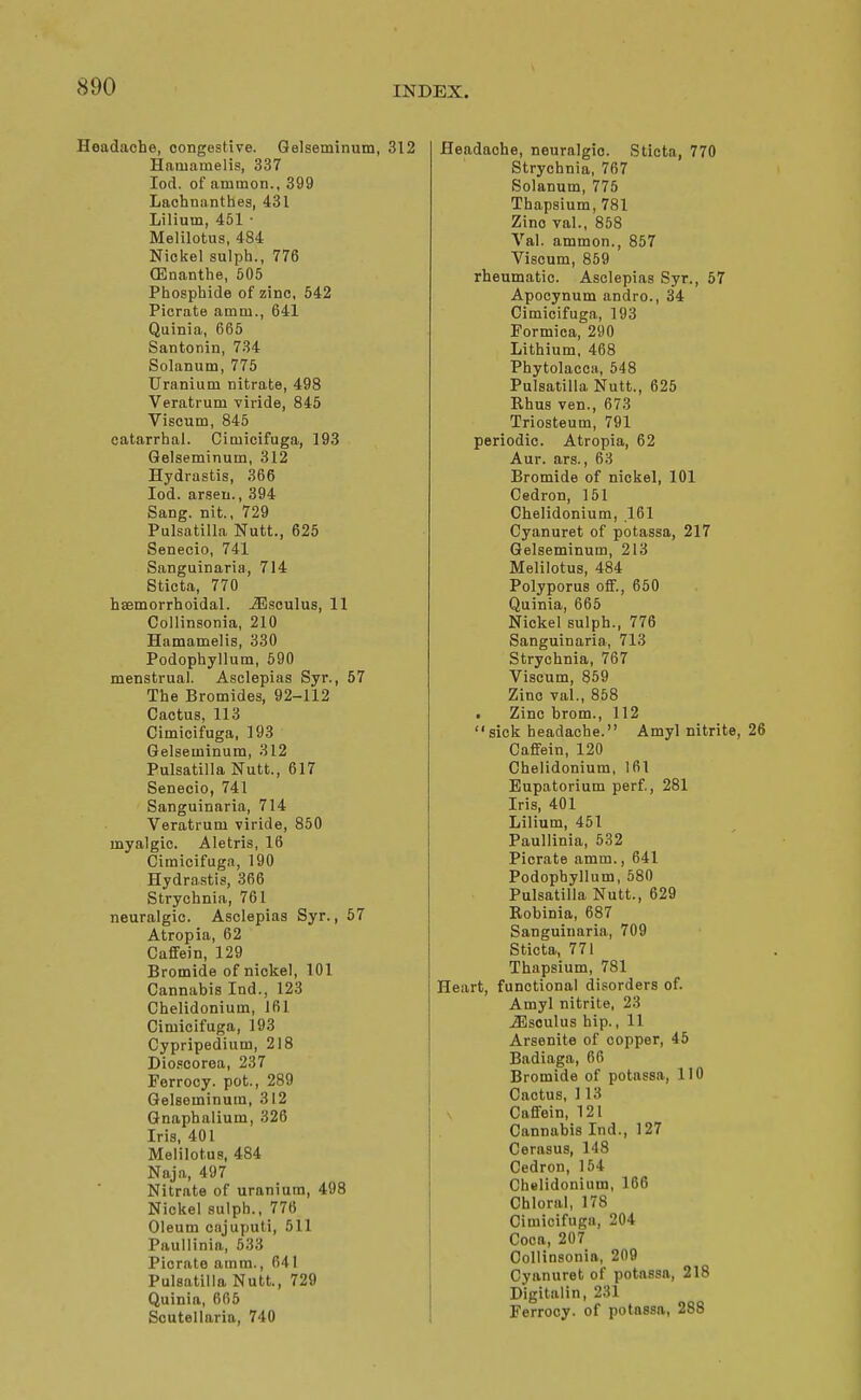 Headache, congestive. Qelseminum, 312 Haiuamelis, 337 lod. of ammon., 399 Laohnanthes, 431 Liliutn, 451 • Melilotus, 484 Nickel sulph., 776 (Enanthe, 505 Phosphide of zinc, 642 Picrate amm., 641 Quinia, 665 Santonin, 734 Solanum, 775 Uranium nitrate, 498 Veratrum viride, 845 Viscum, 845 catarrhal. Ciniicifuga, 193 Gelseminum, 312 Hydrastis, 366 lod. arseu., 394 Sang, nit., 729 Pulsatilla Nutt., 625 Senecio, 741 Sanguinaria, 714 Sticta, 770 haemorrhoidal. ^soulus, 11 Collinsonia, 210 Hamamelis, 330 Podophyllum, 590 menstrual. Asclepias Syr., 57 The Bromides, 92-112 Cactus, 113 Cimicifuga, 193 Gelseminum, 312 Pulsatilla Nutt., 617 Senecio, 741 Sanguinaria, 714 Veratrum viride, 850 myalgic. Aletris, 16 Cimicifuga, 190 Hydrastis, 366 Strychnia, 761 neuralgic. Asclepias Syr., 57 Atropia, 62 Caflfein, 129 Bromide of nickel, 101 Cannabis Ind., 123 Chelidonium, 161 Cimicifuga, 193 Cypripedium, 218 Dio.=corea, 237 Ferrocy. pot., 289 Gelseminum, 312 Gnaphalium, 326 Iris, 401 Melilotus, 484 Naja, 497 Nitrate of uranium, 498 Nickel sulph., 776 Oleum cajuputi, 511 Paullinia, 533 Piorate amm., 641 Pulsatilla Nutt., 729 Quinia, 665 Scutellaria, 740 Headache, neuralgic. Sticta, 770 Strychnia, 767 Solanum, 775 Thapsium, 781 Zinc val., 858 Val. ammon., 857 Viscum, 859 rheumatic. Asclepias Syr., 57 Apocynum andro., 34 Cimicifuga, 193 Formica, 290 Lithium, 468 Phytolacca, 548 Pulsatilla Nutt., 625 Rhus van., 673 Triosteum, 791 periodic. Atropia, 62 Aur. ars., 63 Bromide of nickel, 101 Cedron, 151 Chelidonium, 161 Cyanuret of potassa, 217 Gelseminum, 213 Melilotus, 484 Polyporus off., 650 Quinia, 665 Nickel sulph., 776 Sanguinaria, 713 Strychnia, 767 Viscum, 859 Zinc val., 868 • Zinc brom., 112 sick headache. Amyl nitrite, Caffein, 120 Chelidonium, 161 Eupatorium perf., 281 Iris, 401 Lilium, 451 Paullinia, 632 Picrate amm., 641 Podophyllum, 580 Pulsatilla Nutt., 629 Eobinia, 687 Sanguinaria, 709 Sticta, 771 Thapsium, 781 Heart, functional disorders of. Amyl nitrite, 23 ^soulus hip., 11 Arsenite of copper, 46 Badiaga, 66 Bromide of potassa, 110 Cactus, 113 Caffein, 121 Cannabis Ind., 127 Cerasus, 148 Cedron, 154 Chelidonium, 166 Chloral, 178 Cimicifuga, 204 Coca, 207 Collinsonia, 209 Cyanuret of potassa, 218 Digitalin, 231 Ferrocy. of potassa, 288