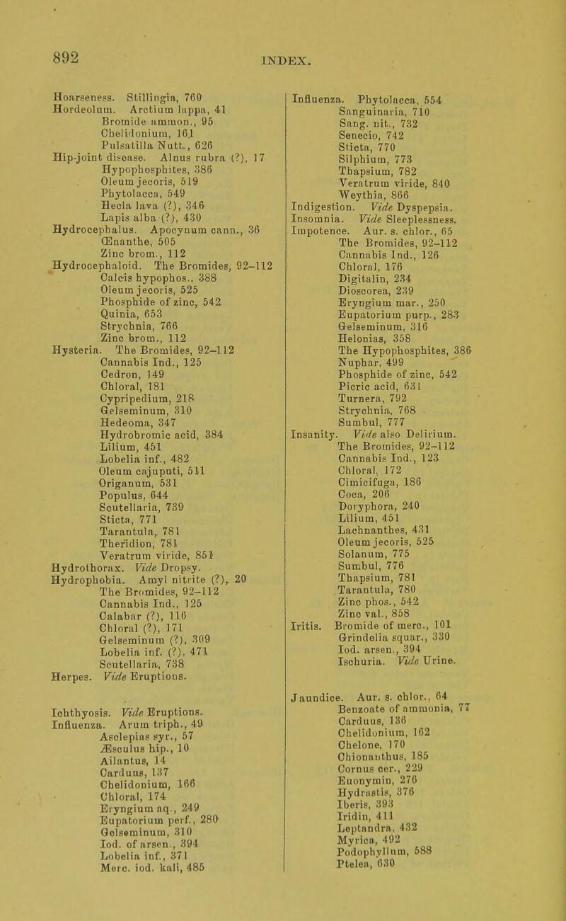 Hoarseness. Slillingia, 760 Hordeolum. Arctium lappa, 41 Bromide iirainon., 95 Cbeliflonium, 16.1 Pulsatilla Nutt., 62f) Hip-joint disease. Alnus rubra (?), 17 Hypophosphites, M86 Oleum jecoris, 519 Phytolacca, 649 Hecia lava (?), 346 Lapis alba (?), 4-30 Hydrocephalus. Apocynum cann., .3-6 (Enanthe, 505 Zinc brom., 112 Hydrocephaloid. The Bromides, 92-112 Caleis hypophos.. 388 Oleum jecoris, 525 Phosphide of zinc, 542 Quinia, 653 Strychnia, 766 Zinc brom., 112 Hysteria. The Bromides, 92-112 Cannabis Ind., 125 Cedron, 149 Chloral, 181 Cypripediurn, 21?l Qelseminum, 310 Hedeoma, 347 Hydrobromic acid, 384 Lilium, 461 Lobelia inf., 482 Oleum cajuputi, 511 Origanum, 531 Populus, 644 Scutellaria, 739 Sticta, 771 Tarantula, 781 Theridion, 781 Veratrum viride, 851 Hydrothorax. Vide Dropsy. Hydrophobia. Amy! nitrite (?), 20 The Bromides, 92-112 Cannabis Ind., 125 Calabar (?), 116 Chloral (?), 171 Gelseminum (?), 309 Lobelia inf. (?), 471 Scutellaria, 738 Herpes. Vide Eruptions. Ichthyosis. Vide Eruptions. Influenza. Arum triph., 49 Asclepias pyr., 67 iEsoulus hip., 10 Ailantus, 14 Carduns, 137 Chelidonium, 166 Chloral, 174 Eryngium nq., 249 Eupatorium perf., 280 Qolssrainum, 31 0 lod. of arsen., 394 Lobelia inf, 371 Merc. iod. kali, 485 Influenza. Phytolacca, 554 Sanguinaria, 710 Sang, nit., 732 Senecio, 742 Slieta, 770 Silphium, 773 Thapsium, 782 Veratrum viride, 840 Weythia, 866 Indigestion. Vide Dyspepsia. Insomnia. Vide Sleeplessness. Impotence. Aur. s. cblor., 65 The Bromides, 92-112 Cannabis Ind., 126 Chloral, 176 Digitalin, 234 Dioscorea, 239 Eryngium mar., 250 Eupatorium purp., 283 Gelseminum, 316 Helonias, 358 The Hypophosphites, 386 Nuphar, 499 Phosphide of zinc, 542 Picric acid, 631 Turnera, 792 Strychnia, 768 Sumbul, 777 Insanity. Vide also Delirium. The Bromides, 92-112 Cannabis Ind., 123 Chloral, 172 Cimicifuga, 186 Coca, 206 Doryphora, 240 Lilium, 461 Lachnanthes, 431 Oleum jecoris, 625 Solanum, 776 Sumbul, 776 Thapsium, 781 Tarantula, 780 Zinc phos., 642 Zinc val., 858 Iritis. Bromide of mere, 101 Grindelia squar., 330 Iod. arsen., 394 Ischuria. Vule Urine. Jaundice. Aur. s. chlor.. 64 Benzoate of ammonia, 77 Carduus, 136 Chelidonium, 162 Chelone, 170 Chionaiithus, 186 Cornus oer., 229 Euonymin, 276 Hydrastis, 376 Iberis, 393 Iridin, 411 Leptandra, 432 Myrioa, 492 Podophyllum, 688 Ptelea, 630