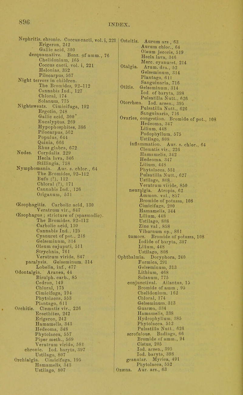 INDEX. Nephritis, chronic. Coccus cacti, vol. Erigeron, 242 Gallic acid, :iOO desquamative. Banz. of amm., Chelidoniutn, 165 Coccus cacti, vol. i, 221 Helonias, 352 Pilocarpus, 667 Night terrors in children. The Bromides, 92-112 Cannabis Ind., 127 Chloral, 174 Solanum, 775 Nightsweats. Ciraicifuga, 192 Ergotin, 248 Gallic acid, 300' Eucalyptus. 269 Hypophosphites, 386 Pilocarpus, 662 Populus, 644 Quinia, 666 Rhus glabra, 672 Nodes. Corydalis 229 Hecla lava, 346 Stillingia, 758 Nymphomania. Aur. s. chlor., 64 The Bromide-s 92-112 Bufo (?), 112 Chloral (?), 171 Cannabis Ind., 126 Origanum, 531 (Esophagitis. Carbolic acid, 130 Veratrum vir., 847 (Esophagus ; stricture of (.spasmodic). The Bromides. 92-112 Carbolic acid, 130 Cannabis Ind., 125 Cyanuret of pot., 218 Gelseminum, 314 Oleum ciijuputi, 611 Strychnia, 761 Veratrum viride, 847 paralysis. Gelseminum, 314 Lobelia, inf, 477 Odontalgia. Aranea, 44 Bisulph. carb., 85 Cedron, 149 Chloral, 175 Ciraicifuga, 194 Phytolacca, 553 Plimtago, 611 Orchitis. Clematis vir., 226 Ereothites. 242 Erigeron, 242 Ilamamelis, 343 Hedeoma, 348 Phytolacca, 557 Piper meth., 560 Veratrum virldo, 581 chronic. lod. baryta, 397 Ustilago, 807 Orchialgia. Ciinicifuga, 195 Hnmameli.H, 343 Ustilago, 807 i, 221 Osteitis. Aurura ars , 63 Aurum chlor., 64 Oleum jecoris, 519 '6 Hecla lava, 346 Merc, cyanuret, 214 Otalgia. Arum. dni., 52 Gelseminum, 314 Plantago, 611 Sanguinaria, 716 Otitis. Gelseminum, 314 lod. of baryta, 398 Pulsatilla Nutt., 626 Otorrhoea. lod. arsen., 395 Pulsatilla Nutt., 626 Sangninari.i, 716 Ovaries, congestion. Bromide of pot., 108 Hedeoma, 347 Lilium, 448 Podophyllum, 575 Ustilago, 808 inflammation. Aur. s. chlor.. 64 Clematis vir., 226 Hamamelis, 342 Hedeoma. 347 Lilium, 448 Phytolacca. 551 Pulsatilla Nutt., 627 Ustilago, 808 Veratrum viride, 850 neuralgia. Atropia. 62 Ammon. val., 857 Bromide of potassa, 108 Cimicifur^n, 200 Hamamelis, 344 Lilium, 448 Ustilago, 808 Zinc val , 858 Viburnum op., 861 tumors. Bromide of potassa, 108 Iodide of baryta, 397 Lilium, 448 Ustilago, 808 Ophthalmia. Doryphora, 240 Formica, 291 Gelseminum, 313 Lithium, 468 Solanum, 775 conjunctival. Ailantus, 15 Bromide of amm , 95 Chelidoninra, 162 Chloral, 174 Gelseminum, 313 Guaraja, 334 Hamameli.«, 338 Hydrophyllum. 385 Phytolacca. 6fl2 Pulsatilla Nutt., 626 scrofulous. Badiaga, 66 Bromide of amm,, 94 Cistus, 205 lod. arsen., 395 lod. baryta, 398 granular. Myrica, 491 Phytolacca, 552 Oza3na. Aur. ars., 03