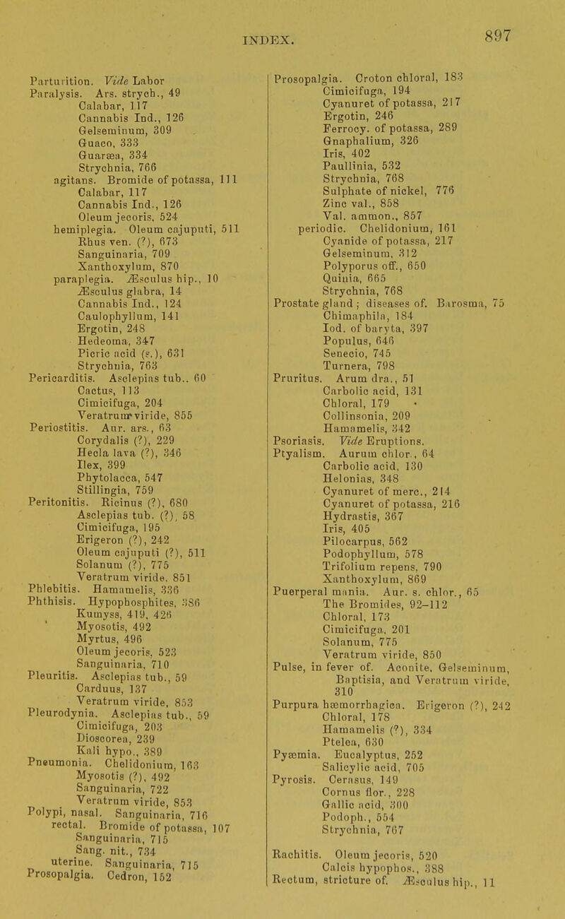 Parturition. Vide Labor Paralysis. Ars. strych., 49 Calabar, 117 Cannabis Ind., 126 Gelsetninum, 309 Guaco, 333 Guarsea, 334 Strychnia, 766 agitans. Bromide of potassa, 111 Calabar, 117 Cannabis Ind., 126 Oleum jecoris, 524 hemiplegia. Oleum cajuputi, 511 Rhus ven. (>), 673 Sanguinaria, 709 Xanthoxylum, 870 paraplegia. iEscukis hip., 10 iEsculus glabra, 14 Cannabis Ind., 124 Caulophyllum, 141 Ergotin, 248 Hedeoma, 347 Picric acid (?.), 631 Strychnia, 763 Pericarditis. Asclepins tub.. 60 Cactuf=, 113 Cimicifuga, 204 Veratrunrviride, 855 Periostitis. Aur. ars., 6.3 Corydalis (?), 229 Hecia lava (?), 346 Ilex, 399 Phytolacca, 547 Stillingia, 759 Peritonitis. Ricinns (?), 680 Asclepias tub. (?), 58 Cimicifuga, 196 Erigeron (?), 242 Oleum cajuputi (?), 511 Solanum (?), 775 Veratrum viride. 851 Phlebitis. Hamnmelis, 336 Phthisis. Hypopbosphites. 336 Kumyss, 419, 426 Myosotis, 492 Myrtus, 496 Oleum jecoris, 523 Sanguinaria, 710 Pleuritis. Asclepias tub., 59 Carduus, 137 Veratrum viride, 853 Pleurodynia. Asclepias tub., 59 Cimicifuga, 203 Dioscorea, 239 Kali hypo., 389 Pneumonia. Chelidoniura, 163 Myosotis (?), 492 Sanguinaria, 722 Veratrum viride, 853 Polypi, nasal. Sanguinaria, 716 rectal. Bromide of potassa, 107 Sanguinaria, 715 Sang, nit., 7,34 uterine. Sanguinaria, 715 Prosopalgia. Cedron, 152 Prosopalgia. Croton chloral, 183 Cimicifuga, 194 Cyanuret of potassa, 21 7 Ergotin, 246 Perrocy. of potassa, 289 Gnaphalium, 326 Iris, 402 Paullinia, 532 Strychnia, 768 Sulphate of nickel, 776 Zinc val., 858 Val. ammon., 857 periodic. Chelidonium, 161 Cyanide of potassa, 217 Gelseminura, 312 Polyporus oflF., 650 Quiuia, 665 Strychnia, 768 Prostate gland ; diseases of. Barosma, 75 Chimnphila, 184 lod. of baryta, 397 Populus, 646 Senecio, 745 Turnera, 798 Pruritus. Arum dra., 51 Carbolic acid, 131 Chloral, 179 Collinsonia, 209 Hamamelis, 342 Psoriasis. Vide Eruptions. Ptyalism. Aurum chlor., 64 Carbolic acid, 130 Helonias, 348 Cyanuret of mere, 214 Cyanuret of potassa, 216 Hydrastis, 367 Iris, 405 Pilocarpus, 562 Podophyllum, 578 Trifolium repens, 790 Xanthoxylum, 869 Puerperal mnnia.. Aur. s. chlor., 65 The Bromides, 92-112 Chloral, 173 Cimicifuga. 201 Solanum, 775 Veratrum viride, 850 Pulse, in fever of. Aconite. Gelseminum, Baptisia, and Veratrum viride 310 Purpura haemorrhagica. Erigeron (?) 242 Chloral, 178 Hamamelis C), 334 Ptelea, 630 Pyasmia. Eucalyptus, 252 Salicylic acid, 705 Pyrosis. Cernsus, 149 Cornus flor.. 228 Gallic iicid, 300 Podoph., 554 Strychnia, 7(57 Rachitis. Oleum jecoris, 520 Calcis hypophos., 388 Rectum, stricture of. iEsculus hip., 11