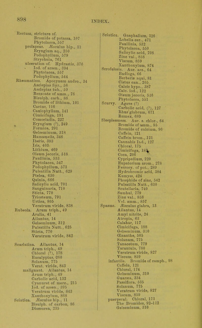 INDEX. Rectum, stricture of. Bromide of potassa, 107 Phytolacca, 557 prolapsus, ^sculus hip., 11 Eryngium aq., 250 Podophyllum, 579 Strychnia, 761 ulceration of. Hydrastis. 376 lod. of araen., 394 Phytolacca, 657 Podophyllum, 544 Rheumatism. Apocynum andro., 34 Asclepias Syr., 58 Asclepias tub., 59 Benzoate of amm., 76 Bisulph. carb,, 86 Bromide of lithium, 101 Cactus, 116 Caulophyllum, 141 Cimicifuga, 191 Comocladia, 227 Eryngium (?), 249 Formica, 291 Gelseminum, 318 Hamanjelis, 346 Iberis, 393 Iris, 403. Lithium, 469 Oleum jecoris, 618 Paullinia, 533 Phytolacca, 547 Podophyllum, 573 Pulsatilla Nutt., 629 Ptelea, 630 Quinia, 666 Salicylic acid, 701 Sanguinaria, 710 Sticta, 770 Triosteum, 791 TJrtica, 805 Veratrum viride, 838 Rubeola. Arum triph., 49 Aralia, 41 Ailantus, 14 Gelseminum, 312 Pulsatilla Nutt., 626 Sticta, 770 ■Veratrum viride, 842 Scarlatina. Ailantus, 14 Arum triph., 49 Chloral (?), 178 Eucalyptus, -260 Solanum, 775 Verat. viride, 843 malignant. Ailantus, 14 Arum triph., 49 Carbolic acid, 132 Cyanuret of mere, 215 lod. of arsen., 395 Veratrum viride, 843 Xanthoxylum, 868 Sciatica. iEsculus hip., 11 Bisulph. of carbon, 80 Dioscorea, 235 Sciatica. Gnnphalium, 326 Lobelia cer., 471 Paullinia, 532 Phytolacca, 550 Salicylic acid, 708 Zinc val., 858 Viscum, 859 Xanthoxylum, 874 Scrofulosis. Aur. ars., 64 Badiiiga, 66 Berberis aqui, 81 Oiatus can., 205. Calcis hypo., 387 Calc. iod., 122 Oleum jecoris, 516 Phytolacca, 551 Scurvy. Agave (?) Carbolic acid, (?), 127 Rhus glabrum, 671 Rumex, 689 Sleeplessness. Aur. s. chlor., 64 Bromide of amm., 95 Bromide of calcium, 96 CafiFein, 121 Caffein brom., .121 Cannabis Ind., 127 Chloral, 175 Cimicifuga, 18%. Coca, 206 Cypripedium, 220 Eupatorium arom., 278 Ferrocy. of pot., 289 Hydrobromic acid. 384 Kumyss, 424 Phosphide of zinc, 542 Pulsatilla Nutt., 630 Scutellaria, 740 Sumbul, 779 Zinc val., 858 Viil. amm., 857 Spasms. -33sculus glabra, 13 Ailantus, 14 Amyl nitrite, 24 Atropia, 63 Calabar, 117 Cimicifuga, 188 Gelseminum, 310 CEnanthe, 505 Solanum, 776 Tanacetum, 779 Tarantula, 780 Veratrum viride, 827 Viscum, 859 infantile. Bromide of camph., Caffein, 121 Chloral, 174 Gelseminum, 310 GuariBa, 334 Passiflora, 535 Solanum, 775 Veratrum viride, 827 Viscum, 859 puerperal. Chloral, 173 The Bromides, 92-112 Gelseminum, 310