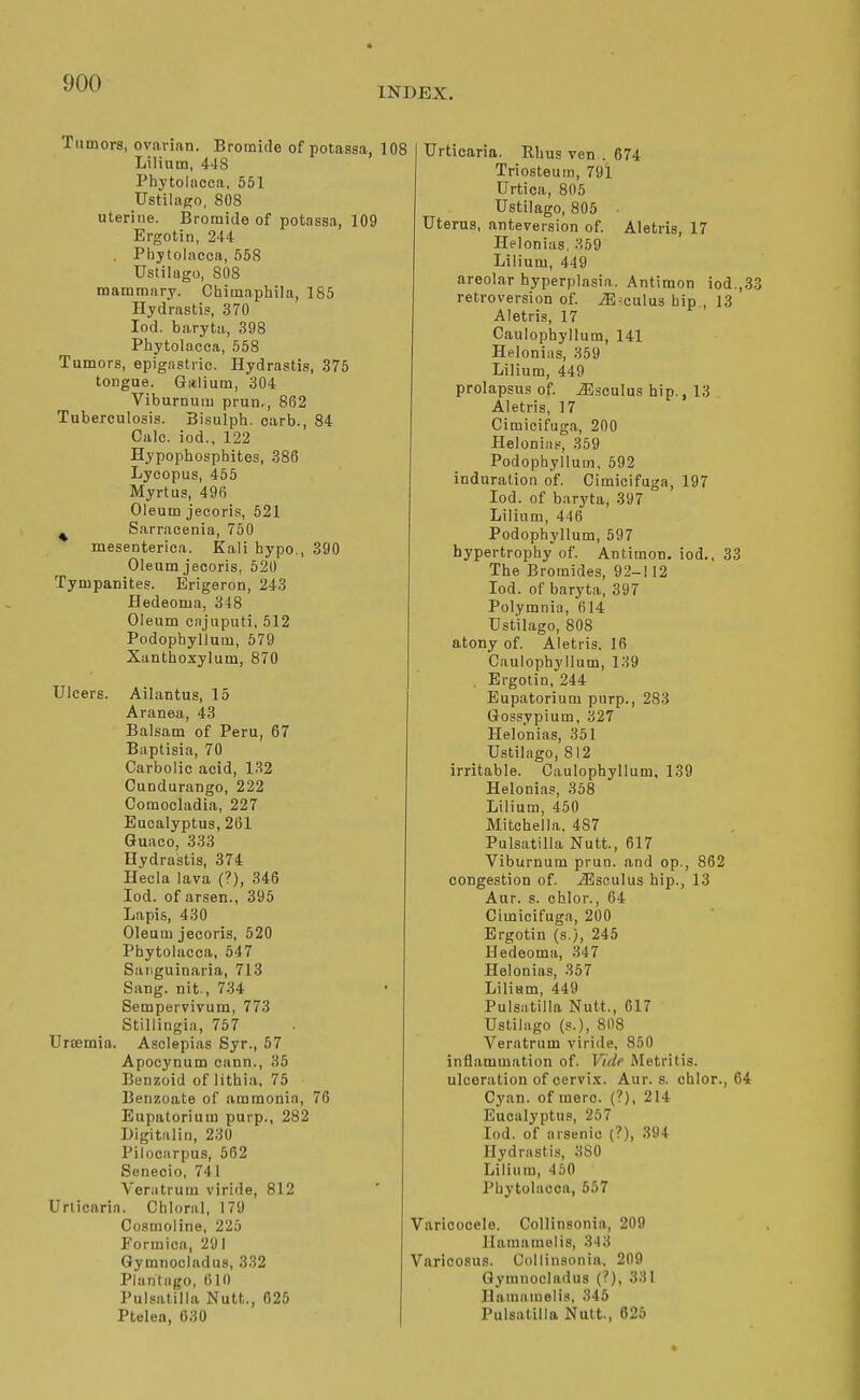 INDEX. Tumors, ovarian. Bromide of potassa, Lilium, 448 Phytolacca, 551 UstilaRo, 808 uterine. Bromide of potassa, 109 Ergotin, 244 . Phytolacca, 558 Ustilago, 808 mammary. Chimaphila, 185 Hydrastis, 370 lod. baryta,, 398 Phytolacca, 558 Tumors, epigastric. Hydrastis, 375 tongue. Galium, 304 Viburnum prun,, 862 Tuberculosis. Bisulph. carb., 84 Gale, iod., 122 Hypophosphites, 386 Lycopus, 455 Myrtus, 496 Oleum jecoris, 521 ^ Sarracenia, 750 mesenterica. Kali hypo., 390 Oleum jecoris, 520 Tympanites. Erigeron, 243 Hedeoma, 348 Oleum enjuputi, 512 Podophyllum, 579 Xunthoxylum, 870 Ulcers. Ailantus, 15 Aranea, 43 Balsam of Peru, 67 Baptisia, 70 Carbolic acid, 132 Cundurango, 222 Comocladia, 227 Eucalyptus, 261 Guaco, 333 Hydrastis, 374 Hecia lava (?), 346 Iod. of arsen., 395 Lapis, 430 Oleum jecoris, 520 Phytolacca, 547 Sanguinaria, 713 Sang, nit., 734 Sempervivum, 773 Stillingia, 757 Ursemia. Asclepias Syr., 57 Apocynum cann., 35 Benzoid of lithia, 75 Benzoate of ammonia, 76 Eupalorium purp., 282 Digitalin, 230 Pilocarpus, 562 Senecio, 741 Venitrum viride, 812 Urticaria. Chloral, 179 Cosmoline, 225 Formica, 291 Gymnocladiis, 332 Plantiigo, 610 Pulsatilla Nutt., 625 Ptelea, 630 Urticaria. Rhus ven . 674 Triosteum, 791 Urtica, 805 Ustilago, 805 ■ Uterus, anteversion of. Aletris, 17 Helonias, 359 Lilium, 449 areolar hyperplasia. Antimon iod.,33 retroversion of. iE culus bip., 13 Aletris, 17 Caulophyllura, 141 Helonias, 359 Lilium, 449 prolapsus of. iEsculus hip., 13 Aletris, 17 Cimicifuga, 200 Helonias, 359 Podophyllum, 592 induration of. Cimicifuga, 197 Iod. of baryta, 397 Lilinm, 446 Podophyllum, 597 hypertrophy of. Antimon. iod.. 33 The Bromides, 92-112 Iod. of baryta, 397 Polymnia, 614 Ustilago, 808 atony of. Aletris. 16 Caulophyllum, 139 Ergotin, 244 Eupatorium pnrp., 283 Gossypium, 327 Helonias, 351 Ustilago, 812 irritable. Caulophyllum, 139 Helonias, 358 Lilium, 450 Mitchella. 487 Pulsatilla Nutt., 617 Viburnum prun. and op., 862 congestion of. .^sculus hip., 13 Aur. s. chlor., 64 Cimicifuga, 200 Ergotin (s.), 245 Hedeoma, 347 Helonias, 357 Lilium, 449 Puls.itilla Nutt., 617 Ustilago (s.), 808 Veratrum viride, 850 inflammation of. Vide Metritis, ulceration of cervi.K. Aur. s. chlor., 64 Cyan, of mere. {?), 214 Eucalyptus, 267 Iod. of arsenic (?), 394 Hydrastl.'j, 3S0 Lilium, 450 Phytolacca, 557 Varicocele. Collinsonia, 209 llamamelis, 343 Varicosus. Collinsonia, 209 Gymnocladus (?), 331 Haniamelis, 345 Pulsatilla Nutt., 625