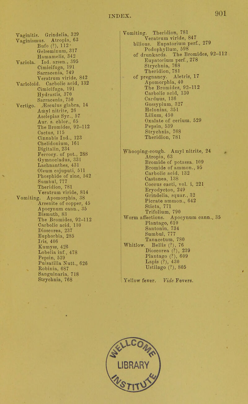 Vaginitis. Grindelia, 329 Vaginismus. Atropin, 63 Bufo(?), 112- Gelseminum, 317 Haiuamelis, 342 Variola. lod. arsen., 395 Cimicifuga, 191 Sarracenia, 749 Veratrum viride, 842 Varioloid. Carbolic acid, 132 Cimicifuga, 191 Hydrastis. 370 Sarracenia, 750 Vertigo. J5sculus glabra, 14 Amy] nitrite, 26 Asclepias Syr., 57 Aur. 8. chlor., 65 The Bromides, 92-112 Cactus, 115 Cinnabis Iiid., 123 Cbelidoniura, 161 Digitalin, 234 Ferroey. of pot., 288 Gymnocladus, 331 Lachnanthes, 431 Oleum cajuputi, 511 Phosphide of zinc, 542 Sumbul, 777 Theridion, 781 Veratrum viride, 814 Vomiting. Apomorphia, 38 Arsenite of copper, 45 Apocynum cann., 35 Bismuth, 83 The Bromides, 92-112 Carbolic acid, 130 Dioscorea, 237 Euphorbia, 285 Iris, 406 Knmyss, 426 Lobelia inf, 478 Pepsin, 539 Pulsatilla Nutt., 626 Robinia, 687 Sanguinaria, 718 Strychnia, 768 Vomiting. Tberidion, 781 Veratrum viride, 847 bilious. Eupatorium perf., 279 Podophyllum, 598 of drunkards. The Bromides, 92-112 Eupatorium perf., 278 Strychnia, 768 Theridion, 781 of pregnancy. Aletris, 17 Apomorphia, 40 The Bromides, 92-112 Carbolic acid, 130 Carduus, 136 Gossypium, 327 Helonias, 351 Lilium, 450 Oxalate of cerium. 529 Pepsin, 539 Strychnia, 768 Theridion, 781 ■W^hooping-cough. Amyl nitrite, 24 , Atropia, 63 Bromide of potassa. 109 Bromide of .ammon., 95 Carbolic acid, 132 Castanea, 138 Coccus cacti, vol. i, 221 Eryodyctoo, 249 Grindelia, squar., 32 Picrate ammon., 642 Sticta, 771 Trifolium, 790 Worm affections. Apocynum cann., 35 Plantago, 610 Santonin, 734 Sumbul, 777 Tanacetum, 780 Whitlow. Bellis (?), 76 Dioscorea (?), 239 Plantago (?), 609 Lapis (?), 430 Ustilago (?), 805 Yellow fever. Vide Fevers.