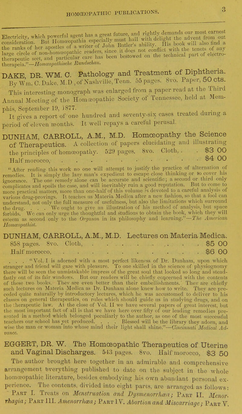 3 Electricity, which powerful agent Us a great future and jjff^^^^^ ZeTfr!r:S. consideratin. But Homceopatlna especial y^^^^^^^ bool'wuTalso find a iheTa,peia.—Homceopathische Rundschau. DAKE DR WM. 0. Pathology and Treatment of Diphtheria. By Wm. C. Dake, M.D., of Nashville, Tenn. 55 pages. 8vo. Paper, 50 cts. This interesting mono.graph was enlarged from a paper read at the Third Annual Meeting of the Homoeopathic Society of l^ennessee, held at Mem- phis, September 19, 1877. It gives a report of one hundred and seventy-six cases treated during a period of eleven months. It well repays a careful perusal. DUNHAM, CARROLL, A.M., M.D. Homoeopathy the Science of Therapeutics. A collection of papers elucidating and illustrating the principles of homoeopathy. 529 pages. 8vo. Cloth, . . $3 00 Half morocco, $4 00 After reading this work no one will attempt to justify the practice of alternation of remedies. It is simply the lazv man's expedient to escape close thinking or t)o cover his io-norance. The one remedy alone can be accurate and scientific; a second or third only complicates and spoils the case, and will inevitably ruin a good reputation. But to come to more practical matters, more than one-half of this volume is devoted to a careful analysis of various drug-provings. It teaches us Materia Medica after a new fashion, so that a fool can understand, not onlv the full measure of usefulness, but also the limitations which surround the drug. . . . We ought to give an illustration of his method of analysis, but space forbids. Wc can only urge the thoughtful and studious to obtain the book, which they will esteem as second only to the Organon in its philosophy and learning.—The American Homosopathist. DUNHAM, CARROLL, A.M., M.D. Lectures on Materia Medica. 858 pages. 8vo. Cloth, . . $5 00 Half morocco, $6 00 , . .  Vol. I is adorned with a most perfect likeness of Dr. Dunham, upon which stranger and friend will gaze with pleasure. To one skilled in the science of physiognomy there will be seen tiie unmistakable impress of the great soul that looked so long and stead- fastly out of its fair windows. But our readers will be chiefly coi^cerned with the contents of these two bonks. They are even better than their embellishments.' Thev are chiefly such lectures on Materia Medica as Dr. Dunham alone knew how to write. They are pre- ceded quite naturally by introductory lectures, which he was accustomed to deliver to his classes on general therapeutics, on rules which should guide ns in studying drugs, and on tlie therapeutic law. At the close of Vol. II we have several papers of great interest, but the most important fact of all is that we have hei'e over fifty of our leading remedies pre- sented in a method which belonged peculiarly to the autiior, as one of the most successful teachers our school has yet produced. . . . Blessed will be the library they adorn, and wise the man or woman into whose mind their light shall shine.—Cincinnati Medical Ad- vance. EGG-ERT, DR. W. The Homoeopathic Therapeutics of Uterine and Vaginal Discharges. 543 pages. 8vo. Half morocco, $3 50 The author brought here together in an admirable and comprehensive arrangement tjvorything published to date on the subject in the whole homoeopathic literature, besides embodying his own abundant personal ex- perience. The contents, divided into eight parts, are arranged as follows: Part I. Treats on Menstruation and Dyamenorrha'.n; Part II. Uenor-