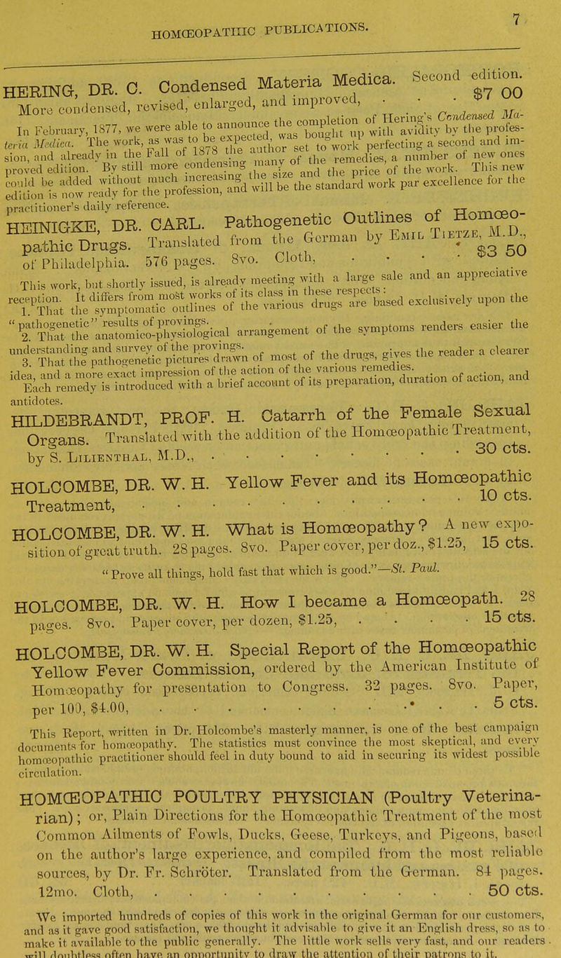 BERING DR. 0. Condensed Materia Medica. Second ed.uon^ M™.itn»od, rovUod, enlarged, and improved. • . ■, ' °° I„ ,.-...,.„a.... .S77, »e were able to a— '^ZSit:;iS^:^^^r^ „riu M.,licu. The work, 7='V?S78 iVrarthor seXwork perfecli.g a second and im- practitioner's daily reference. ^ 4, ■CT^-.^^n HEINIGKE, DR. CARL. Pathogenetic On mes of H^^^^^^ pathic Drugs. Translated from the Gorman by Emil T.etze^M.I) of Philadelphia. 576 pages. 8vo. Cloth, . • • • Tins work but sliortly issued, is already meeting with a large sale and an appreciative reception, it differs fr^mmo.t works of ^^^^s^^:::^:,,^ exclusively upon the 1. That tlie symptomatic outlines of the vauous cirugs aie uaseu  pathogenetic results of provings. . , .u^ evmntoms renders easier the 2. That the anatomico-physiological arrangement of the symptoms lenaeis e understanding and survey of the provings. ^ clearer ^ Th-it the natho-enet c pictures drawn of most ot the arugs, gives antidotes. ,0 l HILDEBRANDT, PROF. H. Catarrh of the Female Sexual Oro-ans Translated with the addition of the Homoeopathic Treatment, by S. LiLIENTHAL, M.D., • • ^^S- HOLOOMBE, DR. W. H. Yellow Fever and its Homceopathic ^ 1 J. . . • • 1^ cts. Treatment, HOLOOMBE, DR. W. H. What is Homoeopathy ? A new expo- sition of great truth. 28 pages. 8vo. Paper cover, per doz.,$l.io, lb CtS. « Prove all things, hold fast that which is good.—-Si. Pad. HOLOOMBE, DR. W. H. How I became a Homoeopath. 28 pages. 8vo. Paper cover, per dozen, $1.25, . . • -15 cts. HOLOOMBE, DR. W. H. Special Report of the Homceopathic Yellow Fever Oommission, ordered by the American Institute of Homoeopathy for presentation to Congress. 32 pages. Svo. Paper, per 100, $4.00, •• • • ^ cts. This Keport, written in Dr. Tlolcombe's masterly manner, is one of the best campaign documents for homoeopathy. The statistics must convince the most skeptical, and every homoeopathic practitioner should feel in duty bound to aid in securing its widest possible circulation. HOMCEOPATHIC POULTRY PHYSICIAN (Poultry Veterina- rian) ; oi'i Plain Directions for the Homoeopathic Treatment of the most Common Ailments of Fowls, Ducks, Geese, Turkeys, and Pigeons, based on the author's large experience, and compiled from the most reliable sources, by Dr. Fr. Schroter. Translated from the German. 84 pages. 12mo. cioth, 50 cts. We imported hundreds of copies of this work in the original German for our customers, and as it gave good satisfaction, we thought it advisable to give it an English dress, so as to make it available to the public generally. The little work sells very fast, and our readers ^rSn flr>iihflpt!« nff.on b.n.vft an onnortiinitv to draw the attention of their natrons to it.