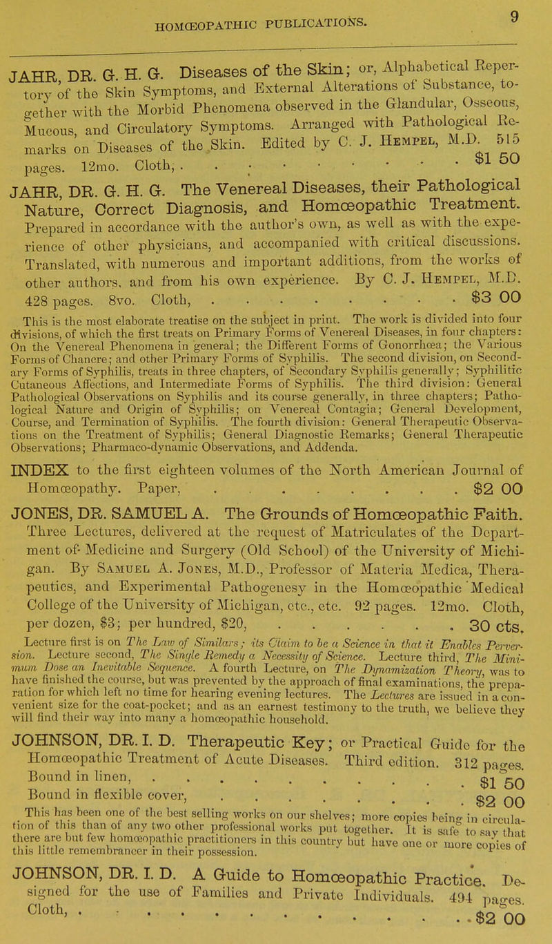 JAHR DR. G. H. G. Diseases of the Skm; or, Alphabe ical E^per- torv of the Skin Symptoms, and External Alterations of Substance, to- gether with the Morbid Phenomena observed in the Glandular, Osseous, kucous, and Circulatory Symptoms. Arranged with Pathological Re- marks on Diseases of the Skin. Edited by C. J. Hempel, M.^ 515 pages. 12mo. Cloth, . $1 50 JAHR, DR. G. H. G. The Venereal Diseases, their Pathological Nature, Correct Diagnosis, and Homoeopathic Treatment. Prepared in accordance with the author's own, as well as with the expe- rience of other physicians, and accompanied with critical discussions. Translated, with numerous and important additions, from the works of other authors, and from his own experience. By C. J. Hempel, M.D. 428 pages. 8vo. Cloth, $3 00 This is the most elaborate treatise on the subject in print. The work is divided into four divisions, of which the first treats on Primary Forms of Venereal Diseases, in four chapters: On the Venereal Phenomena in general; the Different Forms of Gonorrhoea; the Various Forms of Chancre; and other Primary Forms of Syphilis. The second division, on Second- ary Forms of Syphilis, treats in three chapters, of Secondary Syphilis generally; Syphilitic Cutaneous Affections, and Intermediate Forms of Syphilis. The third division: General Pathological Observations on Syphilis and its course generally, in three chapters; Patho- logical Nature and Origin of Syphilis; on Venereal Contagia; General Development, Course, and Termination of Syphilis. The fourth division: General Therapeutic Observa- tions on the Treatment of Syphilis; General Diagnostic Remarks; General Therapeutic Observations; Pharmaco-dynamic Observations, and Addenda. INDEX to the first eighteen volumes of the JSTorth American Journal of Homoeopathy. Paper, $2 00 JONES, DR. SAMUEL A. The Grounds of Homoeopathic Faith. Three Lectures, delivered at the request of Matriculates of the Depart- ment of- Medicine and Surgery (Old School) of the TJniveraity of Michi- gan. By Samuel A. Jones, M.D., Professor of Materia Medica, Thera- peutics, and Experimental Pathogenesy in the Homoeopathic Medical College of the University of Michigan, etc., etc. 92 pages. 12mo. Cloth, per dozen, $3; per hundred, $20, 30 cts. Lecture lirst is on The Law of Similars; its Ciaim to be a Science in that it Enables Pervo-- sion. Lecture second, The Single Remedy a Necemiy of Science. Lecture third, The Mini- mum Dose an Inevitable Sequence. A fourth Lecture, on The Bynamization Theory was to have finished the coui-se, but was prevented by the approach of final examinations, the prepa- ration for which left no time for hearing evening lectures. The Lectures are issued in a con- venient size for the coat-pocket; and as an earnest testimony to the truth, we believe they will find their way into many a homoeopatJiic household. JOHNSON, DR.L D. Therapeutic Key; or Practical Guide for the Homoeopathic Treatment of Acute Diseases. Third edition. 312 pac^es. Bound in linen, ......... $1*50 Bound in flexible cover, ^2 qq _ This has been one of the best selling works on our shelves; more copies beinjr in circuh tion of this than of any two other professional works put together. It is safe to sav that there are but few homceopathic practitioners in this country but have one or more coDies of this little remembrancer in their possession. ^^i^^^a ui JOHNSON, DR. 1. D. A Guide to Homoeopathic Practice De- signed for the use of Families and Private Individuals. 494 nao-es ^1^^^' • • $2 00