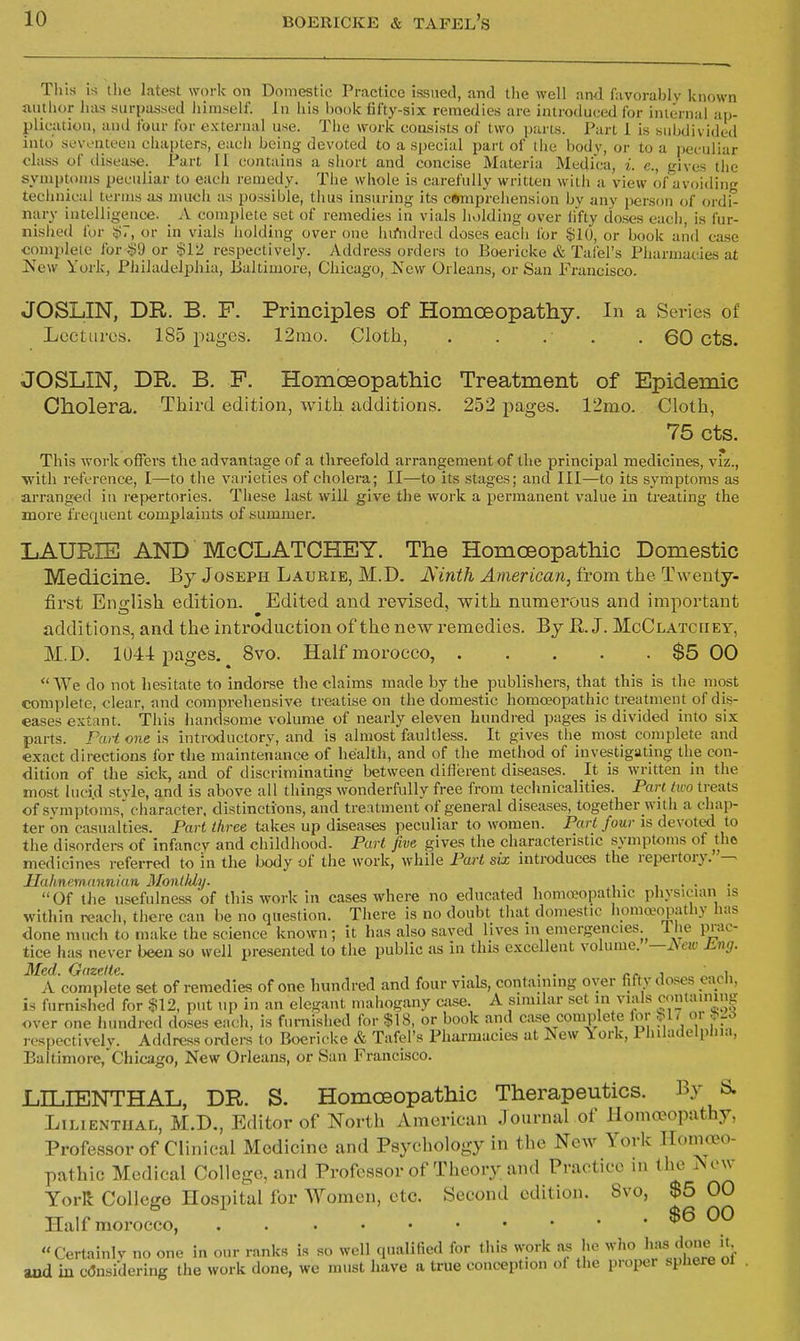 This is tiie latest work on Domestic Practice issued, and tlie well and favorably known nutUor has surpassed himself. In his hook fifty-six remedies are introduced for iiiiernal ap- plication, and four for external use. The work consists of two parts. Part 1 is subdivided into sevoniecn chapters, each being devoted to a special part of (he body, or to a peculiar class of ilisease. Part II contains a short and concise Materia Medi'ca, i. e., gives tiie symptoms peculiar to each remedy. The whole is carefully written witli a view of avoiding technical terms us much as possible, thus insuring its cftmprehension by any person of ordi- nary intelligence. _ A complete set of remedies in vials holding over hfty doses eacli, is fur- nisiied for i?7, or in vials holding over one hifiulred doses eacli for $10, or book and case comjilete for^9 or §12 respectively. Address orders to Boericke & Tal'el's Pharmacies at ]New York, Philadelphia, Baltimore, Chicago, New Orleans, or San Francisco. JOSLIN, DR. B. F. Principles of Homoeopatliy. In a Series of Lectures. 185 pages. 12mo. Cloth, . . . . . 60 cts. JOSLIN, DR. B. F. Homoeopathic Treatment of Epidemic Cholera. Third edition, witli additions. 252 pages. 12mo. Cloth, 75 cts. This work ofTers the advantage of a threefold arrangement of the principal medicines, viz., with reference, I—to the vai-ieties of cholera; 11—to its stages; and III—to its symptoms as arranged in repertories. These last will give the work a permanent value in treating the more frequent complaints of summer. LAURIE AND McCLATCHEY. The Homoeopathic Domestic Medicine. By Joseph Laurie, M.D. JSinth American^ from the Twenty- first English edition. Edited and revised, with numerous and important additions, and the introduction of the new remedies. By E. J. McClatciiey, M.D. 1044 pages. 8vo. Half morocco, $5 00  We do not hesitate to indorse the claims made by the publishers, that this is the most complete, clear, and comprehensive treatise on the domestic homo?opathic treatment of dis- eases extant. This handsome volume of nearly eleven hundred pages is divided into six parts. Part one is introductory, and is almost faultless. It gives the most complete and exact directions for the maintenance of health, and of the method of investigating the con- dition of the sick, and of discriminadng between dillerent diseases. It is written in the most lucid style, and is above all things wonderfully free from technicalities. Part two treats of symptoms, character, distinctions, and treatment of general diseases, together with a chap- ter on casualties. Part three takes up diseases peculiar to women. Part four is devoted to the disorders of infancy and childhood. Part five gives the characteristic symptoms of the medicines referred to in the body of the work, while Part six introduces the repertory. Malinemannian Monlldy. .... Of the usefulness of this work in cases where no educated honu-copathic physicum is within reach, there can be no question. There is no doubt that domestic homa?opathy has done much to make the science known; it has also saved lives in emergencies.^ Ihe prac- tice has never been so well presented to the public as in this excellent volume. —i\ew £,ng. Med. Gazette. , , . . z-rx j J. i, A complete set of remedies of one hundred and four vials, containing over fifty doses each, is furnished for §12, put up in an elegant mahogany aise. A similar set in vials containing over one hundred doses each, is furnished for $18, or book and case coiiiplefe for bl/ oi ^^6 respectively. Address orders to Boericke & Tafel's Pharmacies at New \ork, 1 hilacielplna, Baltimore,'Chicago, New Orleans, or San Francisco. LILIENTHAL, DR. S. Homoeopathic Therapeutics. By & LiLiENTiiAL, M.D., Editor of North American Journal of Homoeopathy, Professor of Clinical Medicine and Psychology in the New York Homoeo- pathic Medical College, and Professor of Theory and Practice in (he ^onv YorR College Hospital for Women, etc. Second edition. Svo, $5 00 TT ,P . . $6 00 Half morocco, Certainly no one in our ranks is so well qualified for this work as ho who ^^^^ do^ it aad in c(3nsidering the work done, we must have a true conception ol the proper sphere oi