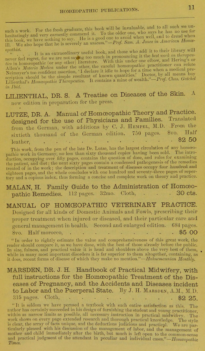 s„cl, a wovk. For the fr«h «ad„..e. f.^^ SoS^lT^ll ZiTl.^t ^^e'L l,c,ito,ingly and very ,f™f >5t a Vo^ ot to avokH;! en well, and to dread when lie teHo;: ^iii^rSe.fSni^s-'--p^^^^^^ .x. i» extraordinary usefnl book, and tliose who add it to their library will scription should be the simple resultant ol Lilienthal's Homeopathic Therapeutics. It contains a mine ot wealth. -FioJ. Uta^. hatcnei in Ibid. LILIENTHAL, DR. S. A Treatise on Diseases of the Skin. A new edition in preparation for the press. LUTZE, DR. A. Manual of Homoeopathic Theory and Practice, designed for the use of Physicians and Famihes. Translated from the German, with additions by C. J. Hempel, M.D. From the sixtieth thousand of the German edition. 750 pages. 8vo. Half leather, . • $2 50 This work, from the pen of the late Dr. Lutze, has the largest circulation of any homoeo- pathic work in Germany, no less than sixty thousand copies having been sold. The intro- daction, occupying over fifty pages, contains the question of dose, and rules for examining the patient, and diet; the next sixty pages contain a condensed pathogenesis of the remedies treated of in the work; the description and treatment of diseases occupy four hundred and eighteen pages, and the wliole concludes with one hundred and seventy-three pages of reper- tory and a copious index, thus forming a concise and complete work on theory and practice. MALAN, H. Family Guide to the Administration of Homoeo- pathic Remedies. 112 pages. 32mo. Cloth, . . . 30 cts. MANUAL OF HOMCEOPATHIO VETERINARY PRACTICE. Designed for all kinds of Domestic Animals and Fowls, prescribing their proper treatment when injured or diseased, and their particular care and general management in health. Second and enlarged edition. 684 pages. Svo. Half morocco, $5 00  In order to rightly estimate the value and comprehensiveness of this great work, the reader should compare it, as we have done, with the best of those already before the public. In size, fulness, and practical value it is head and shoulders above the very best of them, , while in many most important disorders it is far superior to them altogether, containing, as it does, recent forms of disease of which they make no mention.—Hahnemannian Monthly. MARSDEN, DR. J. H. Handbook of Practical Midwifery, with full instructions for the Homoeopathic Treatment of the Dis- eases of Pregnancy, and the Accidents and Diseases incident to Labor and the Puerperal State. By J. H. Marsden, A.M., M.D. 315 pages. Cloth, $2 25. It is seldom we have perused a textbook with such entire satisfaction as this. The author has certainly succeeded in his design of furnishing the student and voung practitioner within as narrow limits as possible, all necessary instruction in practical midwifery. The work shows on every page ex'tended research and thorough practical knowledge. Tlie style is clear, the array of facts unique, and the deductions judicious and prncticjil. We arc par- ticularly pleased with his discussion of the management of labor, and the management'of mother and child immediately after the birth, but much is left open to the common-sense and practical judgment of the attendant in peculiar and individual cases.—Homoeopathic Times.