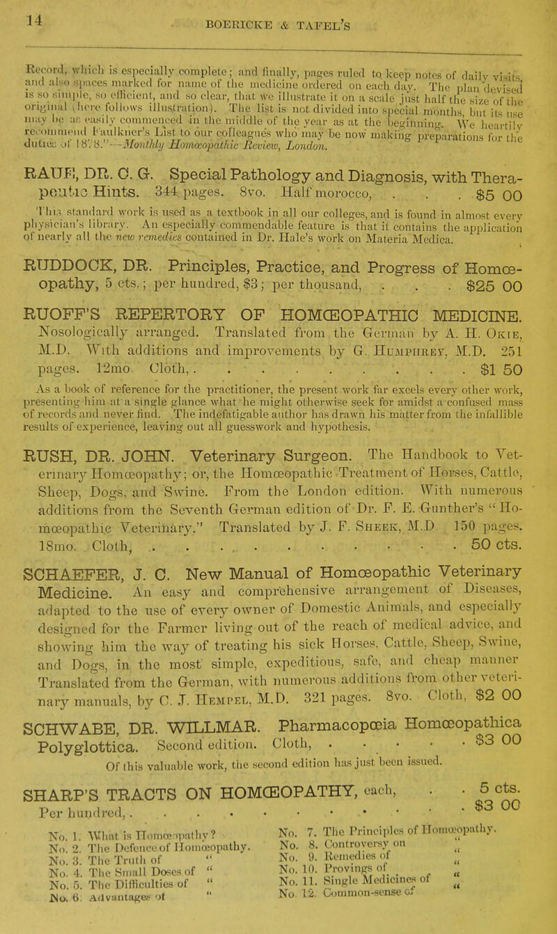Record, wluoli IS esi)ecially complete; and finally, pages ruled to keep notes of daily visits and also spaces marked lor name of llie medicine ordered on each day. The plan devised' IS so simple, so efiieient, and so clear, that we illustrate it on a scale just half the size of the orignial ^here follows illustration). The list is not divided into special months hut its use may he af. easily commenced in the middle of the year as at the heginniny We heartilv rc omineud I'aulkner's List to our colleagues who iruiy be now making preparations for the tluliiiiy y, \»\ ii:'---3{ontldij HomoiojKUhic Ecvieiv, Londoii. RAU.F;, DR. 0. Gr. Special Pathology and Diagnosis, with Thera- poiitio Hints. 344 pages. 8vo. Half morocco, . . . $5 00 Thir, .standard work is used as a textbook in all our colleges, and is found in almost every physician's library. An especially commendable feature is that it contains the application of nearly all the new remedies contained in Dr. Hale's work on Materia Medica. RUDDOCK, DR. Principles, Practice, and Progress of Homoe- opathy, 5 cts.; per hundred, $3; per thousaad, . . . $25 00 RUOFF'S REPERTORY OF HOMCEOPATHIC MEDICINE. Nosologically arranged. Translated from the German by A. li. Okie, M.D. With additions and improvements by G. Humphrey, M.D. 251 pages. 12ino. Cloth, . . $1 50 As a book of reference for the practitioner, the present work far excels every other work, presenting him at a single glance what he might otherwise seek for amidst a confused mass of records and never find. The indefatigable author has drawn his matter from the infallible results of experience, leaving out all guesswork and hypothesis. RUSH, DR. JOHN. Veterinary Surgeon. The Handbook to Vet- erinary Homoeopath}^; or, the Homoeopathic Treatment of Horses, Cattle, Sheep, Dogs, and Swine. From the London edition. With numerous additions from the Seventh German edition of Dr. F. E. Gunther's Ho- moeopathic Veterinary. Translated by J. F. Sheek, M.D 150 pages. ISmo. Cloth, .. . 50 cts. SCHAEPER, J. C. New Manual of Homoeopathic Veterinary Medicine. An easy and comprehensive arrangement of Diseases, adapted to the use of every owner of Domestic Aninials, and especially designed for the Farmer living out of the reach of medical advice, and showing him the way of treating his sick Horses, Cattle, Sheep, Swine, and Dogs, in the most simple, expeditious, safe, and cheap manner Translated from the German, with numerous additions from other veteri- nary manuals, by C. J. Hempel, M.D. 321 pages. 8vo. Cloth, $2 00 SCHWABE, DR. WILLMAR. Pharmacopoeia Homoeopathica Polyglottica. Second edition. Cloth, . . • • . $3 00 Of (his valuable work, the second edition has just been issued. SHARP'S TRACTS ON HOMCEOPATHY, ouch, . . 5 cts. Per hundred, ^ No. 1. What is nomce .pathv? No. 7. The Principles of Homoeopathy. No. 2. The Defcnceof llomceopathy. No. 8. Controyei-sy on No. 3. The Truth of  No. 9. Remedies of No. 4. The Small Doses of  No. 10. Provmgs of _ No. 5. The Difficulties of  No. 11. Smgle Medicines of JSo. 6. AdvanlaKe.-'rt  No. 12, ^mimon-sense o.