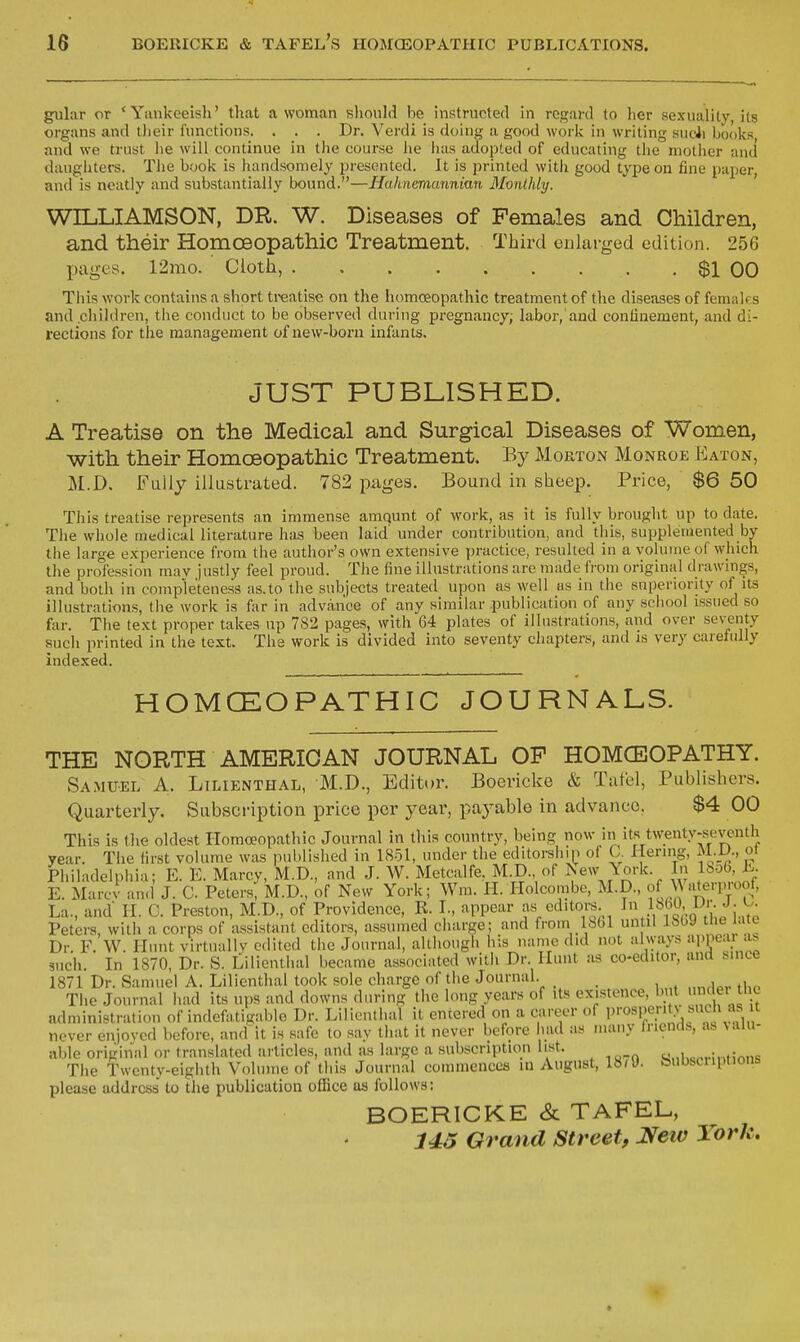 gular or 'Yankeeish' that a woman sliould be instructed in regard to her sexualilv, its organs and tlieir Amotions. . . . Dr. Verdi is doing a good work in writing sncii Ijooks and we trust lie will continue in the course he lias adopted of educating tlie niotlier and daugiuers. Tlie book is handsomely presented. It is printed with good type on fine paper and is neatly and substantially bound.—Hahnemannian Monthly. WILLIAMSON, DR. W. Diseases of Females and Children, and their Homoeopathic Treatment. Third enlarged edition. 256 pages. 12mo. Cloth, $1 00 Tins work contains a short treatise on the homoeopathic treatment of the diseases of females and children, the conduct to be observed during pregnancy; labor,'and confinement, and di- rections for the management of new-born infants. JUST PUBLISHED. A Treatise on the Medical and Surgical Diseases of Women, with their Homoeopathic Treatment. By Morton Monroe p:aton, M.D. Fully illustrated. 782 pa,ge3. Bound in sheep. Price, $6 50 This treatise represents an immense amqunt of work, as it is fully brought up to date. The whole medical literature has been laid' under contribution, and this, supplemented by the large experience from the author's own extensive practice, resulted in a volume of which the profession mav justly feel proud. The fine illustrations are made from original drawings, and both in completeness as.to the subjects treated upon as well as in the superiority of its illustrations, the work is far in advance of any similar .publication of any school issued so far. The text proper takes up 782 pages, with 64 plates of illustrations, and over seventy such printed in the text. The work is divided into seventy chapters, and is very carefully indexed. HOMCEOPATHIC JOURNALS. THE NORTH AMERICAN JOURNAL OF HOMOEOPATHY. Samuel A. Ltlienthal, M.D., Editor. Boericke & Tafel, Publishers. Quarterly. Subscription price per year, paj'-able in advance, $4 00 This is the oldest Homoeopathic Journal in tliis country, being now in its twenty-seventh year. The first volume was published in 1851, under the editorship of C Hermg, M.D., ot Philadelphia; E. E. Marcy, M.D., and J. W. Metcalfe, M.D., of Isew York. In lSo6, K E. Marcv an.l J. C Peters, M.D., of New York; Wm. H. Ilolcombe, M.D., of ^\'iterproof. La., and II. C. Preston, M.D., of Providence, R. L, appear as editors ^'\}.^\'^'^':-^ Peters, with a corps of assistant editors, assumed charge; and from Ihbl un il IbbJ ''e Dr. F. W. Hunt virtually edited the Journal, altliough his name did not ahyays 'M'Pear as 3uch. In 1870, Dr. S. Lilicnthal became associated with Dr Hunt as co-editor, and bince 1871 Dr. Samuel A. Lilienthal took sole charge of the Journal. The Journal had its ups and downs during the long years of its existence, but < ei tl c administration of indefatigable Dr. Lilienthal it entered on a career of l»™'^i;':;^\ never enjoved before, and'it is safe to say that it never before had as many fnends, as %alu- able original or translated articles, and as large a subscription list. s.il^crintions The Twenty-eighth Volume of this Journal commences in August, 18/9. teubscnptions please address to the publication ofiBce as follows: BOERICKE & TAFEL, 143 Grand Street, New York,