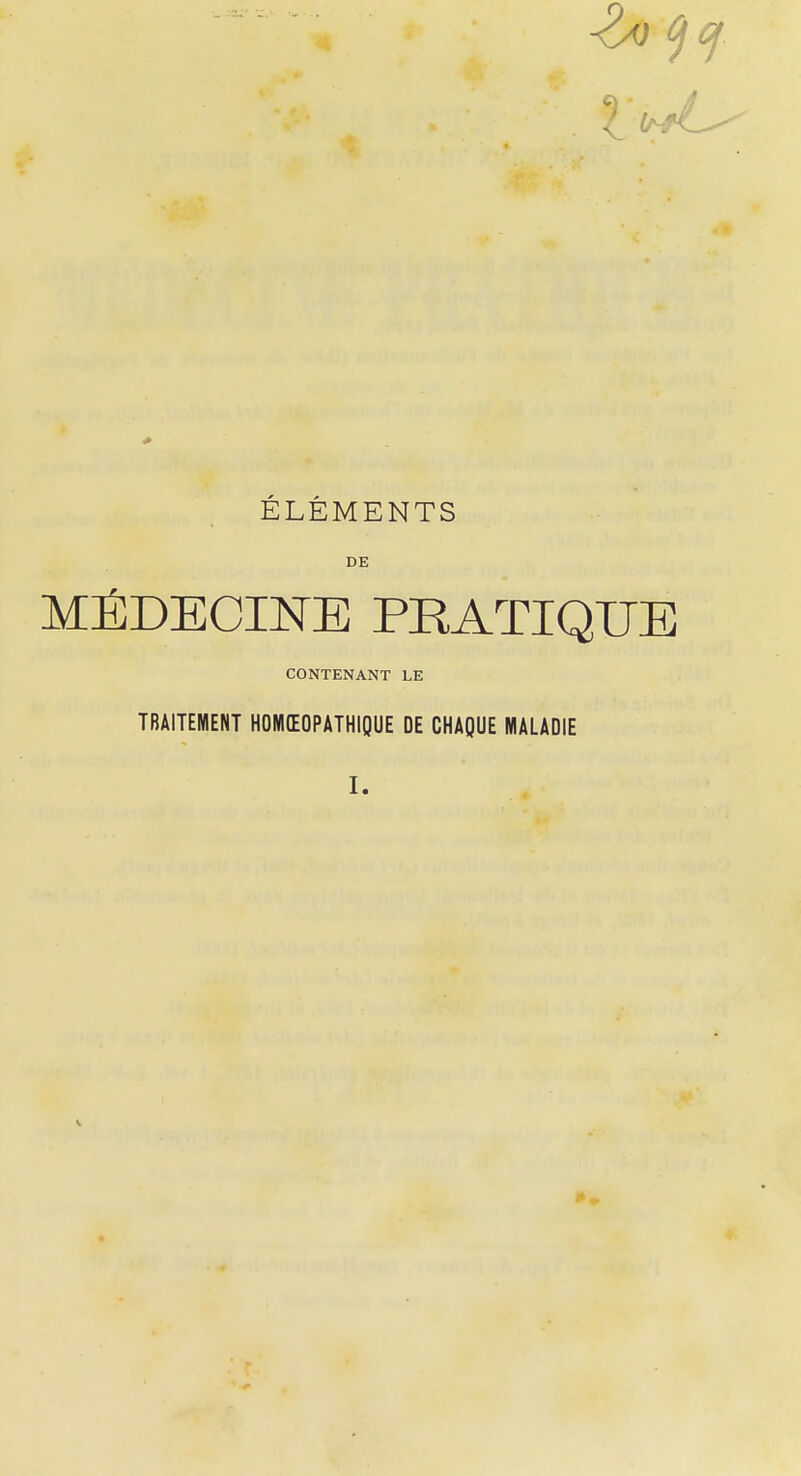 ELEMENTS DE MÉDECINE PRATIQUE CONTENANT LE TRAITEMENT HOMEOPATHIQUE DE CHAQUE MALADIE I.