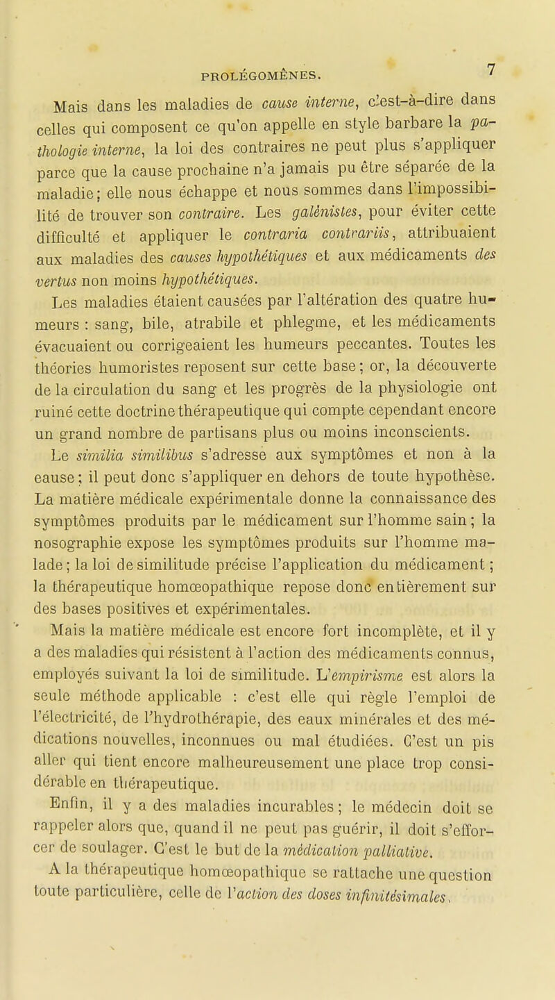 Mais dans les maladies de cause interne, clest-à-dire dans celles qui composent ce qu'on appelle en style barbare la pa- thologie interne, la loi des contraires ne peut plus s'appliquer parce que la cause prochaine n'a jamais pu être séparée de la maladie ; elle nous échappe et nous sommes dans l'impossibi- lité de trouver son contraire. Les galènistes, pour éviter cette difficulté et appliquer le contraria contrariis, attribuaient aux maladies des causes hypothétiques et aux médicaments des vertus non moins hypothétiques. Les maladies étaient causées par l'altération des quatre hu- meurs : sang, bile, atrabile et phlegme, et les médicaments évacuaient ou corrigeaient les humeurs peccantes. Toutes les théories humoristes reposent sur cette base ; or, la découverte de la circulation du sang et les progrès de la physiologie ont ruiné cette doctrine thérapeutique qui compte cependant encore un grand nombre de partisans plus ou moins inconscients. Le similia similibus s'adresse aux symptômes et non à la eause; il peut donc s'appliquer en dehors de toute hypothèse. La matière médicale expérimentale donne la connaissance des symptômes produits par le médicament sur l'homme sain ; la nosographie expose les symptômes produits sur l'homme ma- lade; la loi de similitude précise l'application du médicament ; la thérapeutique homœopathique repose donc entièrement sur des bases positives et expérimentales. Mais la matière médicale est encore fort incomplète, et il y a des maladies qui résistent à l'action des médicaments connus, employés suivant la loi de similitude. L'empirisme, est alors la seule méthode applicable : c'est elle qui règle l'emploi de l'électricité, de l'hydrothérapie, des eaux minérales et des mé- dications nouvelles, inconnues ou mal étudiées. C'est un pis aller qui tient encore malheureusement une place Lrop consi- dérable en thérapeutique. Enfin, il y a des maladies incurables ; le médecin doit se rappeler alors que, quand il ne peut pas guérir, il doit s'effor- cer de soulager. C'est le but de la médication palliative. A la thérapeutique homœopathique se rattache une question toute particulière, celle de Vaction des doses infinitésimales,