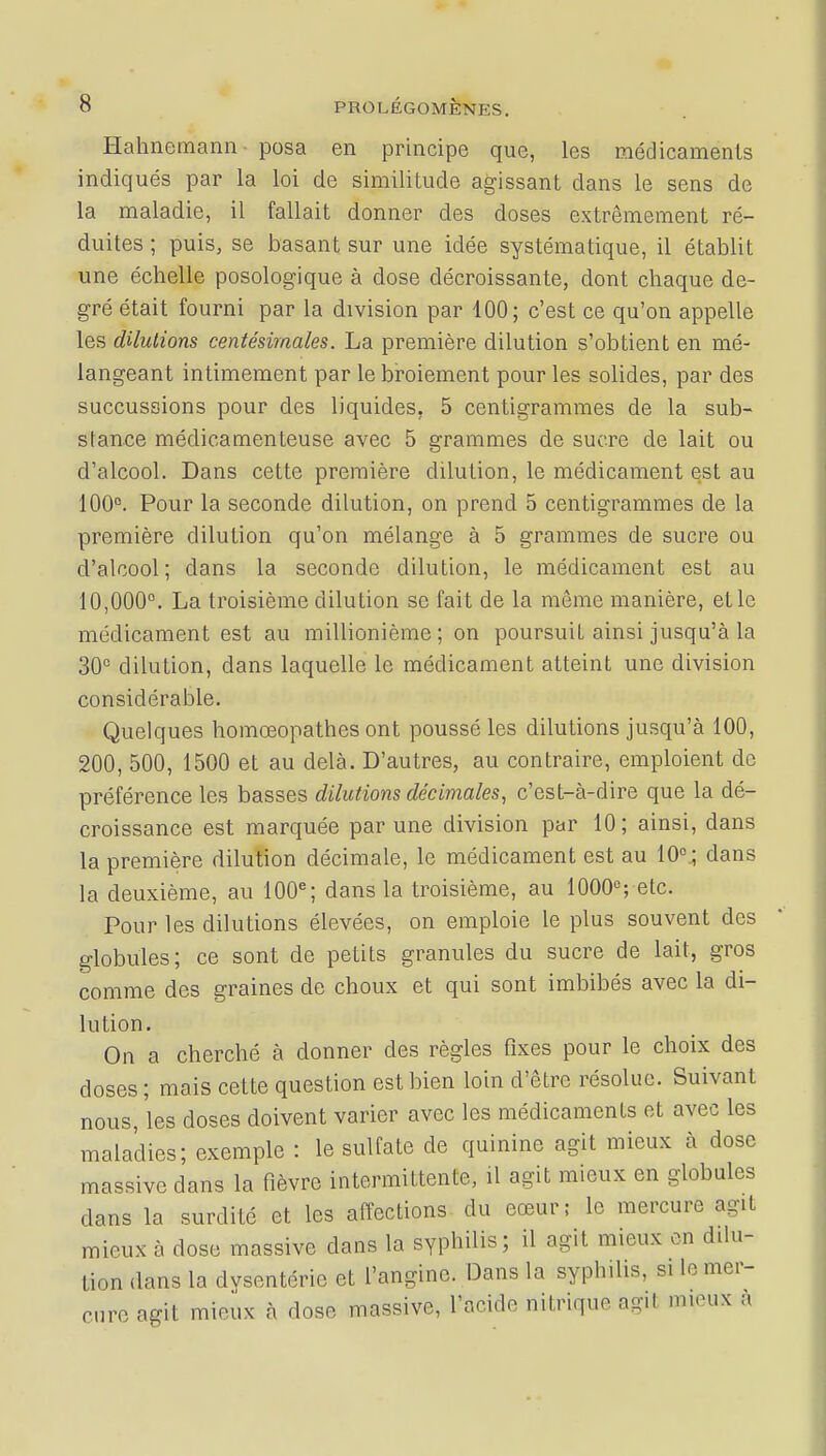 Hahnemann posa en principe que, les médicaments indiqués par la loi de similitude agissant dans le sens de la maladie, il fallait donner des doses extrêmement ré- duites ; puis, se basant sur une idée systématique, il établit une échelle posologique à dose décroissante, dont chaque de- gré était fourni par la division par 100; c'est ce qu'on appelle les dilutions centésimales. La première dilution s'obtient en mé- langeant intimement par le broiement pour les solides, par des succussions pour des liquides, 5 centigrammes de la sub- stance médicamenteuse avec 5 grammes de sucre de lait ou d'alcool. Dans cette première dilution, le médicament est au 100°. Pour la seconde dilution, on prend 5 centigrammes de la première dilution qu'on mélange à 5 grammes de sucre ou d'alcool; dans la seconde dilution, le médicament est au 10,000°. La troisième dilution se fait de la môme manière, et le médicament est au millionième; on poursuit ainsi jusqu'à la 30° dilution, dans laquelle le médicament atteint une division considérable. Quelques homœopathes ont poussé les dilutions jusqu'à 100, 200, 500, 1500 et au delà. D'autres, au contraire, emploient de préférence les basses dilutions décimales, c'est-à-dire que la dé- croissance est marquée par une division par 10; ainsi, dans la première dilution décimale, le médicament est au 10°; dans la deuxième, au 100e; dans la troisième, au 1000e; etc. Pour les dilutions élevées, on emploie le plus souvent des globules; ce sont de petits granules du sucre de lait, gros comme des graines de choux et qui sont imbibés avec la di- lution. On a cherché à donner des règles fixes pour le choix des doses ; mais cette question est bien loin d'être résolue. Suivant nous les doses doivent varier avec les médicaments et avec les maladies; exemple : le sulfate de quinine agit mieux à dose massive dans la fièvre intermittente, il agit mieux en globules dans la surdité et les affections du eœur; le mercure agit mieux à dose massive clans la syphilis; il agit mieux on dilu- tion dans la dysentéric et l'angine. Dans la syphilis, si le mer- cure agit mieux à doso massive, l'acide nitrique agi* mieux à