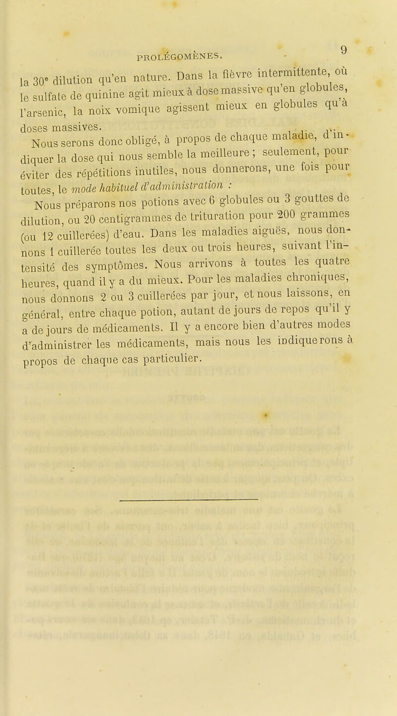 Q PROLEGOMENES, la 30° dilution qu'en nature. Dans la fièvre intermittente où le sulfate de quinine agit mieux à dose massive qu en globules, l'arsenic, la noix vomique agissent mieux en globules qu a doses massives. Nous serons donc obligé, à propos de chaque maladie, d in- diquer la dose qui nous semble la meilleure ; seulement, pour éviter des répétitions inutiles, nous donnerons, une fois pour toutes le mode habituel d'administration : Nous préparons nos potions avec 6 globules ou 3 gouttes de dilution, ou 20 centigrammes de trituration pour 200 grammes (ou 12 cuillerées) d'eau. Dans les maladies aiguës, nous don- nons 1 cuillerée toutes les deux ou trois heures, suivant l'in- tensité des symptômes. Nous arrivons à toutes les quatre heures, quand il y a du mieux. Pour les maladies chroniques, nous donnons 2 ou 3 cuillerées par jour, et nous laissons, en général, entre chaque potion, autant de jours de repos qu'il y a de jours de médicaments. Il y a encore bien d'autres modes d'administrer les médicaments, mais nous les indiquerons à propos de chaque cas particulier.