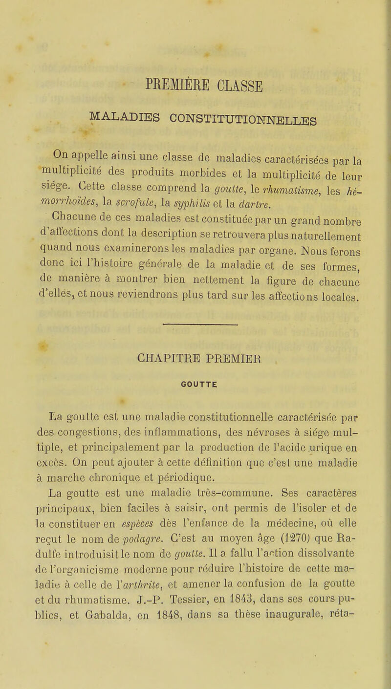 PREMIÈRE CLASSE MALADIES CONSTITUTIONNELLES On appelle ainsi une classe de maladies caractérisées par la multiplicité des produits morbides et la multiplicité de leur siège. Cette classe comprend la goutte, le rhumatisme, les hé~ morrhoïcles, la scrofule, la syphilis et la dartre. Chacune de ces maladies est constituée par un grand nombre d'affections dont la description se retrouvera plus naturellement quand nous examinerons les maladies par organe. Nous ferons donc ici l'histoire générale de la maladie et de ses formes, de manière à montrer bien nettement la figure de chacune d'elles, et nous reviendrons plus tard sur les affections locales. CHAPITRE PREMIER GOUTTE La goutte est une maladie constitutionnelle caractérisée par des congestions, des inflammations, des névroses à siège mul- tiple, et principalement par la production de l'acide .urique en excès. On peut ajouter à cette définition que c'esl une maladie à marche chronique et périodique. La goutte est une maladie très-commune. Ses caractères principaux, bien faciles à saisir, ont permis de l'isoler et de la constituer en espèces dès l'enfance de la médecine, où elle reçut le nom de podagre. C'est au moyen âge (1270) que Ra- dulfe introduisit le nom de goutte. Il a fallu l'action dissolvante de l'organicisme moderne pour réduire l'histoire de cette ma- ladie à celle de ïarthrite, et amener la confusion de la goutte et du rhumatisme. J.-P. Tessier, en 1843, dans ses cours pu- blics, et Gabalda, en 1848, dans sa thèse inaugurale, réta-