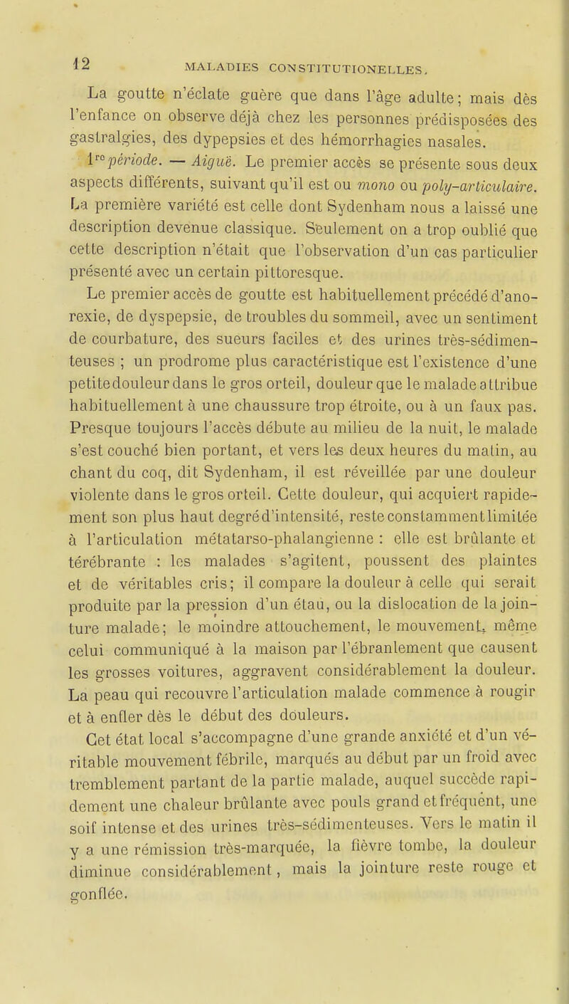 La goutte n'éclate guère que dans l'âge adulte ; mais dès l'enfance on observe déjà chez les personnes prédisposées des gastralgies, des dypepsies et des hémorrhagies nasales. lnpériode. — Aiguë. Le premier accès se présente sous deux aspects différents, suivant qu'il est ou mono ou poly-ariiculaire. La première variété est celle dont Sydenham nous a laissé une description devenue classique. Seulement on a trop oublié que cette description n'était que l'observation d'un cas particulier présenté avec un certain pittoresque. Le premier accès de goutte est habituellement précédé d'ano- rexie, de dyspepsie, de troubles du sommeil, avec un sentiment de courbature, des sueurs faciles et des urines très-sédimen- teuses ; un prodrome plus caractéristique est l'existence d'une petitedouleurdans le gros orteil, douleur que le malade attribue habituellement à une chaussure trop étroite, ou à un faux pas. Presque toujours l'accès débute au milieu de la nuit, le malade s'est couché bien portant, et vers las deux heures du malin, au chant du coq, dit Sydenham, il est réveillée par une douleur violente dans le gros orteil. Cette douleur, qui acquiert rapide- ment son plus haut degré d'intensité, reste constamment limitée à l'articulation métatarso-phalangienne : elle est brûlante et térébrante : les malades s'agitent, poussent des plaintes et de véritables cris; il compare la douleur à celle qui serait produite par la pression d'un étau, ou la dislocation de la join- ture malade; le moindre attouchement, le mouvement même celui communiqué à la maison par l'ébranlement que causent les grosses voitures, aggravent considérablement la douleur. La peau qui recouvre l'articulation malade commence à rougir et à enfler dès le début des douleurs. Cet état local s'accompagne d'une grande anxiété et d'un vé- ritable mouvement fébrile, marqués au début par un froid avec tremblement partant de la partie malade, auquel succède rapi- dement une chaleur brûlante avec pouls grand et fréquent, une soif intense et des urines très-sédimenteuses. Vers le matin il y a une rémission très-marquée, la fièvre tombe, la douleur diminue considérablement, mais la jointure reste rouge et gonflée.