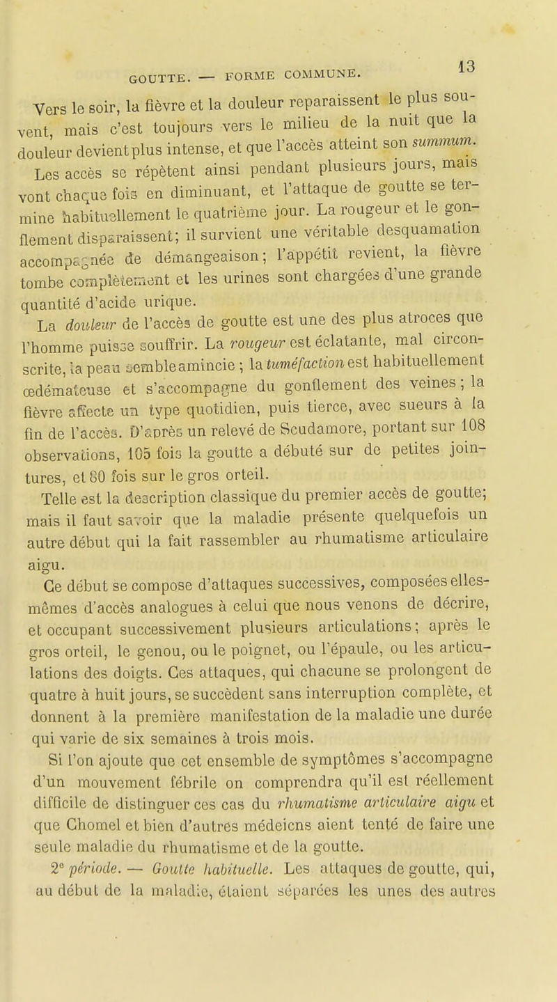 A o GOUTTE. — FORME COMMUNE. Vers le soir, la fièvre et la douleur reparaissent le plus sou- vent mais c'est toujours vers le milieu de la nuit que la douleur devient plus intense, et que l'accès atteint son summum. Les accès se répètent ainsi pendant plusieurs jours, mais vont chaque fois en diminuant, et l'attaque de goutte se ter- mine habituellement le quatrième jour. La rougeur et le gon- flement disparaissent; il survient une véritable desquamation accompagnée de démangeaison; l'appétit revient, la fièvre tombe complètement et les urines sont chargées d'une grande quantité d'acide urique. La douleur de l'accès de goutte est une des plus atroces que l'homme puisse souffrir. La rougeur est éclatante, mal circon- scrite, la peau sembleamincie ; la tuméfaction est habituellement œdémateuse et s'accompagne du gonflement des veines ; la fièvre affecte un type quotidien, puis tierce, avec sueurs à la fin de l'accès. D'après un relevé de Scudamore, portant sur 108 observations, 105 fois la goutte a débuté sur de petites join- tures, et 80 fois sur le gros orteil. Telle est la description classique du premier accès de goutte; mais il faut savoir que la maladie présente quelquefois un autre début qui la fait rassembler au rhumatisme articulaire aigu. Ce début se compose d'attaques successives, composées elles- mêmes d'accès analogues à celui que nous venons de décrire, et occupant successivement plusieurs articulations ; après le gros orteil, le genou, ou le poignet, ou l'épaule, ou les articu- lations des doigts. Ces attaques, qui chacune se prolongent de quatre à huit jours, se succèdent sans interruption complète, et donnent à la première manifestation de la maladie une durée qui varie de six semaines à trois mois. Si l'on ajoute que cet ensemble de symptômes s'accompagne d'un mouvement fébrile on comprendra qu'il est réellement difficile de distinguer ces cas du rhumatisme articulaire aigu et que Chomel et bien d'autres médeicns aient tenté de faire une seule maladie du rhumatisme et de la goutte. 2° période.— Goutte habituelle. Les attaques de goutte, qui, au début de la maladie, étaient séparées les unes des autres
