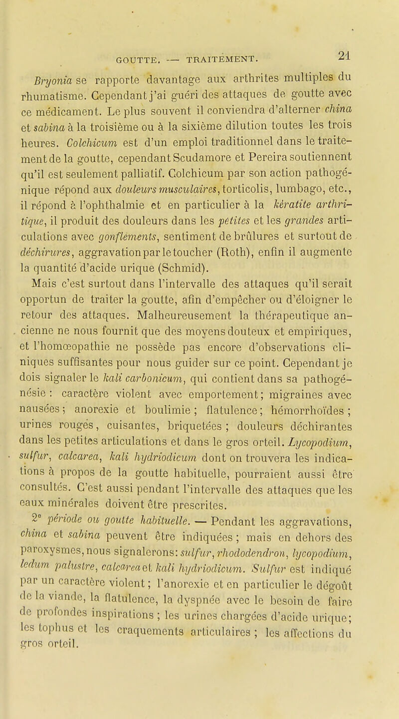 Bryonia se rapporte davantage aux arthrites multiples du rhumatisme. Cependant j'ai guéri des attaques de goutte avec ce médicament. Le plus souvent il conviendra d'alterner china et sabina à la troisième ou à la sixième dilution toutes les trois heures. Colchicum est d'un emploi traditionnel dans le traite- ment de la goutte, cependant Scudamore et Pereira soutiennent qu'il est seulement palliatif. Colchicum par son action pathogé- nique répond aux douleurs musculaires, torticolis, lumbago, etc., il répond à l'ophthalmie et en particulier à la kératite arthri- tique, il produit des douleurs dans les pêtites et les grandes arti- culations avec gonflements, sentiment de brûlures et surtout de déchirures, aggravation par le toucher (Roth), enfin il augmente la quantité d'acide urique (Schmid). Mais c'est surtout dans l'intervalle des attaques qu'il serait opportun de traiter la goutte, afin d'empêcher ou d'éloigner le retour des attaques. Malheureusement la thérapeutique an- cienne ne nous fournit que des moyens douteux et empiriques, et l'homœopathie ne possède pas encore d'observations cli- niques suffisantes pour nous guider sur ce point. Cependant je dois signaler le kali carbonicum, qui contient dans sa pathogé- nésie : caractère violent avec emportement; migraines avec nausées ; anorexie et boulimie ; flatulence ; hémorrhoïdes ; urines rouges, cuisantes, briquetées ; douleurs déchirantes dans les petites articulations et dans le gros orteil. Lijcopodium, sulfur, calcarea, kali hydriodicum dont on trouvera les indica- tions à propos de la goutte habituelle, pourraient aussi être consultés. C'est aussi pendant l'intervalle des attaques que les eaux minérales doivent être prescrites. 2° période ou goutte habituelle. — Pendant les aggravations, china et sabina peuvent être indiquées ; mais en dehors des paroxysmes, nous signalerons: sulfur, rhododendron, lycopodium, leàum. palustre, calcarea a kali hydriodicum. Sulfur est indiqué par un caractère violent ; l'anorexie et en particulier le dégoût de la viande, la flatulence, la dyspnée avec le besoin de faire de profondes inspirations ; les urines chargées d'acide urique; les tophus et les craquements articulaires ; les affections du gros orteil.